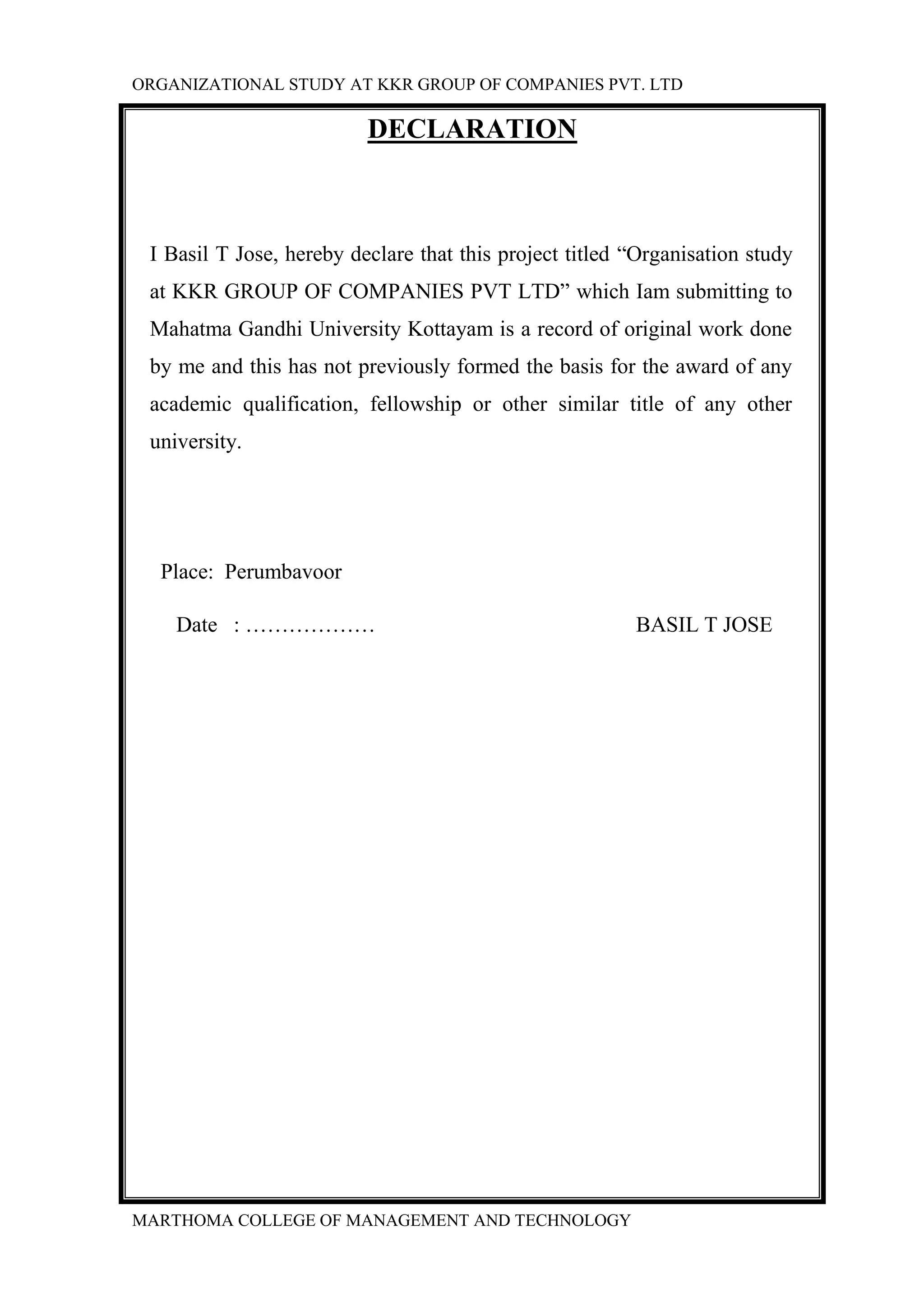 ORGANIZATIONAL STUDY AT KKR GROUP OF COMPANIES PVT. LTD
MARTHOMA COLLEGE OF MANAGEMENT AND TECHNOLOGY
DECLARATION
I Basil T Jose, hereby declare that this project titled “Organisation study
at KKR GROUP OF COMPANIES PVT LTD” which Iam submitting to
Mahatma Gandhi University Kottayam is a record of original work done
by me and this has not previously formed the basis for the award of any
academic qualification, fellowship or other similar title of any other
university.
Place: Perumbavoor
Date : ……………… BASIL T JOSE
 
