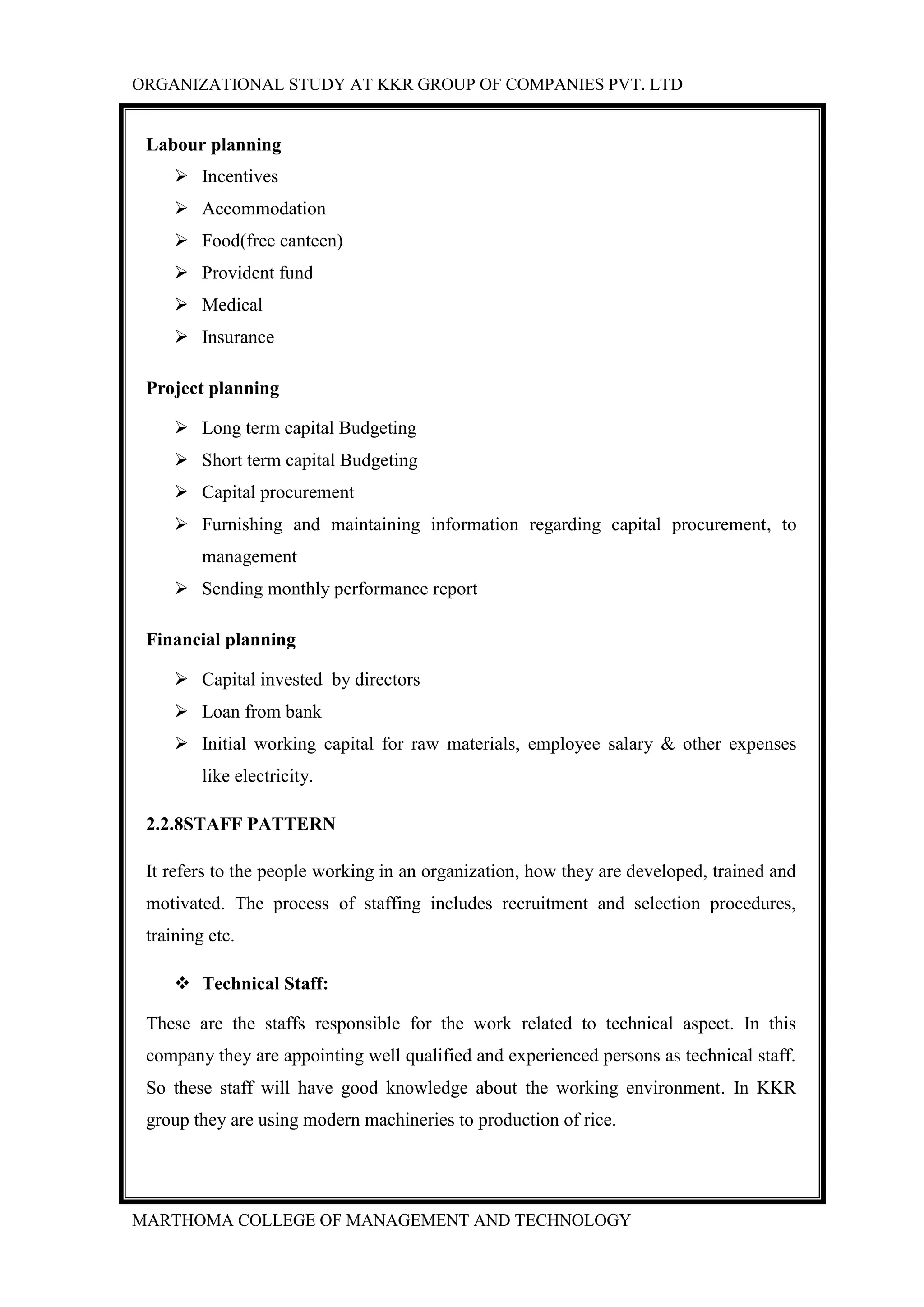 ORGANIZATIONAL STUDY AT KKR GROUP OF COMPANIES PVT. LTD
MARTHOMA COLLEGE OF MANAGEMENT AND TECHNOLOGY
Labour planning
 Incentives
 Accommodation
 Food(free canteen)
 Provident fund
 Medical
 Insurance
Project planning
 Long term capital Budgeting
 Short term capital Budgeting
 Capital procurement
 Furnishing and maintaining information regarding capital procurement, to
management
 Sending monthly performance report
Financial planning
 Capital invested by directors
 Loan from bank
 Initial working capital for raw materials, employee salary & other expenses
like electricity.
2.2.8STAFF PATTERN
It refers to the people working in an organization, how they are developed, trained and
motivated. The process of staffing includes recruitment and selection procedures,
training etc.
 Technical Staff:
These are the staffs responsible for the work related to technical aspect. In this
company they are appointing well qualified and experienced persons as technical staff.
So these staff will have good knowledge about the working environment. In KKR
group they are using modern machineries to production of rice.
 