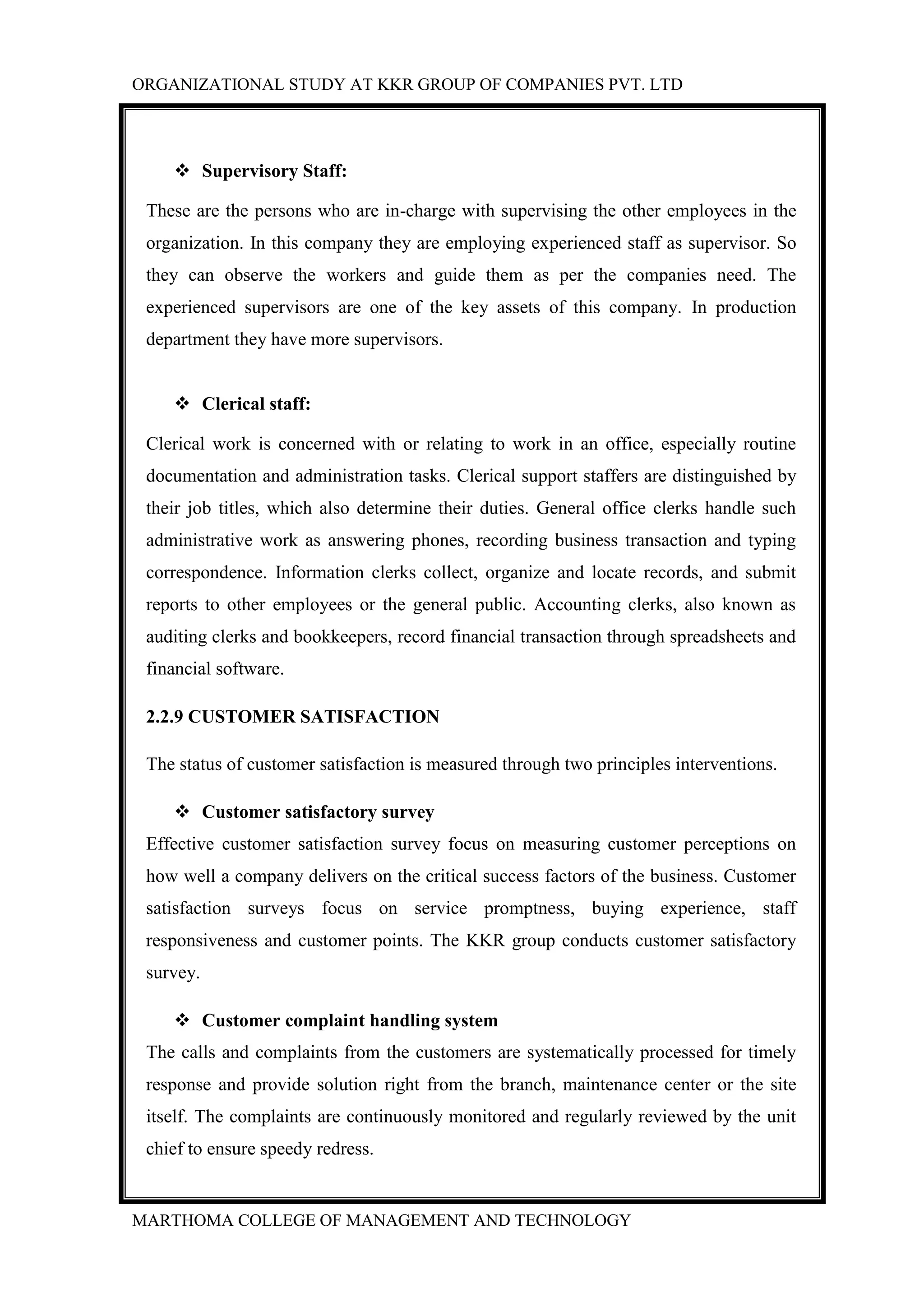 ORGANIZATIONAL STUDY AT KKR GROUP OF COMPANIES PVT. LTD
MARTHOMA COLLEGE OF MANAGEMENT AND TECHNOLOGY
 Supervisory Staff:
These are the persons who are in-charge with supervising the other employees in the
organization. In this company they are employing experienced staff as supervisor. So
they can observe the workers and guide them as per the companies need. The
experienced supervisors are one of the key assets of this company. In production
department they have more supervisors.
 Clerical staff:
Clerical work is concerned with or relating to work in an office, especially routine
documentation and administration tasks. Clerical support staffers are distinguished by
their job titles, which also determine their duties. General office clerks handle such
administrative work as answering phones, recording business transaction and typing
correspondence. Information clerks collect, organize and locate records, and submit
reports to other employees or the general public. Accounting clerks, also known as
auditing clerks and bookkeepers, record financial transaction through spreadsheets and
financial software.
2.2.9 CUSTOMER SATISFACTION
The status of customer satisfaction is measured through two principles interventions.
 Customer satisfactory survey
Effective customer satisfaction survey focus on measuring customer perceptions on
how well a company delivers on the critical success factors of the business. Customer
satisfaction surveys focus on service promptness, buying experience, staff
responsiveness and customer points. The KKR group conducts customer satisfactory
survey.
 Customer complaint handling system
The calls and complaints from the customers are systematically processed for timely
response and provide solution right from the branch, maintenance center or the site
itself. The complaints are continuously monitored and regularly reviewed by the unit
chief to ensure speedy redress.
 