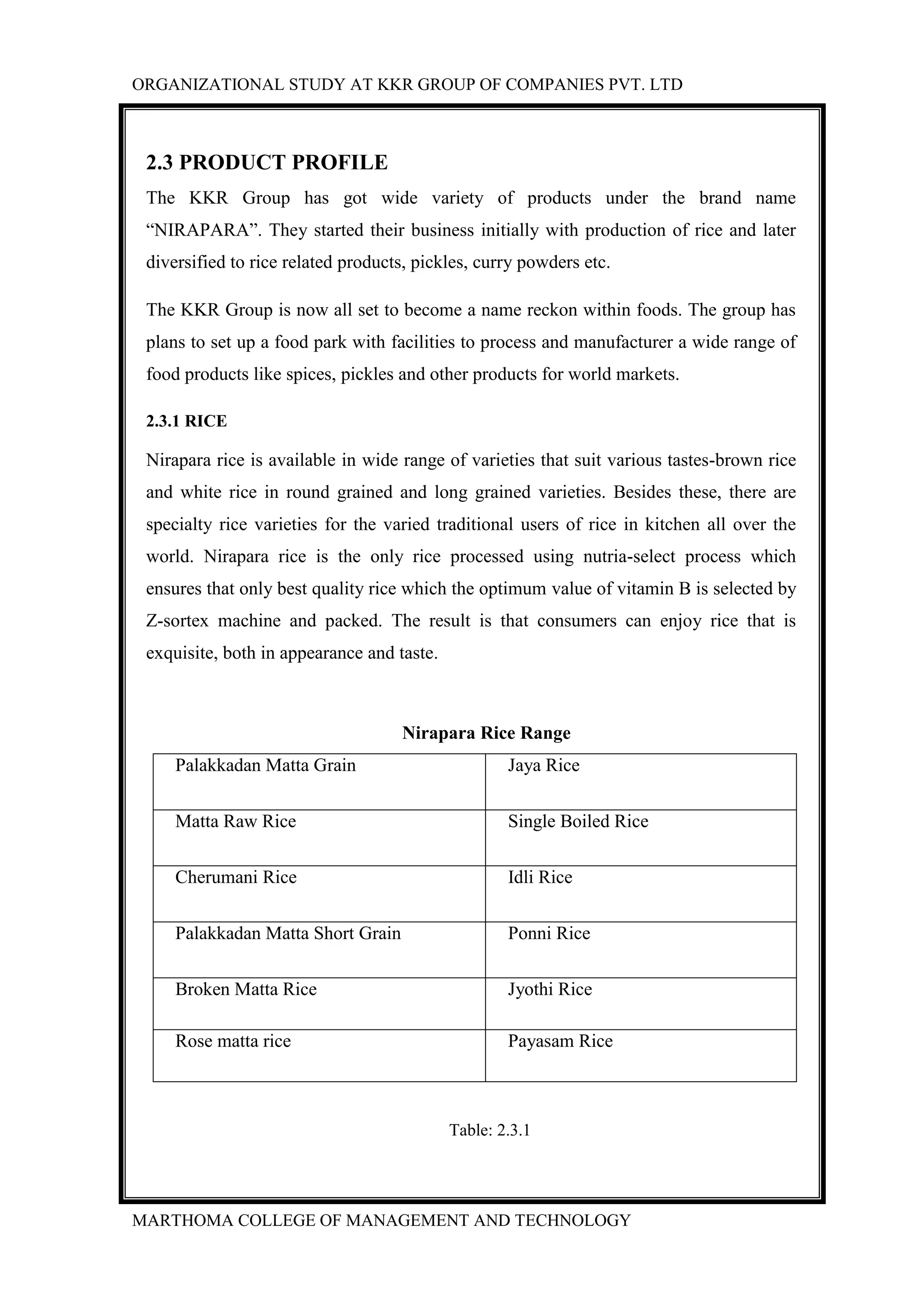 ORGANIZATIONAL STUDY AT KKR GROUP OF COMPANIES PVT. LTD
MARTHOMA COLLEGE OF MANAGEMENT AND TECHNOLOGY
2.3 PRODUCT PROFILE
The KKR Group has got wide variety of products under the brand name
“NIRAPARA”. They started their business initially with production of rice and later
diversified to rice related products, pickles, curry powders etc.
The KKR Group is now all set to become a name reckon within foods. The group has
plans to set up a food park with facilities to process and manufacturer a wide range of
food products like spices, pickles and other products for world markets.
2.3.1 RICE
Nirapara rice is available in wide range of varieties that suit various tastes-brown rice
and white rice in round grained and long grained varieties. Besides these, there are
specialty rice varieties for the varied traditional users of rice in kitchen all over the
world. Nirapara rice is the only rice processed using nutria-select process which
ensures that only best quality rice which the optimum value of vitamin B is selected by
Z-sortex machine and packed. The result is that consumers can enjoy rice that is
exquisite, both in appearance and taste.
Nirapara Rice Range
Palakkadan Matta Grain Jaya Rice
Matta Raw Rice Single Boiled Rice
Cherumani Rice Idli Rice
Palakkadan Matta Short Grain Ponni Rice
Broken Matta Rice Jyothi Rice
Rose matta rice Payasam Rice
Table: 2.3.1
 