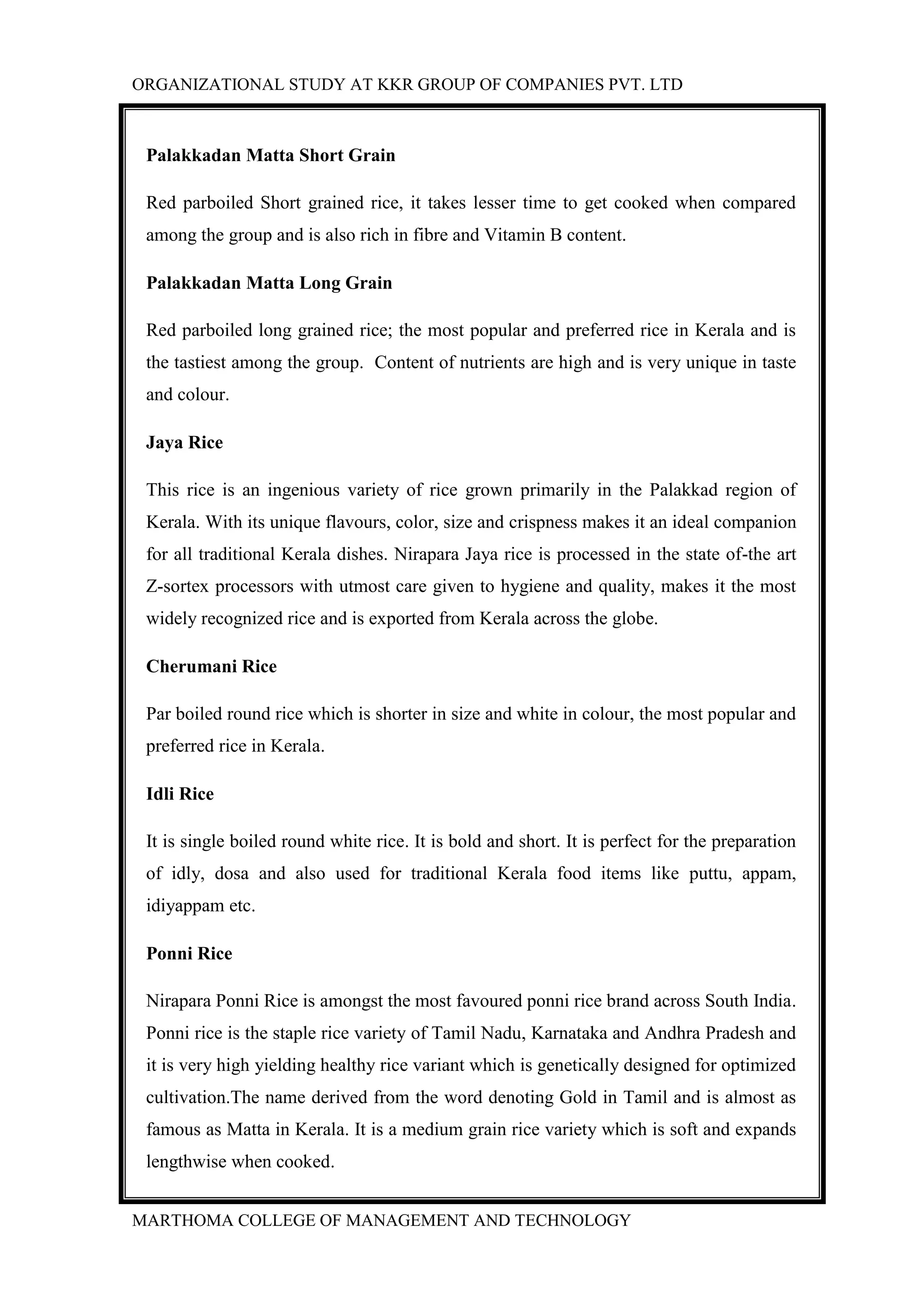 ORGANIZATIONAL STUDY AT KKR GROUP OF COMPANIES PVT. LTD
MARTHOMA COLLEGE OF MANAGEMENT AND TECHNOLOGY
Palakkadan Matta Short Grain
Red parboiled Short grained rice, it takes lesser time to get cooked when compared
among the group and is also rich in fibre and Vitamin B content.
Palakkadan Matta Long Grain
Red parboiled long grained rice; the most popular and preferred rice in Kerala and is
the tastiest among the group. Content of nutrients are high and is very unique in taste
and colour.
Jaya Rice
This rice is an ingenious variety of rice grown primarily in the Palakkad region of
Kerala. With its unique flavours, color, size and crispness makes it an ideal companion
for all traditional Kerala dishes. Nirapara Jaya rice is processed in the state of-the art
Z-sortex processors with utmost care given to hygiene and quality, makes it the most
widely recognized rice and is exported from Kerala across the globe.
Cherumani Rice
Par boiled round rice which is shorter in size and white in colour, the most popular and
preferred rice in Kerala.
Idli Rice
It is single boiled round white rice. It is bold and short. It is perfect for the preparation
of idly, dosa and also used for traditional Kerala food items like puttu, appam,
idiyappam etc.
Ponni Rice
Nirapara Ponni Rice is amongst the most favoured ponni rice brand across South India.
Ponni rice is the staple rice variety of Tamil Nadu, Karnataka and Andhra Pradesh and
it is very high yielding healthy rice variant which is genetically designed for optimized
cultivation.The name derived from the word denoting Gold in Tamil and is almost as
famous as Matta in Kerala. It is a medium grain rice variety which is soft and expands
lengthwise when cooked.
 