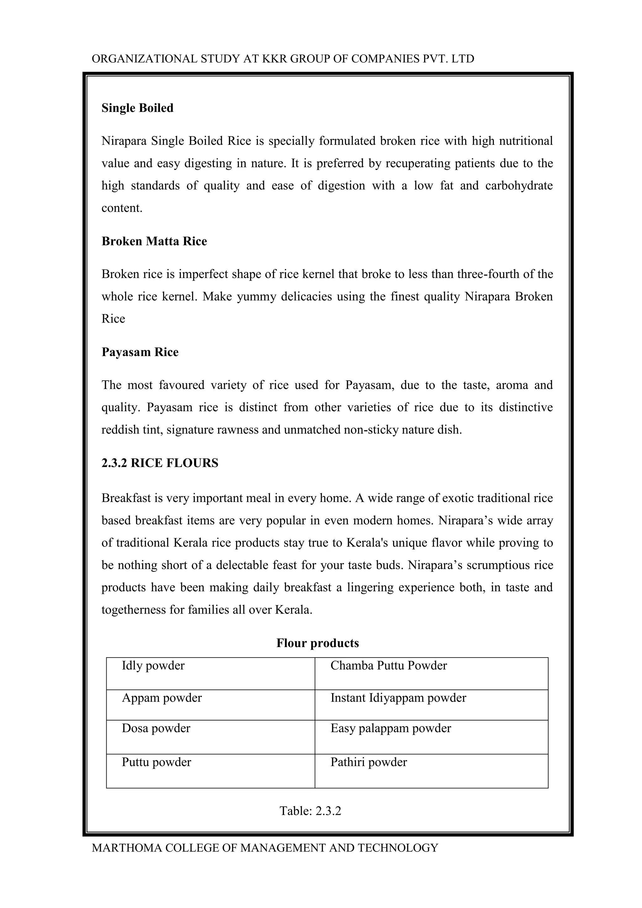 ORGANIZATIONAL STUDY AT KKR GROUP OF COMPANIES PVT. LTD
MARTHOMA COLLEGE OF MANAGEMENT AND TECHNOLOGY
Single Boiled
Nirapara Single Boiled Rice is specially formulated broken rice with high nutritional
value and easy digesting in nature. It is preferred by recuperating patients due to the
high standards of quality and ease of digestion with a low fat and carbohydrate
content.
Broken Matta Rice
Broken rice is imperfect shape of rice kernel that broke to less than three-fourth of the
whole rice kernel. Make yummy delicacies using the finest quality Nirapara Broken
Rice
Payasam Rice
The most favoured variety of rice used for Payasam, due to the taste, aroma and
quality. Payasam rice is distinct from other varieties of rice due to its distinctive
reddish tint, signature rawness and unmatched non-sticky nature dish.
2.3.2 RICE FLOURS
Breakfast is very important meal in every home. A wide range of exotic traditional rice
based breakfast items are very popular in even modern homes. Nirapara’s wide array
of traditional Kerala rice products stay true to Kerala's unique flavor while proving to
be nothing short of a delectable feast for your taste buds. Nirapara’s scrumptious rice
products have been making daily breakfast a lingering experience both, in taste and
togetherness for families all over Kerala.
Flour products
Idly powder Chamba Puttu Powder
Appam powder Instant Idiyappam powder
Dosa powder Easy palappam powder
Puttu powder Pathiri powder
Table: 2.3.2
 