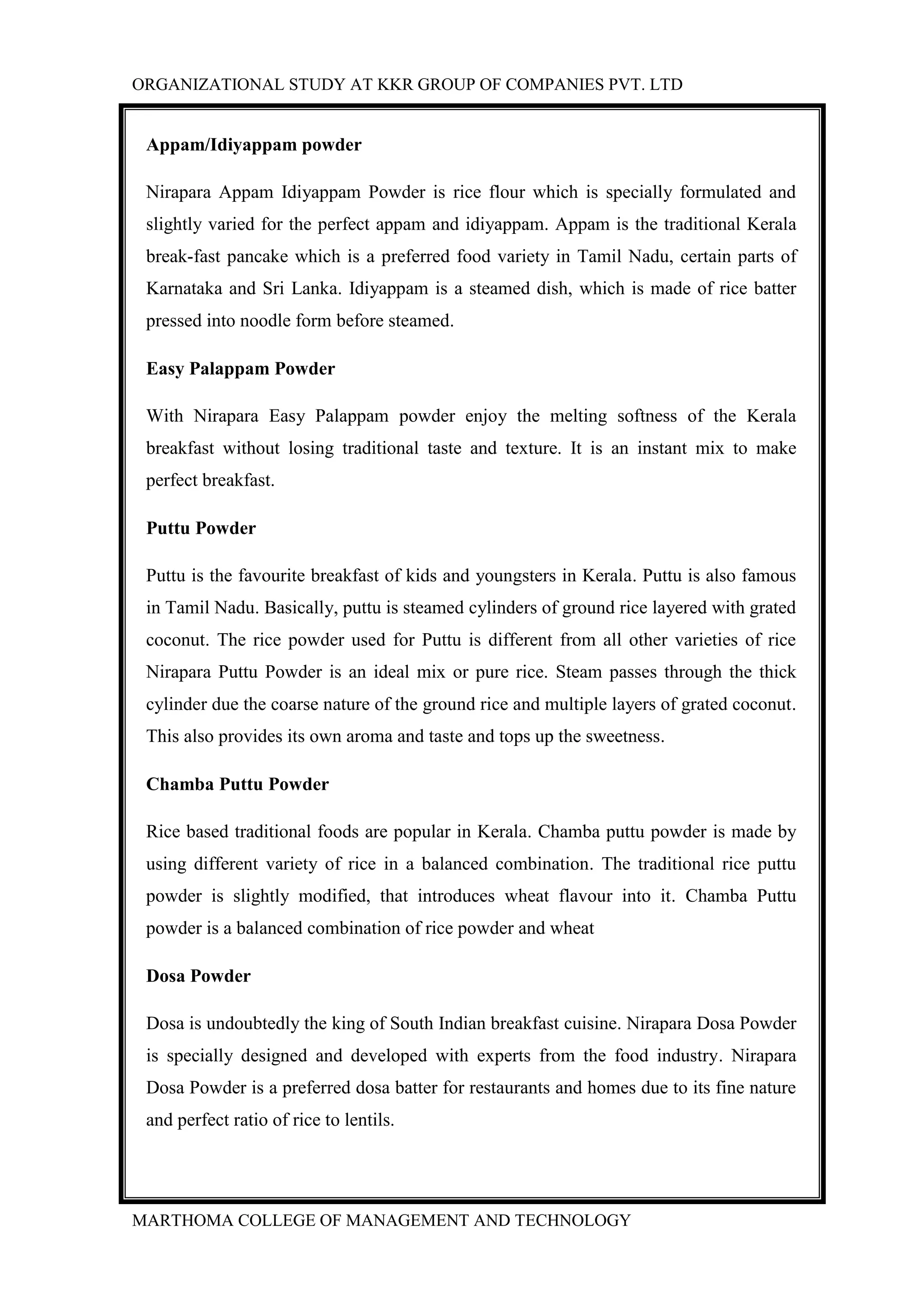 ORGANIZATIONAL STUDY AT KKR GROUP OF COMPANIES PVT. LTD
MARTHOMA COLLEGE OF MANAGEMENT AND TECHNOLOGY
Appam/Idiyappam powder
Nirapara Appam Idiyappam Powder is rice flour which is specially formulated and
slightly varied for the perfect appam and idiyappam. Appam is the traditional Kerala
break-fast pancake which is a preferred food variety in Tamil Nadu, certain parts of
Karnataka and Sri Lanka. Idiyappam is a steamed dish, which is made of rice batter
pressed into noodle form before steamed.
Easy Palappam Powder
With Nirapara Easy Palappam powder enjoy the melting softness of the Kerala
breakfast without losing traditional taste and texture. It is an instant mix to make
perfect breakfast.
Puttu Powder
Puttu is the favourite breakfast of kids and youngsters in Kerala. Puttu is also famous
in Tamil Nadu. Basically, puttu is steamed cylinders of ground rice layered with grated
coconut. The rice powder used for Puttu is different from all other varieties of rice
Nirapara Puttu Powder is an ideal mix or pure rice. Steam passes through the thick
cylinder due the coarse nature of the ground rice and multiple layers of grated coconut.
This also provides its own aroma and taste and tops up the sweetness.
Chamba Puttu Powder
Rice based traditional foods are popular in Kerala. Chamba puttu powder is made by
using different variety of rice in a balanced combination. The traditional rice puttu
powder is slightly modified, that introduces wheat flavour into it. Chamba Puttu
powder is a balanced combination of rice powder and wheat
Dosa Powder
Dosa is undoubtedly the king of South Indian breakfast cuisine. Nirapara Dosa Powder
is specially designed and developed with experts from the food industry. Nirapara
Dosa Powder is a preferred dosa batter for restaurants and homes due to its fine nature
and perfect ratio of rice to lentils.
 