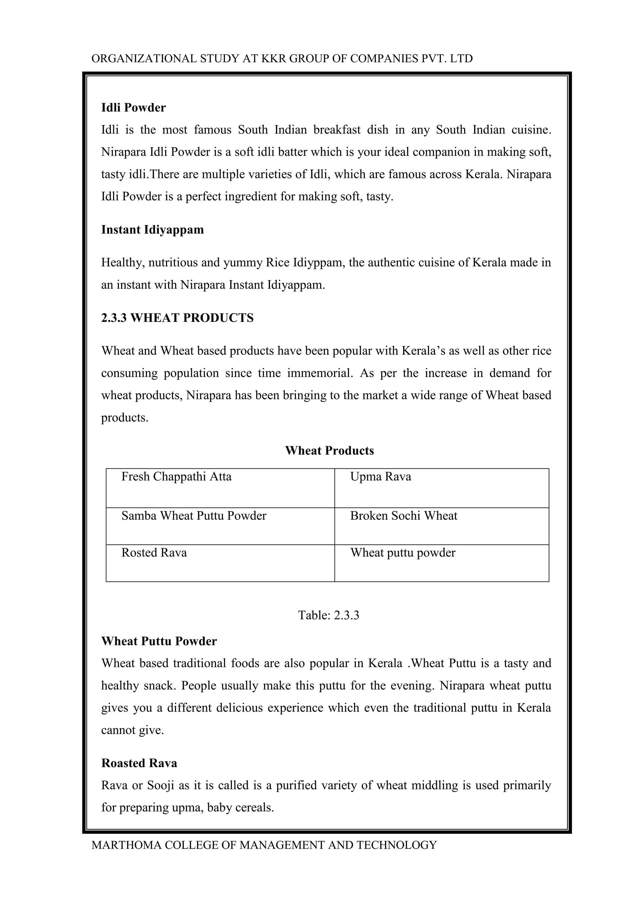ORGANIZATIONAL STUDY AT KKR GROUP OF COMPANIES PVT. LTD
MARTHOMA COLLEGE OF MANAGEMENT AND TECHNOLOGY
Idli Powder
Idli is the most famous South Indian breakfast dish in any South Indian cuisine.
Nirapara Idli Powder is a soft idli batter which is your ideal companion in making soft,
tasty idli.There are multiple varieties of Idli, which are famous across Kerala. Nirapara
Idli Powder is a perfect ingredient for making soft, tasty.
Instant Idiyappam
Healthy, nutritious and yummy Rice Idiyppam, the authentic cuisine of Kerala made in
an instant with Nirapara Instant Idiyappam.
2.3.3 WHEAT PRODUCTS
Wheat and Wheat based products have been popular with Kerala’s as well as other rice
consuming population since time immemorial. As per the increase in demand for
wheat products, Nirapara has been bringing to the market a wide range of Wheat based
products.
Wheat Products
Fresh Chappathi Atta Upma Rava
Samba Wheat Puttu Powder Broken Sochi Wheat
Rosted Rava Wheat puttu powder
Table: 2.3.3
Wheat Puttu Powder
Wheat based traditional foods are also popular in Kerala .Wheat Puttu is a tasty and
healthy snack. People usually make this puttu for the evening. Nirapara wheat puttu
gives you a different delicious experience which even the traditional puttu in Kerala
cannot give.
Roasted Rava
Rava or Sooji as it is called is a purified variety of wheat middling is used primarily
for preparing upma, baby cereals.
 