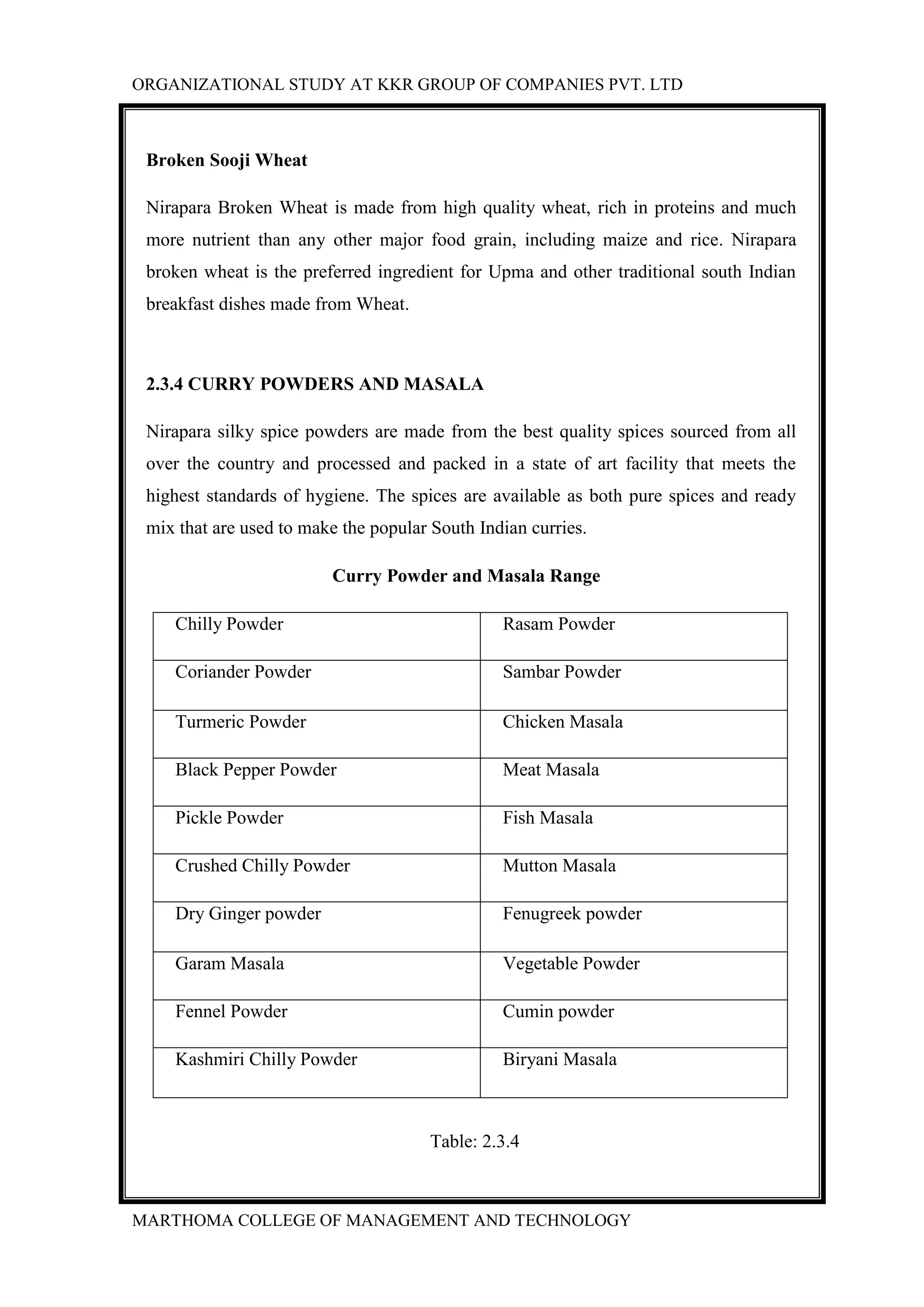 ORGANIZATIONAL STUDY AT KKR GROUP OF COMPANIES PVT. LTD
MARTHOMA COLLEGE OF MANAGEMENT AND TECHNOLOGY
Broken Sooji Wheat
Nirapara Broken Wheat is made from high quality wheat, rich in proteins and much
more nutrient than any other major food grain, including maize and rice. Nirapara
broken wheat is the preferred ingredient for Upma and other traditional south Indian
breakfast dishes made from Wheat.
2.3.4 CURRY POWDERS AND MASALA
Nirapara silky spice powders are made from the best quality spices sourced from all
over the country and processed and packed in a state of art facility that meets the
highest standards of hygiene. The spices are available as both pure spices and ready
mix that are used to make the popular South Indian curries.
Curry Powder and Masala Range
Chilly Powder Rasam Powder
Coriander Powder Sambar Powder
Turmeric Powder Chicken Masala
Black Pepper Powder Meat Masala
Pickle Powder Fish Masala
Crushed Chilly Powder Mutton Masala
Dry Ginger powder Fenugreek powder
Garam Masala Vegetable Powder
Fennel Powder Cumin powder
Kashmiri Chilly Powder Biryani Masala
Table: 2.3.4
 