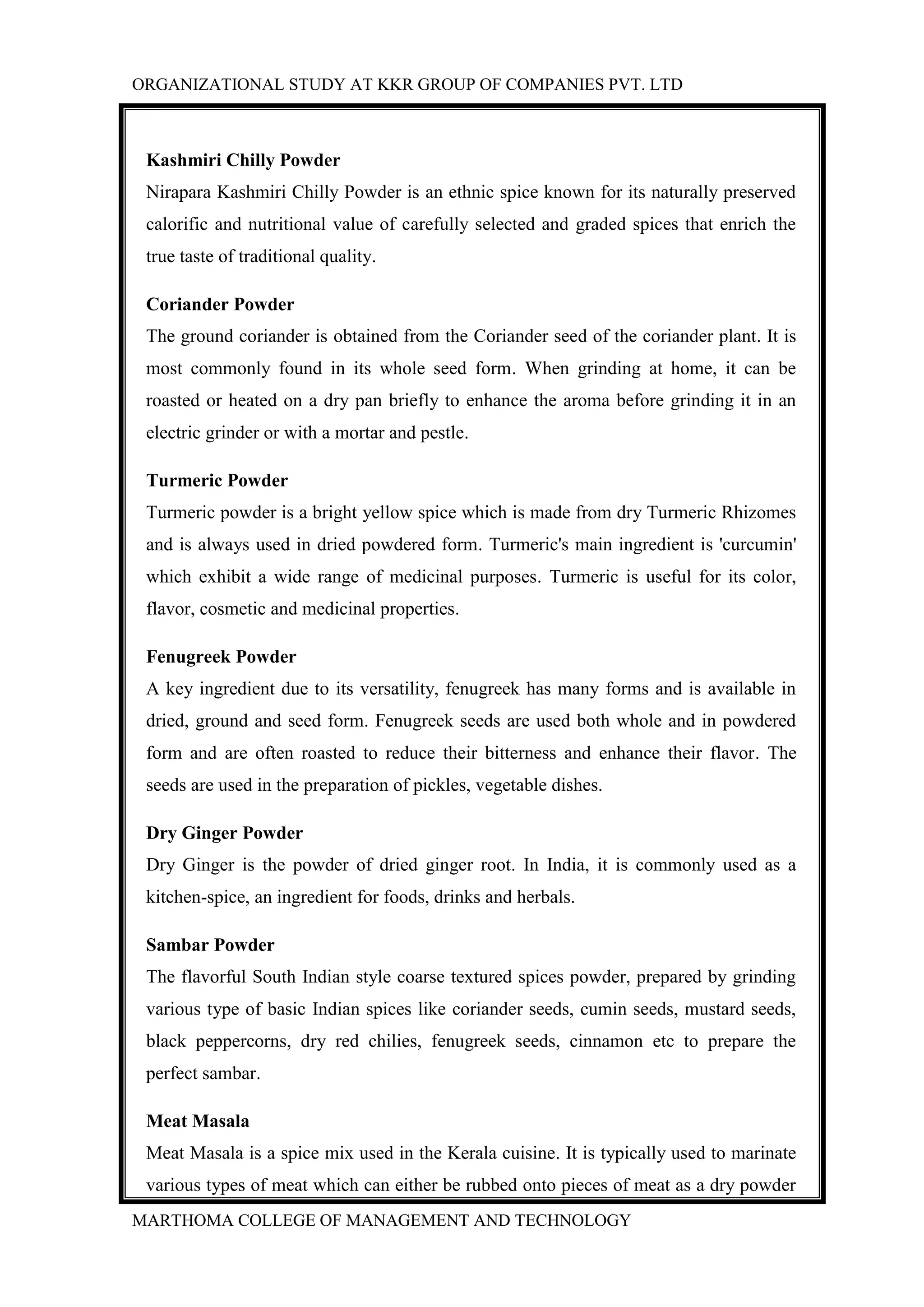 ORGANIZATIONAL STUDY AT KKR GROUP OF COMPANIES PVT. LTD
MARTHOMA COLLEGE OF MANAGEMENT AND TECHNOLOGY
Kashmiri Chilly Powder
Nirapara Kashmiri Chilly Powder is an ethnic spice known for its naturally preserved
calorific and nutritional value of carefully selected and graded spices that enrich the
true taste of traditional quality.
Coriander Powder
The ground coriander is obtained from the Coriander seed of the coriander plant. It is
most commonly found in its whole seed form. When grinding at home, it can be
roasted or heated on a dry pan briefly to enhance the aroma before grinding it in an
electric grinder or with a mortar and pestle.
Turmeric Powder
Turmeric powder is a bright yellow spice which is made from dry Turmeric Rhizomes
and is always used in dried powdered form. Turmeric's main ingredient is 'curcumin'
which exhibit a wide range of medicinal purposes. Turmeric is useful for its color,
flavor, cosmetic and medicinal properties.
Fenugreek Powder
A key ingredient due to its versatility, fenugreek has many forms and is available in
dried, ground and seed form. Fenugreek seeds are used both whole and in powdered
form and are often roasted to reduce their bitterness and enhance their flavor. The
seeds are used in the preparation of pickles, vegetable dishes.
Dry Ginger Powder
Dry Ginger is the powder of dried ginger root. In India, it is commonly used as a
kitchen-spice, an ingredient for foods, drinks and herbals.
Sambar Powder
The flavorful South Indian style coarse textured spices powder, prepared by grinding
various type of basic Indian spices like coriander seeds, cumin seeds, mustard seeds,
black peppercorns, dry red chilies, fenugreek seeds, cinnamon etc to prepare the
perfect sambar.
Meat Masala
Meat Masala is a spice mix used in the Kerala cuisine. It is typically used to marinate
various types of meat which can either be rubbed onto pieces of meat as a dry powder
 