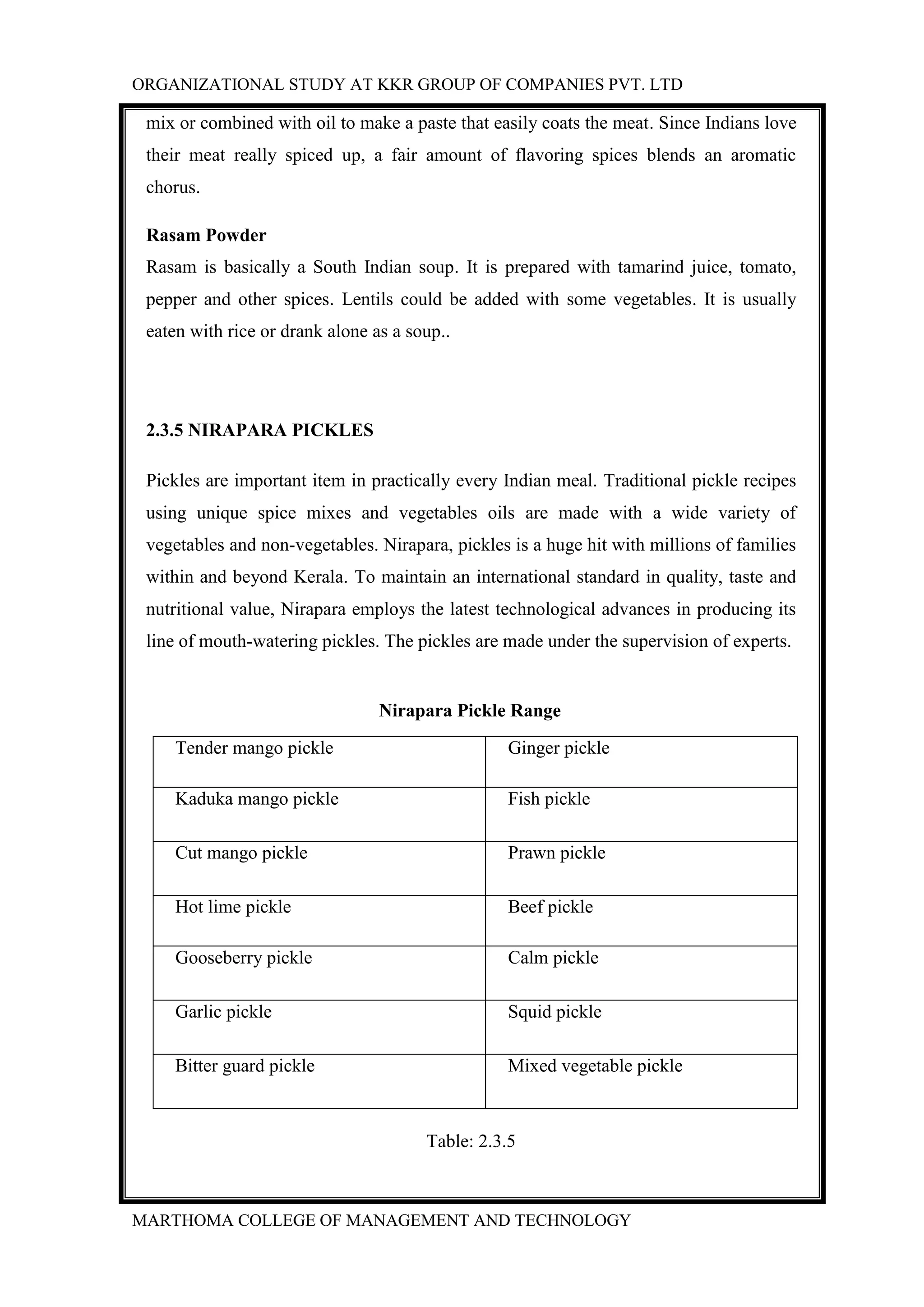 ORGANIZATIONAL STUDY AT KKR GROUP OF COMPANIES PVT. LTD
MARTHOMA COLLEGE OF MANAGEMENT AND TECHNOLOGY
mix or combined with oil to make a paste that easily coats the meat. Since Indians love
their meat really spiced up, a fair amount of flavoring spices blends an aromatic
chorus.
Rasam Powder
Rasam is basically a South Indian soup. It is prepared with tamarind juice, tomato,
pepper and other spices. Lentils could be added with some vegetables. It is usually
eaten with rice or drank alone as a soup..
2.3.5 NIRAPARA PICKLES
Pickles are important item in practically every Indian meal. Traditional pickle recipes
using unique spice mixes and vegetables oils are made with a wide variety of
vegetables and non-vegetables. Nirapara, pickles is a huge hit with millions of families
within and beyond Kerala. To maintain an international standard in quality, taste and
nutritional value, Nirapara employs the latest technological advances in producing its
line of mouth-watering pickles. The pickles are made under the supervision of experts.
Nirapara Pickle Range
Tender mango pickle Ginger pickle
Kaduka mango pickle Fish pickle
Cut mango pickle Prawn pickle
Hot lime pickle Beef pickle
Gooseberry pickle Calm pickle
Garlic pickle Squid pickle
Bitter guard pickle Mixed vegetable pickle
Table: 2.3.5
 