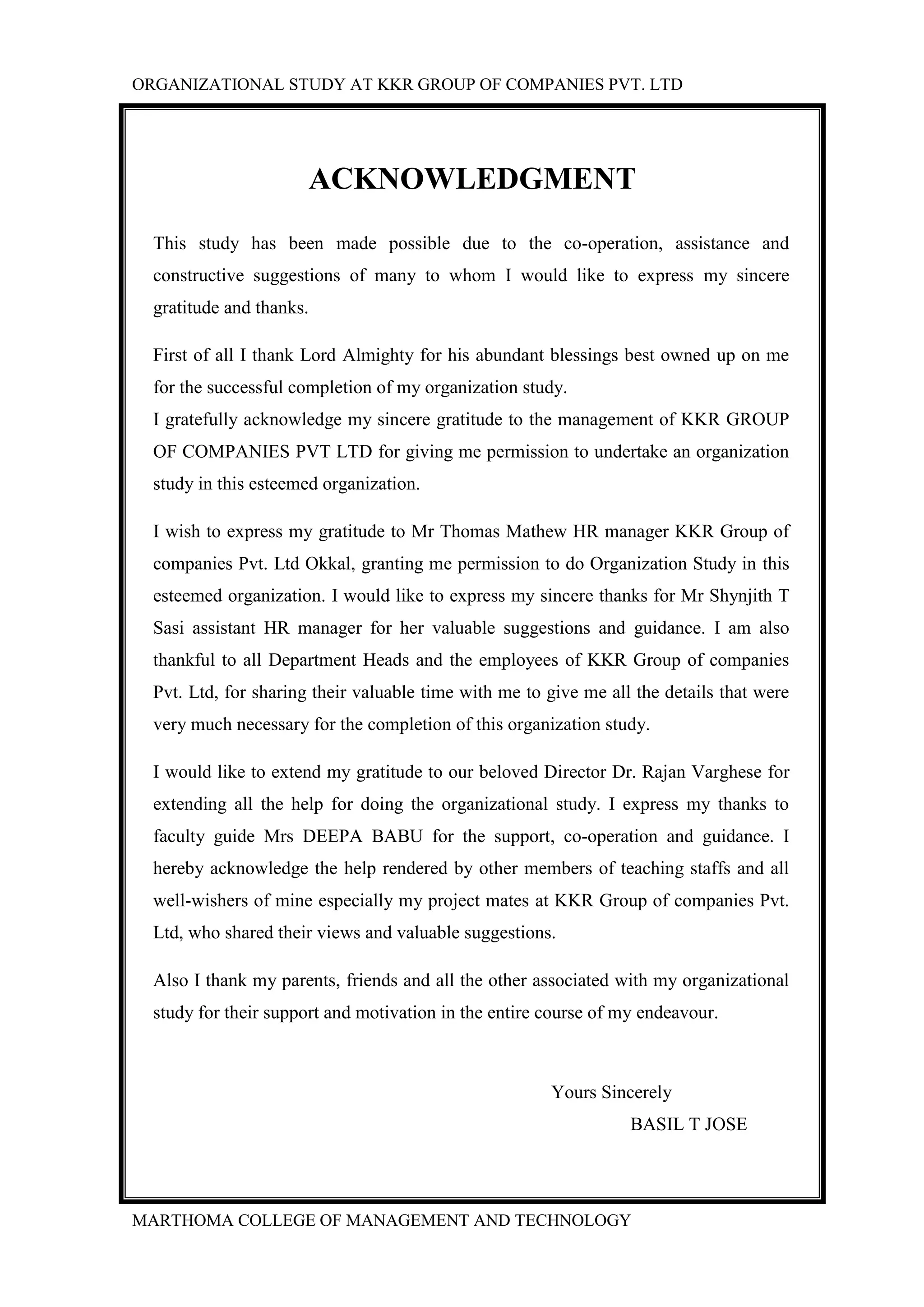 ORGANIZATIONAL STUDY AT KKR GROUP OF COMPANIES PVT. LTD
MARTHOMA COLLEGE OF MANAGEMENT AND TECHNOLOGY
ACKNOWLEDGMENT
This study has been made possible due to the co-operation, assistance and
constructive suggestions of many to whom I would like to express my sincere
gratitude and thanks.
First of all I thank Lord Almighty for his abundant blessings best owned up on me
for the successful completion of my organization study.
I gratefully acknowledge my sincere gratitude to the management of KKR GROUP
OF COMPANIES PVT LTD for giving me permission to undertake an organization
study in this esteemed organization.
I wish to express my gratitude to Mr Thomas Mathew HR manager KKR Group of
companies Pvt. Ltd Okkal, granting me permission to do Organization Study in this
esteemed organization. I would like to express my sincere thanks for Mr Shynjith T
Sasi assistant HR manager for her valuable suggestions and guidance. I am also
thankful to all Department Heads and the employees of KKR Group of companies
Pvt. Ltd, for sharing their valuable time with me to give me all the details that were
very much necessary for the completion of this organization study.
I would like to extend my gratitude to our beloved Director Dr. Rajan Varghese for
extending all the help for doing the organizational study. I express my thanks to
faculty guide Mrs DEEPA BABU for the support, co-operation and guidance. I
hereby acknowledge the help rendered by other members of teaching staffs and all
well-wishers of mine especially my project mates at KKR Group of companies Pvt.
Ltd, who shared their views and valuable suggestions.
Also I thank my parents, friends and all the other associated with my organizational
study for their support and motivation in the entire course of my endeavour.
Yours Sincerely
BASIL T JOSE
 