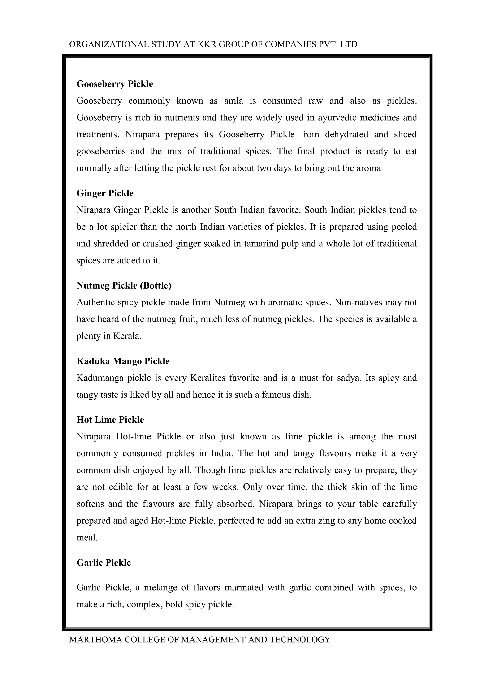 ORGANIZATIONAL STUDY AT KKR GROUP OF COMPANIES PVT. LTD
MARTHOMA COLLEGE OF MANAGEMENT AND TECHNOLOGY
Gooseberry Pickle
Gooseberry commonly known as amla is consumed raw and also as pickles.
Gooseberry is rich in nutrients and they are widely used in ayurvedic medicines and
treatments. Nirapara prepares its Gooseberry Pickle from dehydrated and sliced
gooseberries and the mix of traditional spices. The final product is ready to eat
normally after letting the pickle rest for about two days to bring out the aroma
Ginger Pickle
Nirapara Ginger Pickle is another South Indian favorite. South Indian pickles tend to
be a lot spicier than the north Indian varieties of pickles. It is prepared using peeled
and shredded or crushed ginger soaked in tamarind pulp and a whole lot of traditional
spices are added to it.
Nutmeg Pickle (Bottle)
Authentic spicy pickle made from Nutmeg with aromatic spices. Non-natives may not
have heard of the nutmeg fruit, much less of nutmeg pickles. The species is available a
plenty in Kerala.
Kaduka Mango Pickle
Kadumanga pickle is every Keralites favorite and is a must for sadya. Its spicy and
tangy taste is liked by all and hence it is such a famous dish.
Hot Lime Pickle
Nirapara Hot-lime Pickle or also just known as lime pickle is among the most
commonly consumed pickles in India. The hot and tangy flavours make it a very
common dish enjoyed by all. Though lime pickles are relatively easy to prepare, they
are not edible for at least a few weeks. Only over time, the thick skin of the lime
softens and the flavours are fully absorbed. Nirapara brings to your table carefully
prepared and aged Hot-lime Pickle, perfected to add an extra zing to any home cooked
meal.
Garlic Pickle
Garlic Pickle, a melange of flavors marinated with garlic combined with spices, to
make a rich, complex, bold spicy pickle.
 