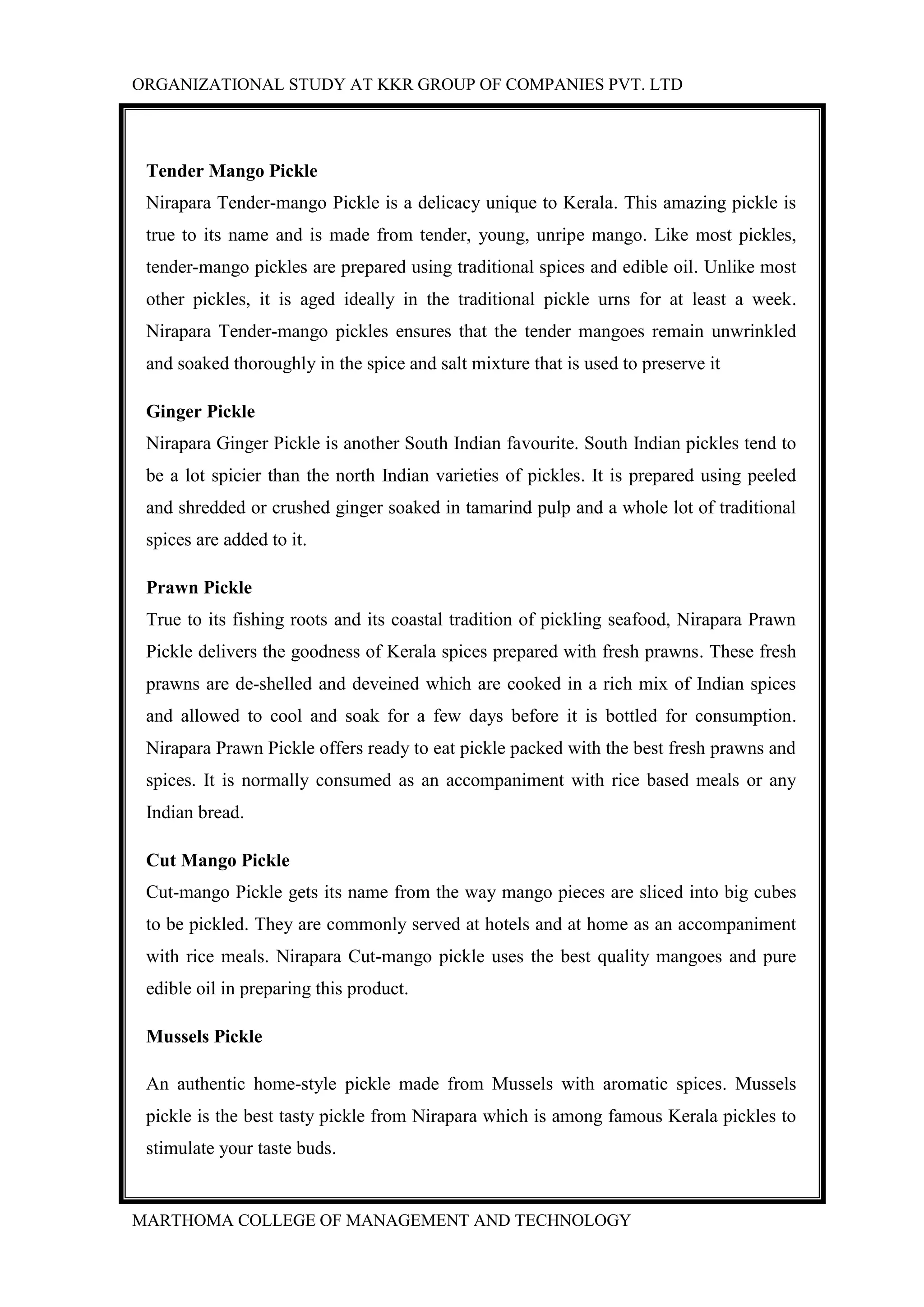 ORGANIZATIONAL STUDY AT KKR GROUP OF COMPANIES PVT. LTD
MARTHOMA COLLEGE OF MANAGEMENT AND TECHNOLOGY
Tender Mango Pickle
Nirapara Tender-mango Pickle is a delicacy unique to Kerala. This amazing pickle is
true to its name and is made from tender, young, unripe mango. Like most pickles,
tender-mango pickles are prepared using traditional spices and edible oil. Unlike most
other pickles, it is aged ideally in the traditional pickle urns for at least a week.
Nirapara Tender-mango pickles ensures that the tender mangoes remain unwrinkled
and soaked thoroughly in the spice and salt mixture that is used to preserve it
Ginger Pickle
Nirapara Ginger Pickle is another South Indian favourite. South Indian pickles tend to
be a lot spicier than the north Indian varieties of pickles. It is prepared using peeled
and shredded or crushed ginger soaked in tamarind pulp and a whole lot of traditional
spices are added to it.
Prawn Pickle
True to its fishing roots and its coastal tradition of pickling seafood, Nirapara Prawn
Pickle delivers the goodness of Kerala spices prepared with fresh prawns. These fresh
prawns are de-shelled and deveined which are cooked in a rich mix of Indian spices
and allowed to cool and soak for a few days before it is bottled for consumption.
Nirapara Prawn Pickle offers ready to eat pickle packed with the best fresh prawns and
spices. It is normally consumed as an accompaniment with rice based meals or any
Indian bread.
Cut Mango Pickle
Cut-mango Pickle gets its name from the way mango pieces are sliced into big cubes
to be pickled. They are commonly served at hotels and at home as an accompaniment
with rice meals. Nirapara Cut-mango pickle uses the best quality mangoes and pure
edible oil in preparing this product.
Mussels Pickle
An authentic home-style pickle made from Mussels with aromatic spices. Mussels
pickle is the best tasty pickle from Nirapara which is among famous Kerala pickles to
stimulate your taste buds.
 