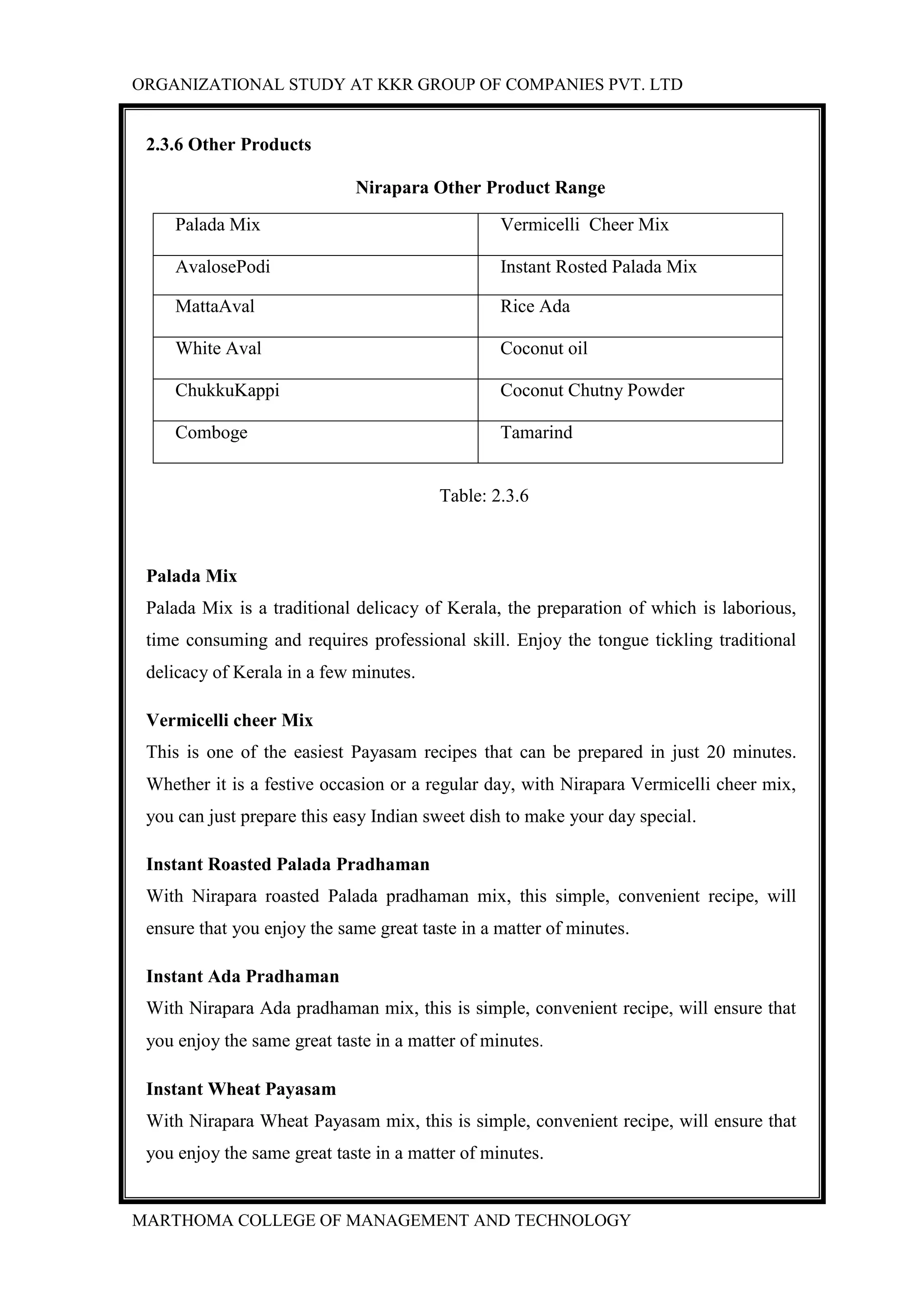 ORGANIZATIONAL STUDY AT KKR GROUP OF COMPANIES PVT. LTD
MARTHOMA COLLEGE OF MANAGEMENT AND TECHNOLOGY
2.3.6 Other Products
Nirapara Other Product Range
Palada Mix Vermicelli Cheer Mix
AvalosePodi Instant Rosted Palada Mix
MattaAval Rice Ada
White Aval Coconut oil
ChukkuKappi Coconut Chutny Powder
Comboge Tamarind
Table: 2.3.6
Palada Mix
Palada Mix is a traditional delicacy of Kerala, the preparation of which is laborious,
time consuming and requires professional skill. Enjoy the tongue tickling traditional
delicacy of Kerala in a few minutes.
Vermicelli cheer Mix
This is one of the easiest Payasam recipes that can be prepared in just 20 minutes.
Whether it is a festive occasion or a regular day, with Nirapara Vermicelli cheer mix,
you can just prepare this easy Indian sweet dish to make your day special.
Instant Roasted Palada Pradhaman
With Nirapara roasted Palada pradhaman mix, this simple, convenient recipe, will
ensure that you enjoy the same great taste in a matter of minutes.
Instant Ada Pradhaman
With Nirapara Ada pradhaman mix, this is simple, convenient recipe, will ensure that
you enjoy the same great taste in a matter of minutes.
Instant Wheat Payasam
With Nirapara Wheat Payasam mix, this is simple, convenient recipe, will ensure that
you enjoy the same great taste in a matter of minutes.
 