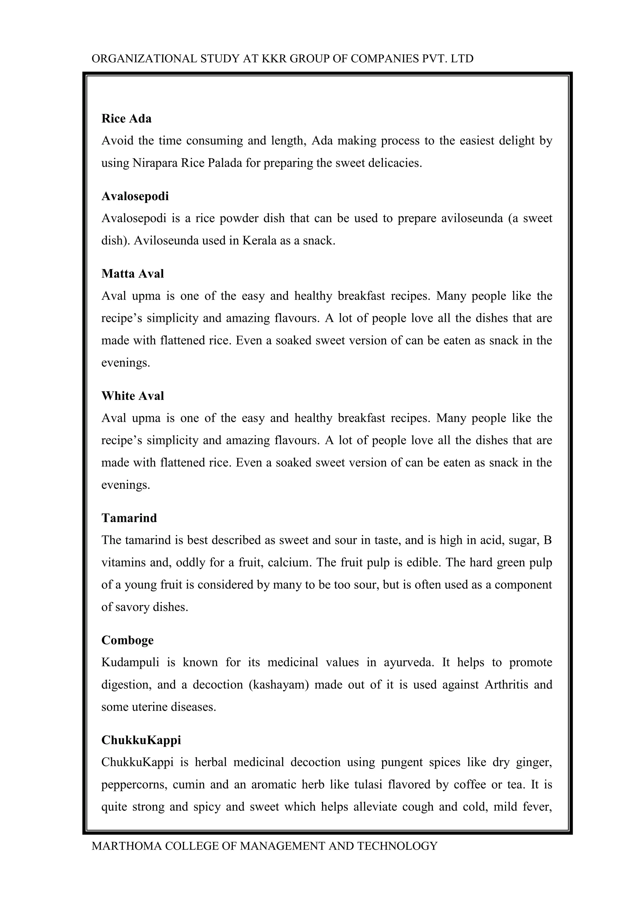 ORGANIZATIONAL STUDY AT KKR GROUP OF COMPANIES PVT. LTD
MARTHOMA COLLEGE OF MANAGEMENT AND TECHNOLOGY
Rice Ada
Avoid the time consuming and length, Ada making process to the easiest delight by
using Nirapara Rice Palada for preparing the sweet delicacies.
Avalosepodi
Avalosepodi is a rice powder dish that can be used to prepare aviloseunda (a sweet
dish). Aviloseunda used in Kerala as a snack.
Matta Aval
Aval upma is one of the easy and healthy breakfast recipes. Many people like the
recipe’s simplicity and amazing flavours. A lot of people love all the dishes that are
made with flattened rice. Even a soaked sweet version of can be eaten as snack in the
evenings.
White Aval
Aval upma is one of the easy and healthy breakfast recipes. Many people like the
recipe’s simplicity and amazing flavours. A lot of people love all the dishes that are
made with flattened rice. Even a soaked sweet version of can be eaten as snack in the
evenings.
Tamarind
The tamarind is best described as sweet and sour in taste, and is high in acid, sugar, B
vitamins and, oddly for a fruit, calcium. The fruit pulp is edible. The hard green pulp
of a young fruit is considered by many to be too sour, but is often used as a component
of savory dishes.
Comboge
Kudampuli is known for its medicinal values in ayurveda. It helps to promote
digestion, and a decoction (kashayam) made out of it is used against Arthritis and
some uterine diseases.
ChukkuKappi
ChukkuKappi is herbal medicinal decoction using pungent spices like dry ginger,
peppercorns, cumin and an aromatic herb like tulasi flavored by coffee or tea. It is
quite strong and spicy and sweet which helps alleviate cough and cold, mild fever,
 