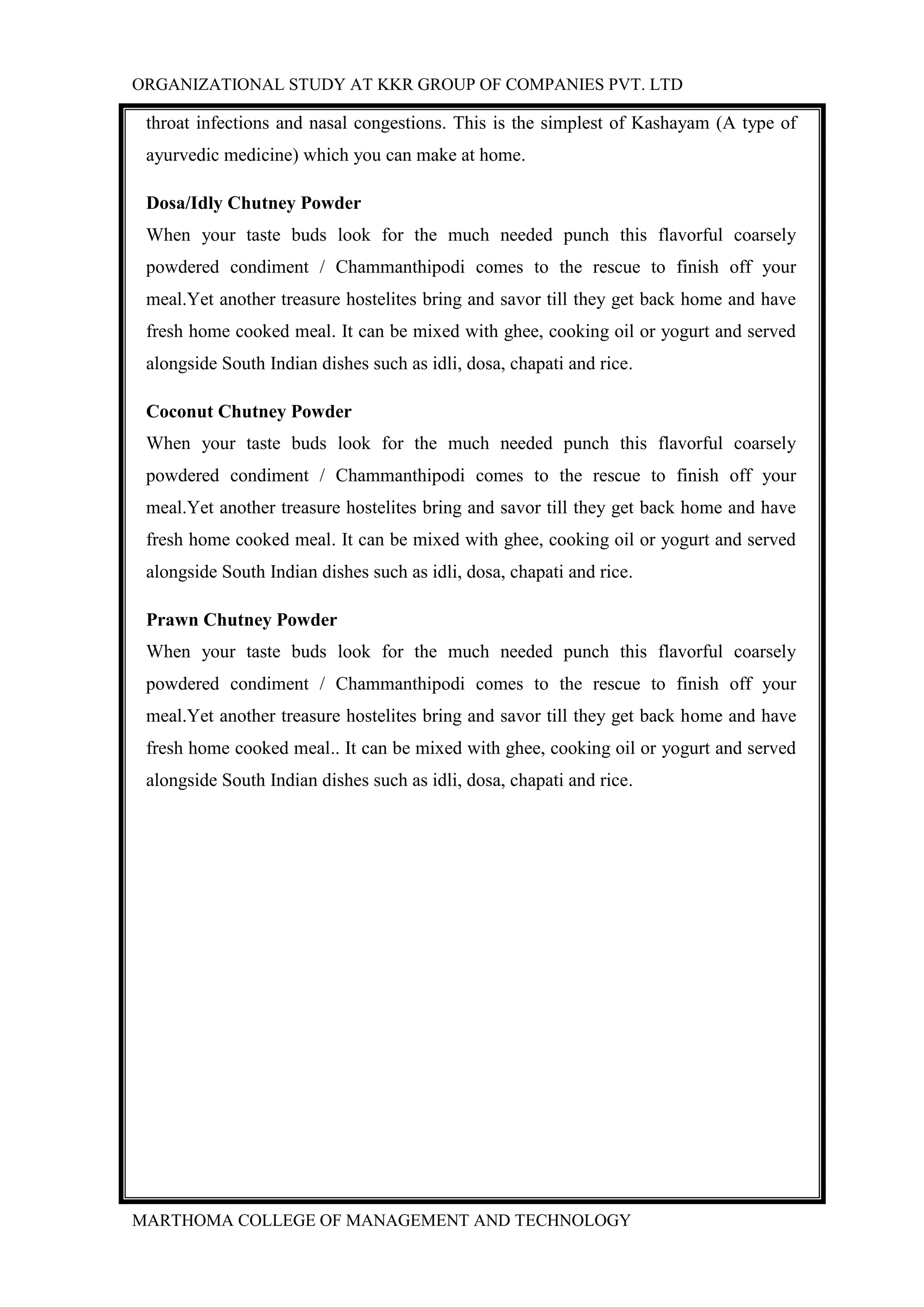 ORGANIZATIONAL STUDY AT KKR GROUP OF COMPANIES PVT. LTD
MARTHOMA COLLEGE OF MANAGEMENT AND TECHNOLOGY
throat infections and nasal congestions. This is the simplest of Kashayam (A type of
ayurvedic medicine) which you can make at home.
Dosa/Idly Chutney Powder
When your taste buds look for the much needed punch this flavorful coarsely
powdered condiment / Chammanthipodi comes to the rescue to finish off your
meal.Yet another treasure hostelites bring and savor till they get back home and have
fresh home cooked meal. It can be mixed with ghee, cooking oil or yogurt and served
alongside South Indian dishes such as idli, dosa, chapati and rice.
Coconut Chutney Powder
When your taste buds look for the much needed punch this flavorful coarsely
powdered condiment / Chammanthipodi comes to the rescue to finish off your
meal.Yet another treasure hostelites bring and savor till they get back home and have
fresh home cooked meal. It can be mixed with ghee, cooking oil or yogurt and served
alongside South Indian dishes such as idli, dosa, chapati and rice.
Prawn Chutney Powder
When your taste buds look for the much needed punch this flavorful coarsely
powdered condiment / Chammanthipodi comes to the rescue to finish off your
meal.Yet another treasure hostelites bring and savor till they get back home and have
fresh home cooked meal.. It can be mixed with ghee, cooking oil or yogurt and served
alongside South Indian dishes such as idli, dosa, chapati and rice.
 