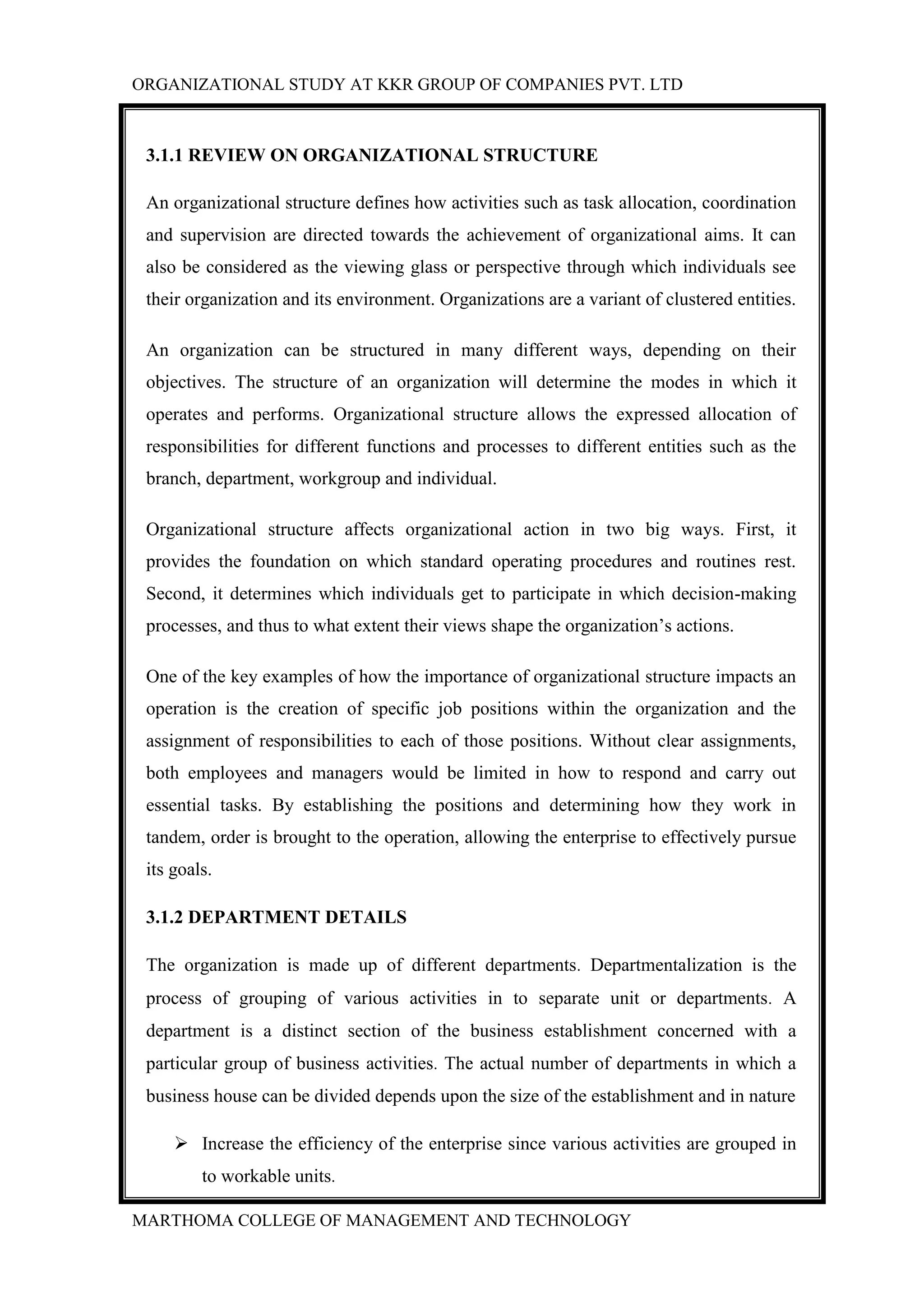 ORGANIZATIONAL STUDY AT KKR GROUP OF COMPANIES PVT. LTD
MARTHOMA COLLEGE OF MANAGEMENT AND TECHNOLOGY
3.1.1 REVIEW ON ORGANIZATIONAL STRUCTURE
An organizational structure defines how activities such as task allocation, coordination
and supervision are directed towards the achievement of organizational aims. It can
also be considered as the viewing glass or perspective through which individuals see
their organization and its environment. Organizations are a variant of clustered entities.
An organization can be structured in many different ways, depending on their
objectives. The structure of an organization will determine the modes in which it
operates and performs. Organizational structure allows the expressed allocation of
responsibilities for different functions and processes to different entities such as the
branch, department, workgroup and individual.
Organizational structure affects organizational action in two big ways. First, it
provides the foundation on which standard operating procedures and routines rest.
Second, it determines which individuals get to participate in which decision-making
processes, and thus to what extent their views shape the organization‟s actions.
One of the key examples of how the importance of organizational structure impacts an
operation is the creation of specific job positions within the organization and the
assignment of responsibilities to each of those positions. Without clear assignments,
both employees and managers would be limited in how to respond and carry out
essential tasks. By establishing the positions and determining how they work in
tandem, order is brought to the operation, allowing the enterprise to effectively pursue
its goals.
3.1.2 DEPARTMENT DETAILS
The organization is made up of different departments. Departmentalization is the
process of grouping of various activities in to separate unit or departments. A
department is a distinct section of the business establishment concerned with a
particular group of business activities. The actual number of departments in which a
business house can be divided depends upon the size of the establishment and in nature
 Increase the efficiency of the enterprise since various activities are grouped in
to workable units.
 