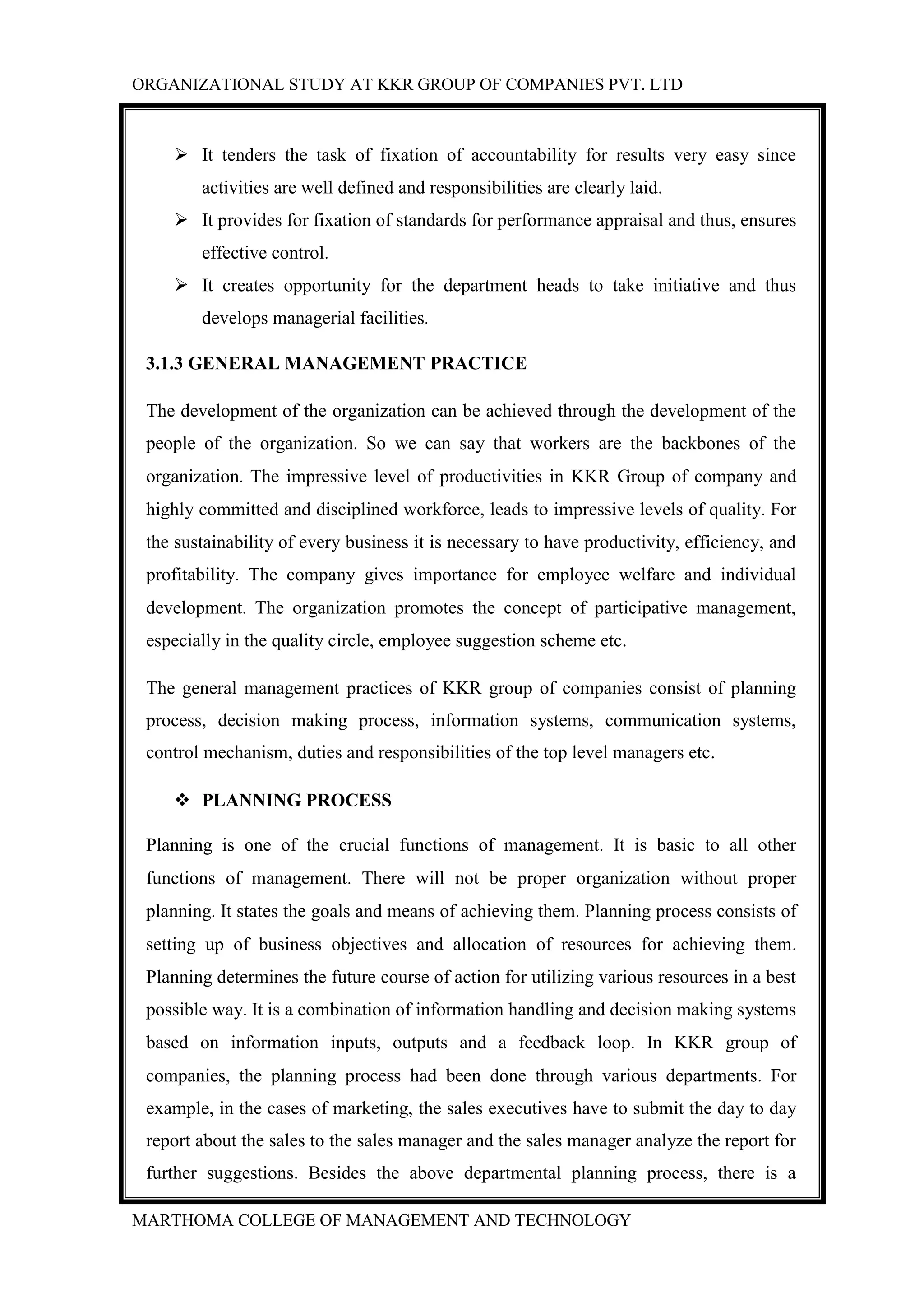 ORGANIZATIONAL STUDY AT KKR GROUP OF COMPANIES PVT. LTD
MARTHOMA COLLEGE OF MANAGEMENT AND TECHNOLOGY
 It tenders the task of fixation of accountability for results very easy since
activities are well defined and responsibilities are clearly laid.
 It provides for fixation of standards for performance appraisal and thus, ensures
effective control.
 It creates opportunity for the department heads to take initiative and thus
develops managerial facilities.
3.1.3 GENERAL MANAGEMENT PRACTICE
The development of the organization can be achieved through the development of the
people of the organization. So we can say that workers are the backbones of the
organization. The impressive level of productivities in KKR Group of company and
highly committed and disciplined workforce, leads to impressive levels of quality. For
the sustainability of every business it is necessary to have productivity, efficiency, and
profitability. The company gives importance for employee welfare and individual
development. The organization promotes the concept of participative management,
especially in the quality circle, employee suggestion scheme etc.
The general management practices of KKR group of companies consist of planning
process, decision making process, information systems, communication systems,
control mechanism, duties and responsibilities of the top level managers etc.
 PLANNING PROCESS
Planning is one of the crucial functions of management. It is basic to all other
functions of management. There will not be proper organization without proper
planning. It states the goals and means of achieving them. Planning process consists of
setting up of business objectives and allocation of resources for achieving them.
Planning determines the future course of action for utilizing various resources in a best
possible way. It is a combination of information handling and decision making systems
based on information inputs, outputs and a feedback loop. In KKR group of
companies, the planning process had been done through various departments. For
example, in the cases of marketing, the sales executives have to submit the day to day
report about the sales to the sales manager and the sales manager analyze the report for
further suggestions. Besides the above departmental planning process, there is a
 