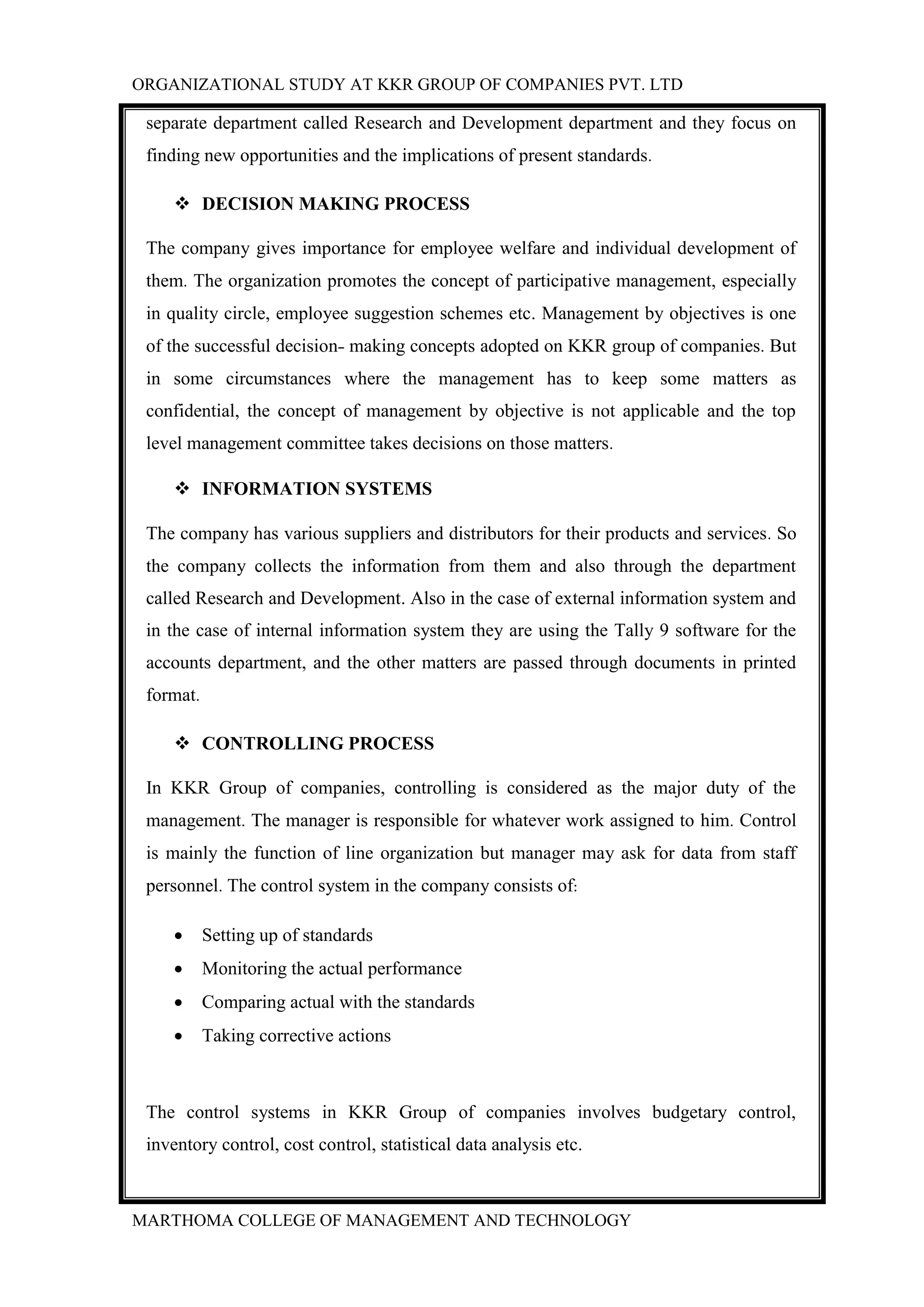 ORGANIZATIONAL STUDY AT KKR GROUP OF COMPANIES PVT. LTD
MARTHOMA COLLEGE OF MANAGEMENT AND TECHNOLOGY
separate department called Research and Development department and they focus on
finding new opportunities and the implications of present standards.
 DECISION MAKING PROCESS
The company gives importance for employee welfare and individual development of
them. The organization promotes the concept of participative management, especially
in quality circle, employee suggestion schemes etc. Management by objectives is one
of the successful decision- making concepts adopted on KKR group of companies. But
in some circumstances where the management has to keep some matters as
confidential, the concept of management by objective is not applicable and the top
level management committee takes decisions on those matters.
 INFORMATION SYSTEMS
The company has various suppliers and distributors for their products and services. So
the company collects the information from them and also through the department
called Research and Development. Also in the case of external information system and
in the case of internal information system they are using the Tally 9 software for the
accounts department, and the other matters are passed through documents in printed
format.
 CONTROLLING PROCESS
In KKR Group of companies, controlling is considered as the major duty of the
management. The manager is responsible for whatever work assigned to him. Control
is mainly the function of line organization but manager may ask for data from staff
personnel. The control system in the company consists of:
 Setting up of standards
 Monitoring the actual performance
 Comparing actual with the standards
 Taking corrective actions
The control systems in KKR Group of companies involves budgetary control,
inventory control, cost control, statistical data analysis etc.
 
