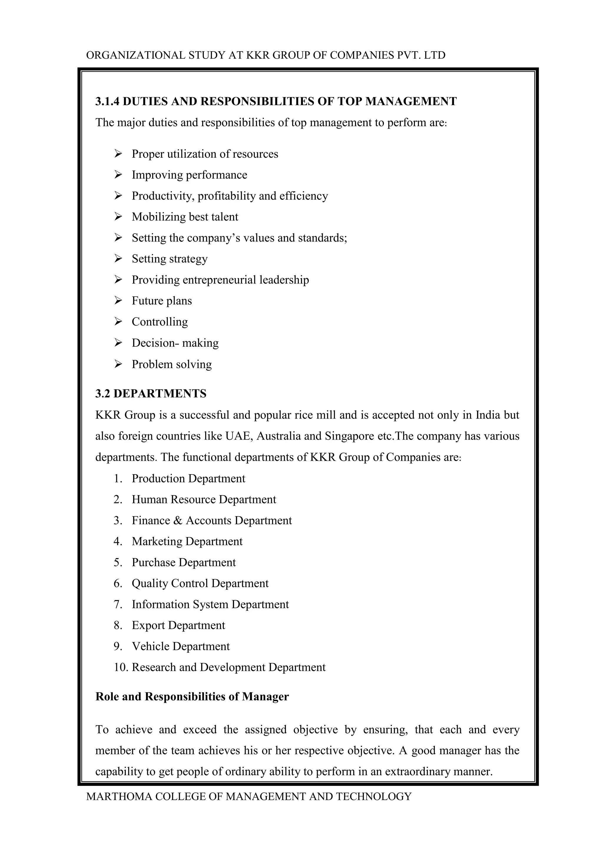 ORGANIZATIONAL STUDY AT KKR GROUP OF COMPANIES PVT. LTD
MARTHOMA COLLEGE OF MANAGEMENT AND TECHNOLOGY
3.1.4 DUTIES AND RESPONSIBILITIES OF TOP MANAGEMENT
The major duties and responsibilities of top management to perform are:
 Proper utilization of resources
 Improving performance
 Productivity, profitability and efficiency
 Mobilizing best talent
 Setting the company‟s values and standards;
 Setting strategy
 Providing entrepreneurial leadership
 Future plans
 Controlling
 Decision- making
 Problem solving
3.2 DEPARTMENTS
KKR Group is a successful and popular rice mill and is accepted not only in India but
also foreign countries like UAE, Australia and Singapore etc.The company has various
departments. The functional departments of KKR Group of Companies are:
1. Production Department
2. Human Resource Department
3. Finance & Accounts Department
4. Marketing Department
5. Purchase Department
6. Quality Control Department
7. Information System Department
8. Export Department
9. Vehicle Department
10. Research and Development Department
Role and Responsibilities of Manager
To achieve and exceed the assigned objective by ensuring, that each and every
member of the team achieves his or her respective objective. A good manager has the
capability to get people of ordinary ability to perform in an extraordinary manner.
 