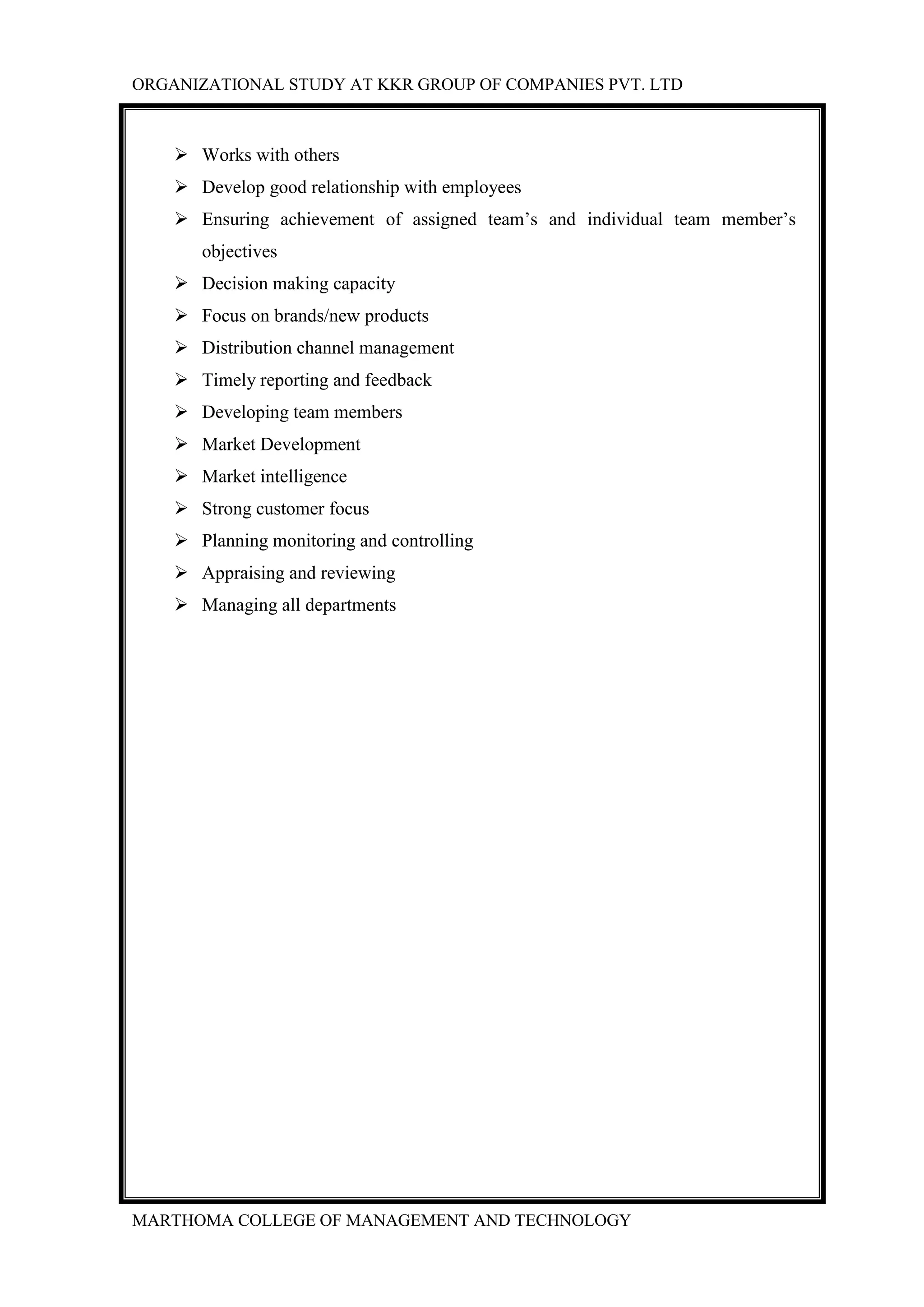 ORGANIZATIONAL STUDY AT KKR GROUP OF COMPANIES PVT. LTD
MARTHOMA COLLEGE OF MANAGEMENT AND TECHNOLOGY
 Works with others
 Develop good relationship with employees
 Ensuring achievement of assigned team‟s and individual team member‟s
objectives
 Decision making capacity
 Focus on brands/new products
 Distribution channel management
 Timely reporting and feedback
 Developing team members
 Market Development
 Market intelligence
 Strong customer focus
 Planning monitoring and controlling
 Appraising and reviewing
 Managing all departments
 