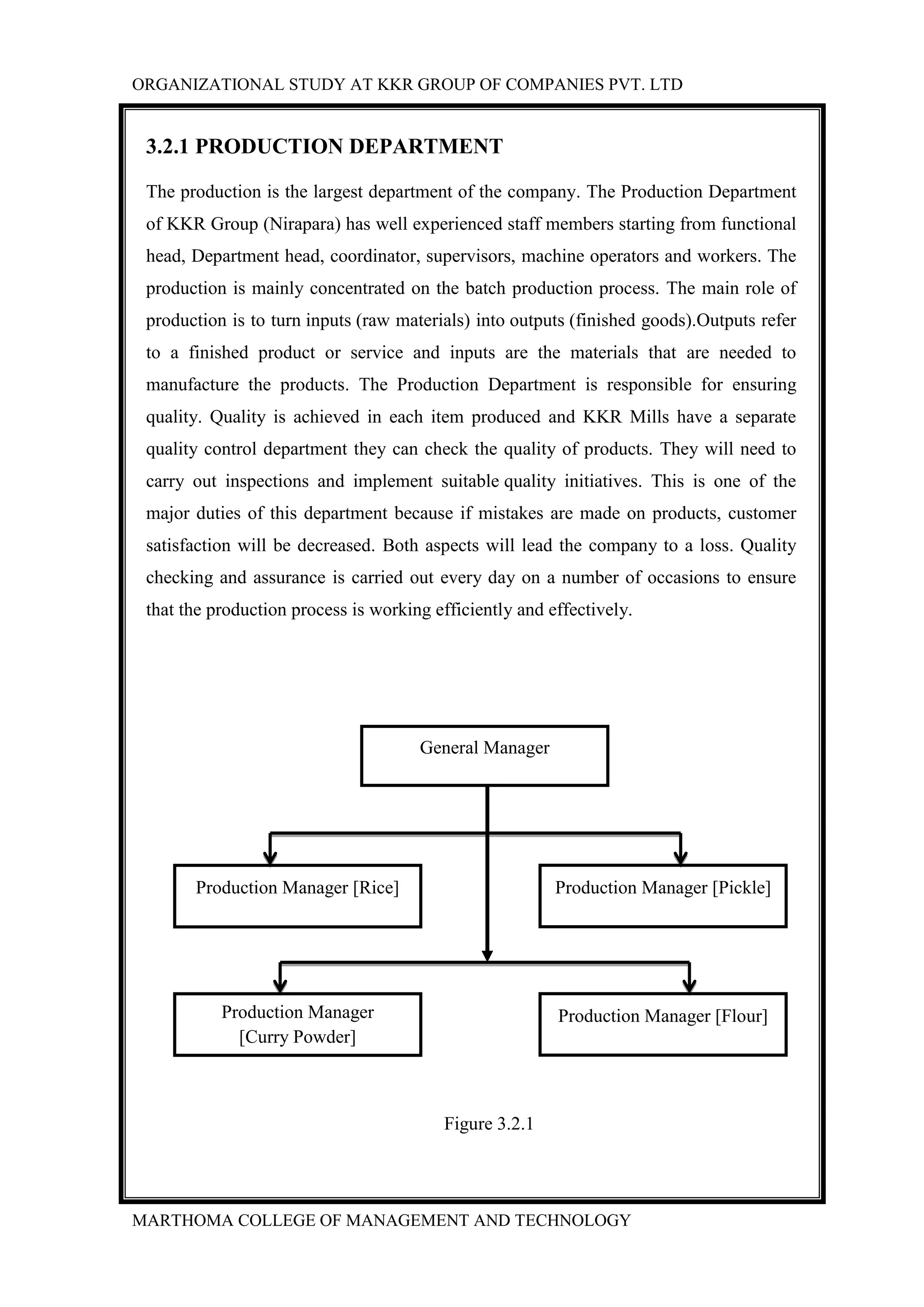 ORGANIZATIONAL STUDY AT KKR GROUP OF COMPANIES PVT. LTD
MARTHOMA COLLEGE OF MANAGEMENT AND TECHNOLOGY
3.2.1 PRODUCTION DEPARTMENT
The production is the largest department of the company. The Production Department
of KKR Group (Nirapara) has well experienced staff members starting from functional
head, Department head, coordinator, supervisors, machine operators and workers. The
production is mainly concentrated on the batch production process. The main role of
production is to turn inputs (raw materials) into outputs (finished goods).Outputs refer
to a finished product or service and inputs are the materials that are needed to
manufacture the products. The Production Department is responsible for ensuring
quality. Quality is achieved in each item produced and KKR Mills have a separate
quality control department they can check the quality of products. They will need to
carry out inspections and implement suitable quality initiatives. This is one of the
major duties of this department because if mistakes are made on products, customer
satisfaction will be decreased. Both aspects will lead the company to a loss. Quality
checking and assurance is carried out every day on a number of occasions to ensure
that the production process is working efficiently and effectively.
Figure 3.2.1
General Manager
Production Manager [Pickle]Production Manager [Rice]
Production Manager [Flour]Production Manager
[Curry Powder]
 