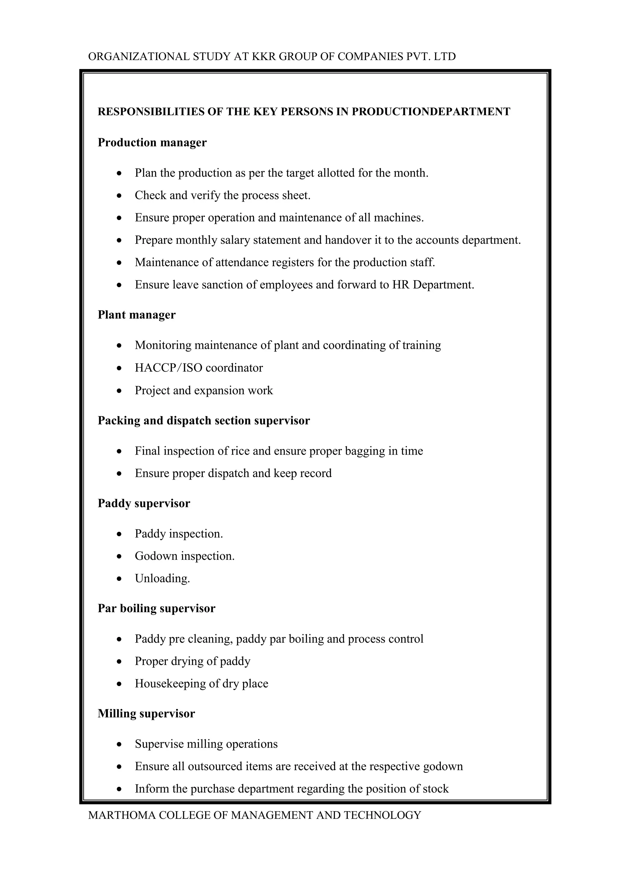 ORGANIZATIONAL STUDY AT KKR GROUP OF COMPANIES PVT. LTD
MARTHOMA COLLEGE OF MANAGEMENT AND TECHNOLOGY
RESPONSIBILITIES OF THE KEY PERSONS IN PRODUCTIONDEPARTMENT
Production manager
 Plan the production as per the target allotted for the month.
 Check and verify the process sheet.
 Ensure proper operation and maintenance of all machines.
 Prepare monthly salary statement and handover it to the accounts department.
 Maintenance of attendance registers for the production staff.
 Ensure leave sanction of employees and forward to HR Department.
Plant manager
 Monitoring maintenance of plant and coordinating of training
 HACCP/ISO coordinator
 Project and expansion work
Packing and dispatch section supervisor
 Final inspection of rice and ensure proper bagging in time
 Ensure proper dispatch and keep record
Paddy supervisor
 Paddy inspection.
 Godown inspection.
 Unloading.
Par boiling supervisor
 Paddy pre cleaning, paddy par boiling and process control
 Proper drying of paddy
 Housekeeping of dry place
Milling supervisor
 Supervise milling operations
 Ensure all outsourced items are received at the respective godown
 Inform the purchase department regarding the position of stock
 