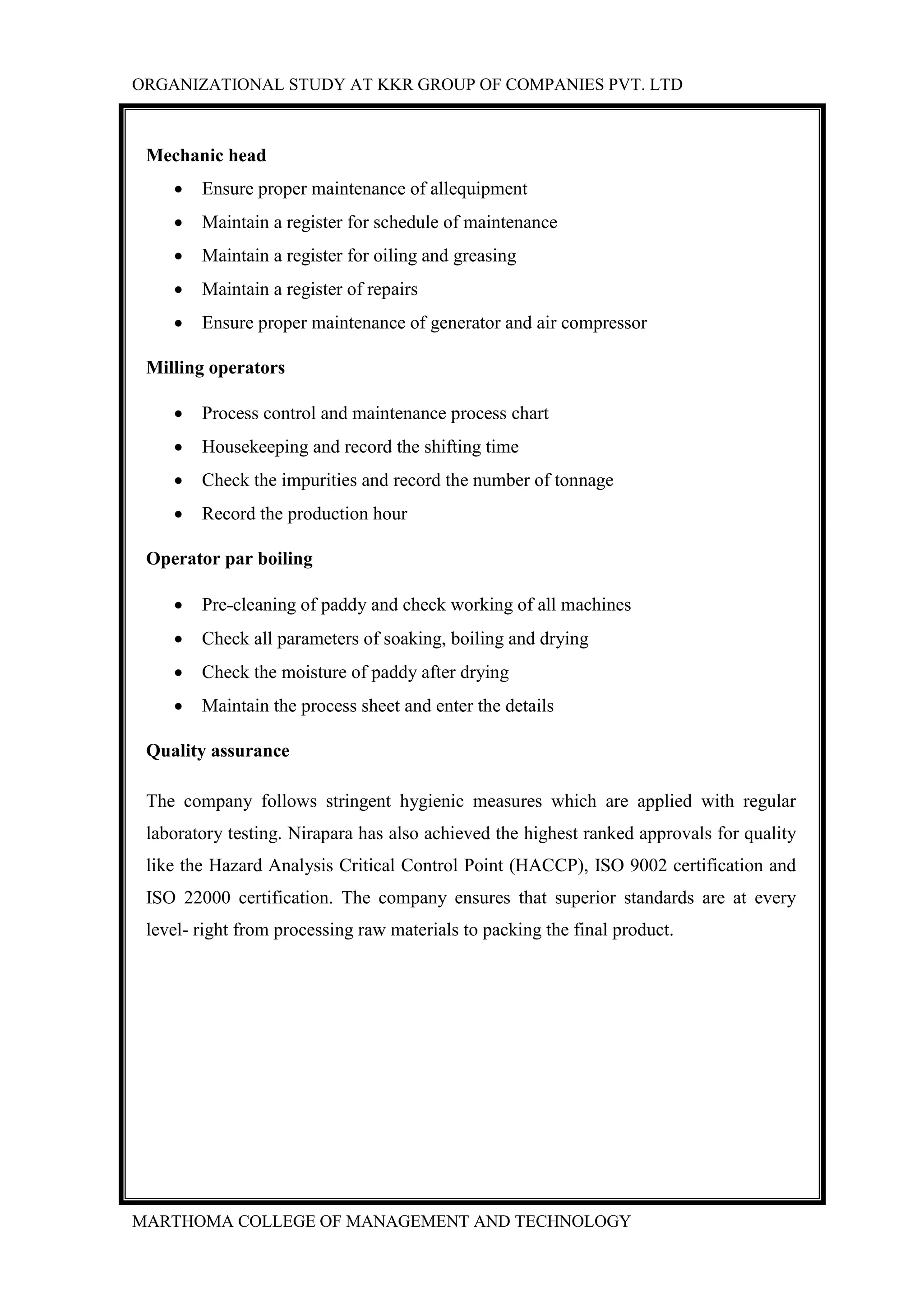 ORGANIZATIONAL STUDY AT KKR GROUP OF COMPANIES PVT. LTD
MARTHOMA COLLEGE OF MANAGEMENT AND TECHNOLOGY
Mechanic head
 Ensure proper maintenance of allequipment
 Maintain a register for schedule of maintenance
 Maintain a register for oiling and greasing
 Maintain a register of repairs
 Ensure proper maintenance of generator and air compressor
Milling operators
 Process control and maintenance process chart
 Housekeeping and record the shifting time
 Check the impurities and record the number of tonnage
 Record the production hour
Operator par boiling
 Pre-cleaning of paddy and check working of all machines
 Check all parameters of soaking, boiling and drying
 Check the moisture of paddy after drying
 Maintain the process sheet and enter the details
Quality assurance
The company follows stringent hygienic measures which are applied with regular
laboratory testing. Nirapara has also achieved the highest ranked approvals for quality
like the Hazard Analysis Critical Control Point (HACCP), ISO 9002 certification and
ISO 22000 certification. The company ensures that superior standards are at every
level- right from processing raw materials to packing the final product.
 