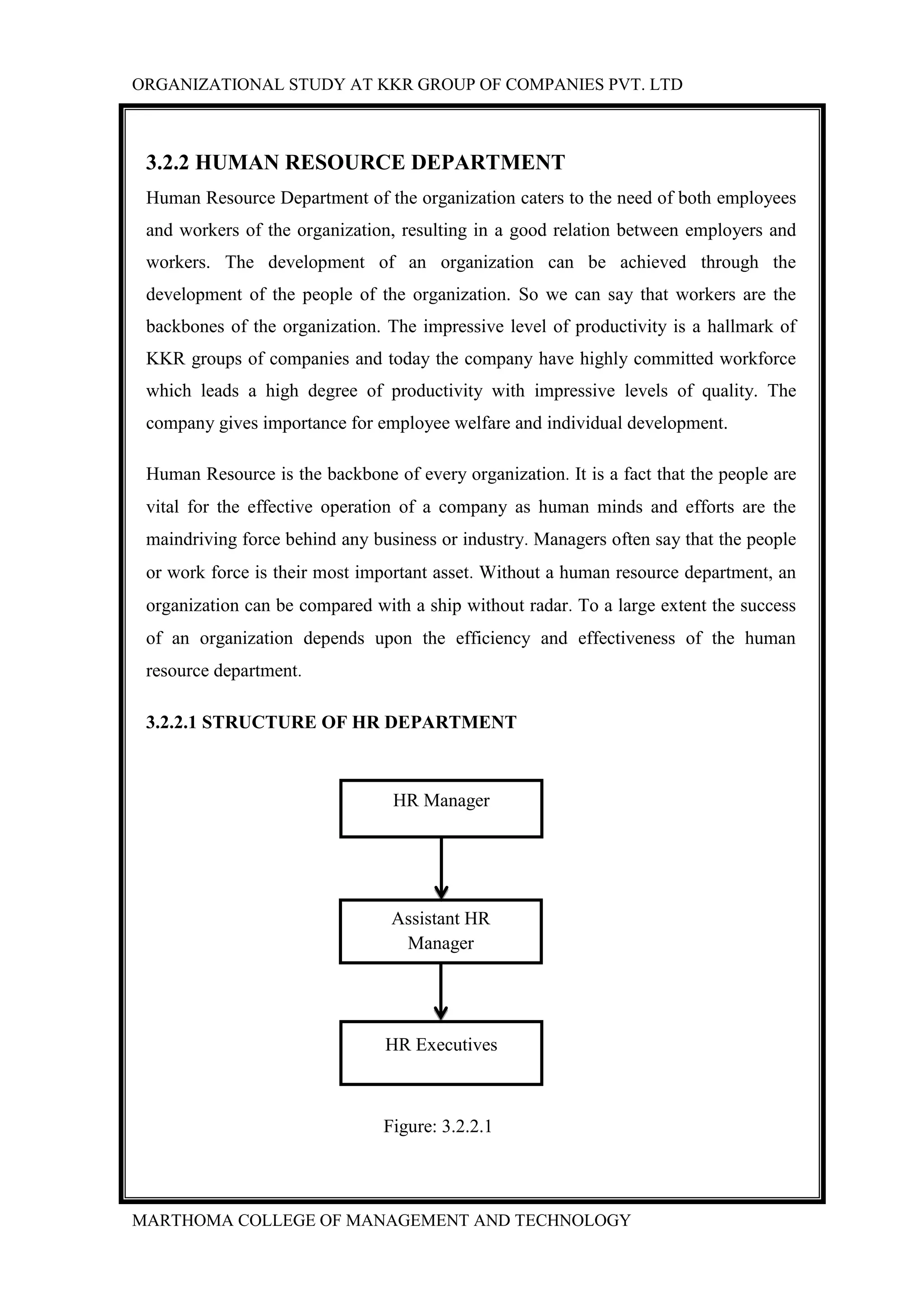 ORGANIZATIONAL STUDY AT KKR GROUP OF COMPANIES PVT. LTD
MARTHOMA COLLEGE OF MANAGEMENT AND TECHNOLOGY
3.2.2 HUMAN RESOURCE DEPARTMENT
Human Resource Department of the organization caters to the need of both employees
and workers of the organization, resulting in a good relation between employers and
workers. The development of an organization can be achieved through the
development of the people of the organization. So we can say that workers are the
backbones of the organization. The impressive level of productivity is a hallmark of
KKR groups of companies and today the company have highly committed workforce
which leads a high degree of productivity with impressive levels of quality. The
company gives importance for employee welfare and individual development.
Human Resource is the backbone of every organization. It is a fact that the people are
vital for the effective operation of a company as human minds and efforts are the
maindriving force behind any business or industry. Managers often say that the people
or work force is their most important asset. Without a human resource department, an
organization can be compared with a ship without radar. To a large extent the success
of an organization depends upon the efficiency and effectiveness of the human
resource department.
3.2.2.1 STRUCTURE OF HR DEPARTMENT
Figure: 3.2.2.1
HR Manager
Assistant HR
Manager
HR Executives
 