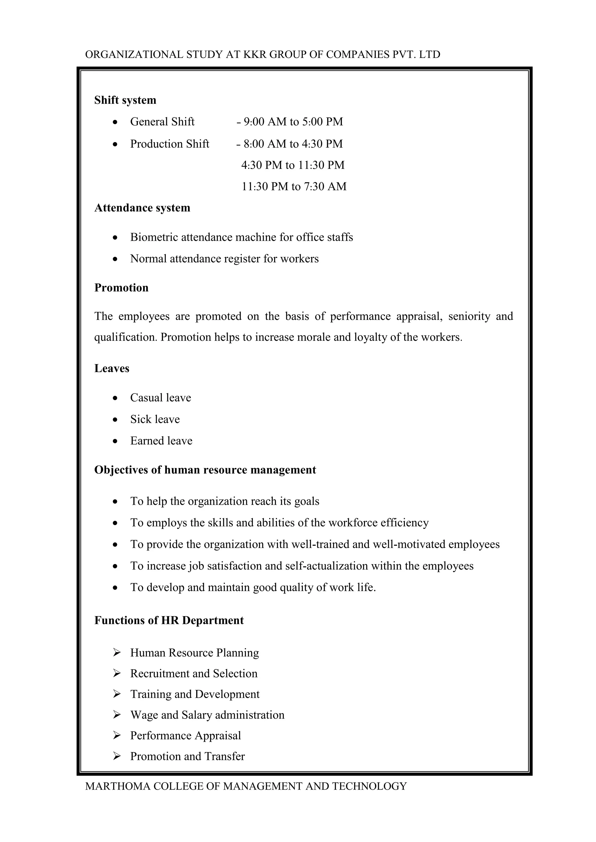 ORGANIZATIONAL STUDY AT KKR GROUP OF COMPANIES PVT. LTD
MARTHOMA COLLEGE OF MANAGEMENT AND TECHNOLOGY
Shift system
 General Shift - 9:00 AM to 5:00 PM
 Production Shift - 8:00 AM to 4:30 PM
4:30 PM to 11:30 PM
11:30 PM to 7:30 AM
Attendance system
 Biometric attendance machine for office staffs
 Normal attendance register for workers
Promotion
The employees are promoted on the basis of performance appraisal, seniority and
qualification. Promotion helps to increase morale and loyalty of the workers.
Leaves
 Casual leave
 Sick leave
 Earned leave
Objectives of human resource management
 To help the organization reach its goals
 To employs the skills and abilities of the workforce efficiency
 To provide the organization with well-trained and well-motivated employees
 To increase job satisfaction and self-actualization within the employees
 To develop and maintain good quality of work life.
Functions of HR Department
 Human Resource Planning
 Recruitment and Selection
 Training and Development
 Wage and Salary administration
 Performance Appraisal
 Promotion and Transfer
 
