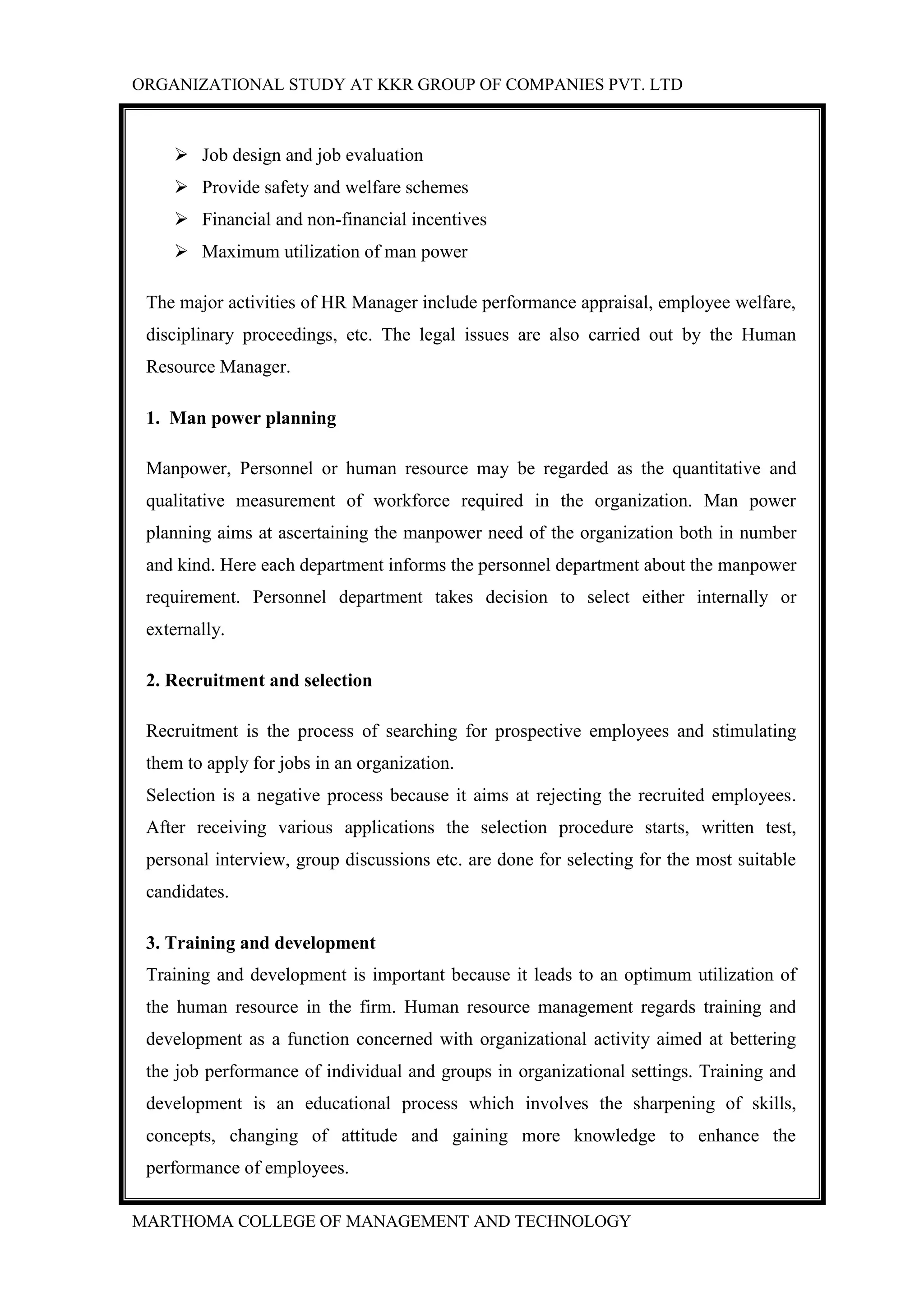 ORGANIZATIONAL STUDY AT KKR GROUP OF COMPANIES PVT. LTD
MARTHOMA COLLEGE OF MANAGEMENT AND TECHNOLOGY
 Job design and job evaluation
 Provide safety and welfare schemes
 Financial and non-financial incentives
 Maximum utilization of man power
The major activities of HR Manager include performance appraisal, employee welfare,
disciplinary proceedings, etc. The legal issues are also carried out by the Human
Resource Manager.
1. Man power planning
Manpower, Personnel or human resource may be regarded as the quantitative and
qualitative measurement of workforce required in the organization. Man power
planning aims at ascertaining the manpower need of the organization both in number
and kind. Here each department informs the personnel department about the manpower
requirement. Personnel department takes decision to select either internally or
externally.
2. Recruitment and selection
Recruitment is the process of searching for prospective employees and stimulating
them to apply for jobs in an organization.
Selection is a negative process because it aims at rejecting the recruited employees.
After receiving various applications the selection procedure starts, written test,
personal interview, group discussions etc. are done for selecting for the most suitable
candidates.
3. Training and development
Training and development is important because it leads to an optimum utilization of
the human resource in the firm. Human resource management regards training and
development as a function concerned with organizational activity aimed at bettering
the job performance of individual and groups in organizational settings. Training and
development is an educational process which involves the sharpening of skills,
concepts, changing of attitude and gaining more knowledge to enhance the
performance of employees.
 