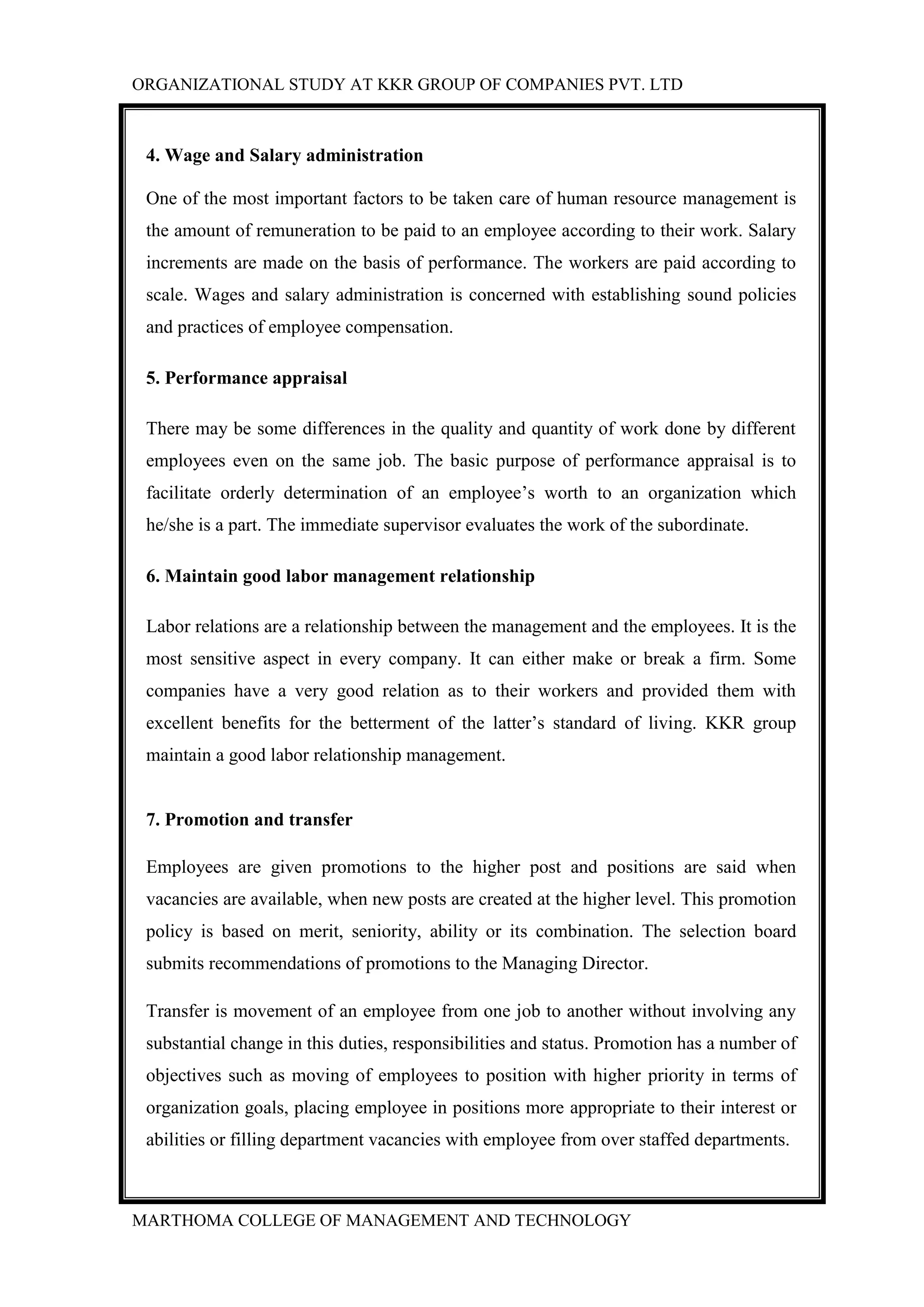 ORGANIZATIONAL STUDY AT KKR GROUP OF COMPANIES PVT. LTD
MARTHOMA COLLEGE OF MANAGEMENT AND TECHNOLOGY
4. Wage and Salary administration
One of the most important factors to be taken care of human resource management is
the amount of remuneration to be paid to an employee according to their work. Salary
increments are made on the basis of performance. The workers are paid according to
scale. Wages and salary administration is concerned with establishing sound policies
and practices of employee compensation.
5. Performance appraisal
There may be some differences in the quality and quantity of work done by different
employees even on the same job. The basic purpose of performance appraisal is to
facilitate orderly determination of an employee‟s worth to an organization which
he/she is a part. The immediate supervisor evaluates the work of the subordinate.
6. Maintain good labor management relationship
Labor relations are a relationship between the management and the employees. It is the
most sensitive aspect in every company. It can either make or break a firm. Some
companies have a very good relation as to their workers and provided them with
excellent benefits for the betterment of the latter‟s standard of living. KKR group
maintain a good labor relationship management.
7. Promotion and transfer
Employees are given promotions to the higher post and positions are said when
vacancies are available, when new posts are created at the higher level. This promotion
policy is based on merit, seniority, ability or its combination. The selection board
submits recommendations of promotions to the Managing Director.
Transfer is movement of an employee from one job to another without involving any
substantial change in this duties, responsibilities and status. Promotion has a number of
objectives such as moving of employees to position with higher priority in terms of
organization goals, placing employee in positions more appropriate to their interest or
abilities or filling department vacancies with employee from over staffed departments.
 