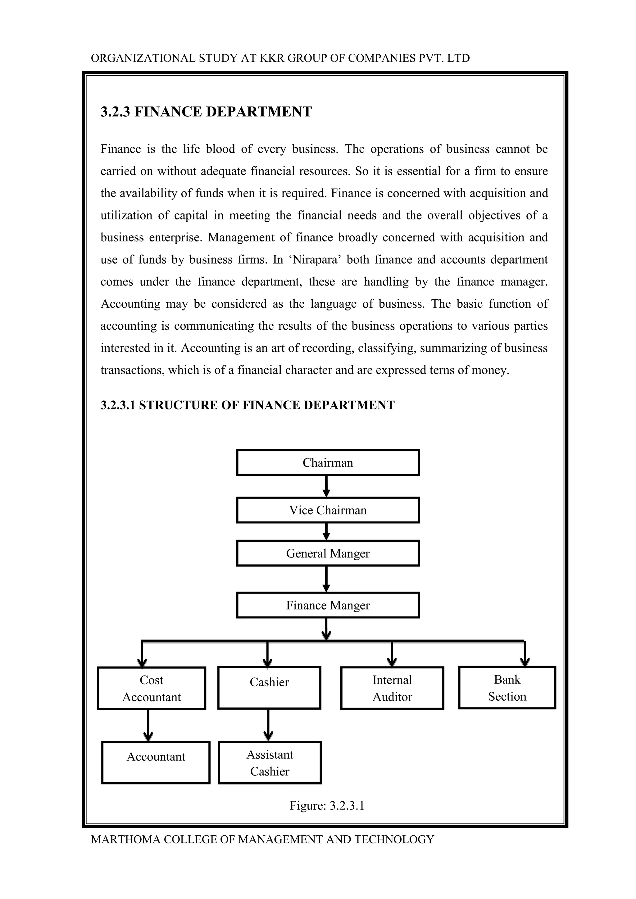 ORGANIZATIONAL STUDY AT KKR GROUP OF COMPANIES PVT. LTD
MARTHOMA COLLEGE OF MANAGEMENT AND TECHNOLOGY
3.2.3 FINANCE DEPARTMENT
Finance is the life blood of every business. The operations of business cannot be
carried on without adequate financial resources. So it is essential for a firm to ensure
the availability of funds when it is required. Finance is concerned with acquisition and
utilization of capital in meeting the financial needs and the overall objectives of a
business enterprise. Management of finance broadly concerned with acquisition and
use of funds by business firms. In „Nirapara‟ both finance and accounts department
comes under the finance department, these are handling by the finance manager.
Accounting may be considered as the language of business. The basic function of
accounting is communicating the results of the business operations to various parties
interested in it. Accounting is an art of recording, classifying, summarizing of business
transactions, which is of a financial character and are expressed terns of money.
3.2.3.1 STRUCTURE OF FINANCE DEPARTMENT
Figure: 3.2.3.1
Finance Manger
Bank
Section
Assistant
Cashier
Accountant
Internal
Auditor
CashierCost
Accountant
General Manger
Chairman
Vice Chairman
 