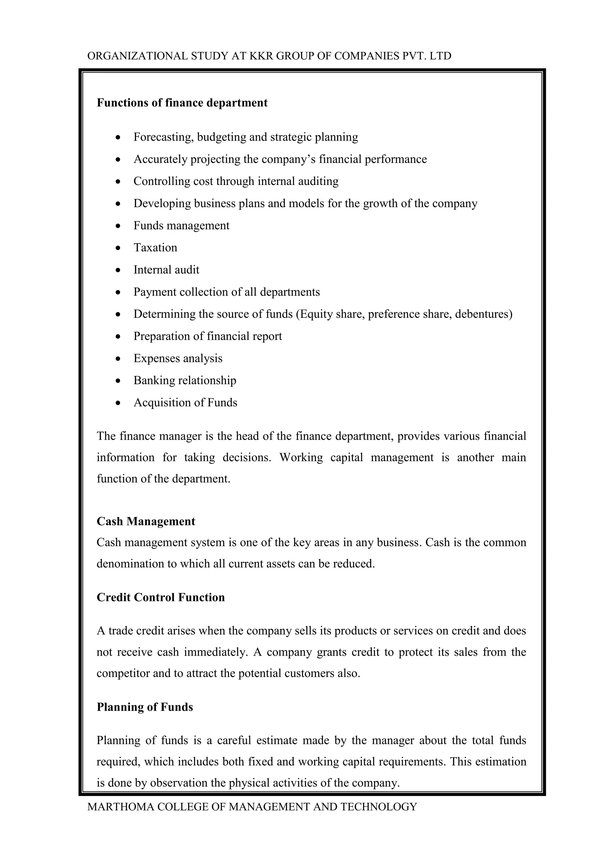 ORGANIZATIONAL STUDY AT KKR GROUP OF COMPANIES PVT. LTD
MARTHOMA COLLEGE OF MANAGEMENT AND TECHNOLOGY
Functions of finance department
 Forecasting, budgeting and strategic planning
 Accurately projecting the company‟s financial performance
 Controlling cost through internal auditing
 Developing business plans and models for the growth of the company
 Funds management
 Taxation
 Internal audit
 Payment collection of all departments
 Determining the source of funds (Equity share, preference share, debentures)
 Preparation of financial report
 Expenses analysis
 Banking relationship
 Acquisition of Funds
The finance manager is the head of the finance department, provides various financial
information for taking decisions. Working capital management is another main
function of the department.
Cash Management
Cash management system is one of the key areas in any business. Cash is the common
denomination to which all current assets can be reduced.
Credit Control Function
A trade credit arises when the company sells its products or services on credit and does
not receive cash immediately. A company grants credit to protect its sales from the
competitor and to attract the potential customers also.
Planning of Funds
Planning of funds is a careful estimate made by the manager about the total funds
required, which includes both fixed and working capital requirements. This estimation
is done by observation the physical activities of the company.
 
