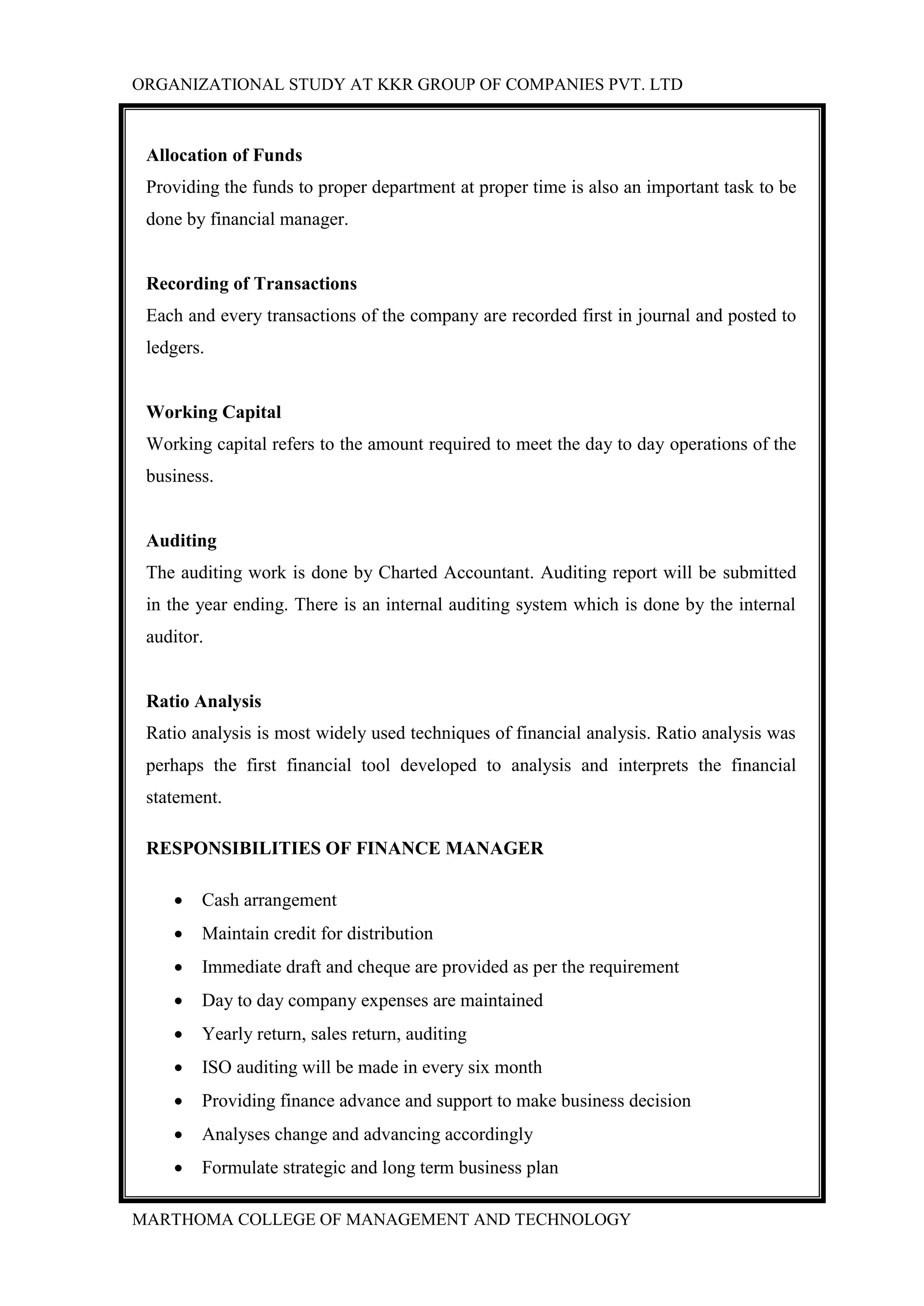 ORGANIZATIONAL STUDY AT KKR GROUP OF COMPANIES PVT. LTD
MARTHOMA COLLEGE OF MANAGEMENT AND TECHNOLOGY
Allocation of Funds
Providing the funds to proper department at proper time is also an important task to be
done by financial manager.
Recording of Transactions
Each and every transactions of the company are recorded first in journal and posted to
ledgers.
Working Capital
Working capital refers to the amount required to meet the day to day operations of the
business.
Auditing
The auditing work is done by Charted Accountant. Auditing report will be submitted
in the year ending. There is an internal auditing system which is done by the internal
auditor.
Ratio Analysis
Ratio analysis is most widely used techniques of financial analysis. Ratio analysis was
perhaps the first financial tool developed to analysis and interprets the financial
statement.
RESPONSIBILITIES OF FINANCE MANAGER
 Cash arrangement
 Maintain credit for distribution
 Immediate draft and cheque are provided as per the requirement
 Day to day company expenses are maintained
 Yearly return, sales return, auditing
 ISO auditing will be made in every six month
 Providing finance advance and support to make business decision
 Analyses change and advancing accordingly
 Formulate strategic and long term business plan
 