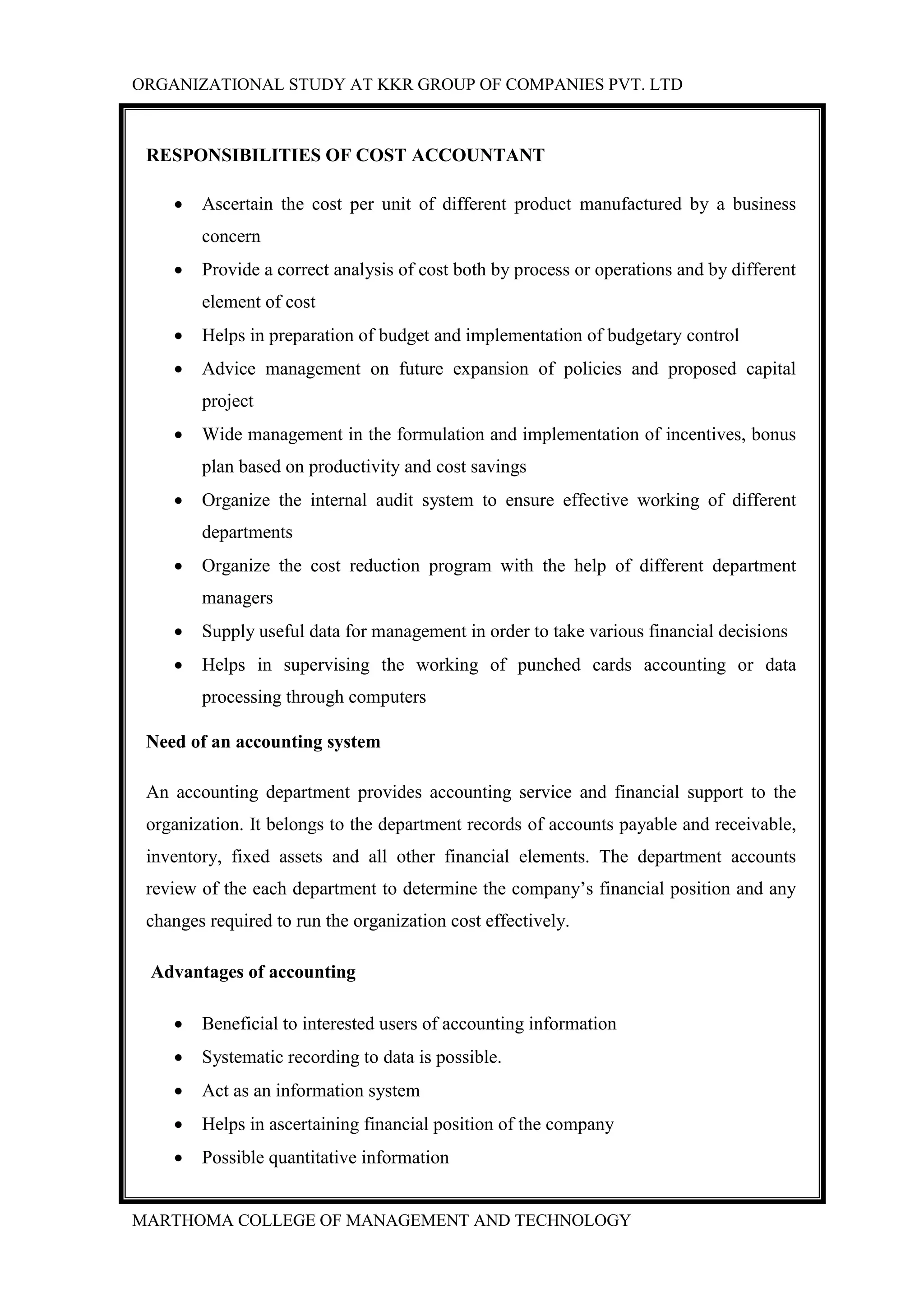 ORGANIZATIONAL STUDY AT KKR GROUP OF COMPANIES PVT. LTD
MARTHOMA COLLEGE OF MANAGEMENT AND TECHNOLOGY
RESPONSIBILITIES OF COST ACCOUNTANT
 Ascertain the cost per unit of different product manufactured by a business
concern
 Provide a correct analysis of cost both by process or operations and by different
element of cost
 Helps in preparation of budget and implementation of budgetary control
 Advice management on future expansion of policies and proposed capital
project
 Wide management in the formulation and implementation of incentives, bonus
plan based on productivity and cost savings
 Organize the internal audit system to ensure effective working of different
departments
 Organize the cost reduction program with the help of different department
managers
 Supply useful data for management in order to take various financial decisions
 Helps in supervising the working of punched cards accounting or data
processing through computers
Need of an accounting system
An accounting department provides accounting service and financial support to the
organization. It belongs to the department records of accounts payable and receivable,
inventory, fixed assets and all other financial elements. The department accounts
review of the each department to determine the company‟s financial position and any
changes required to run the organization cost effectively.
Advantages of accounting
 Beneficial to interested users of accounting information
 Systematic recording to data is possible.
 Act as an information system
 Helps in ascertaining financial position of the company
 Possible quantitative information
 
