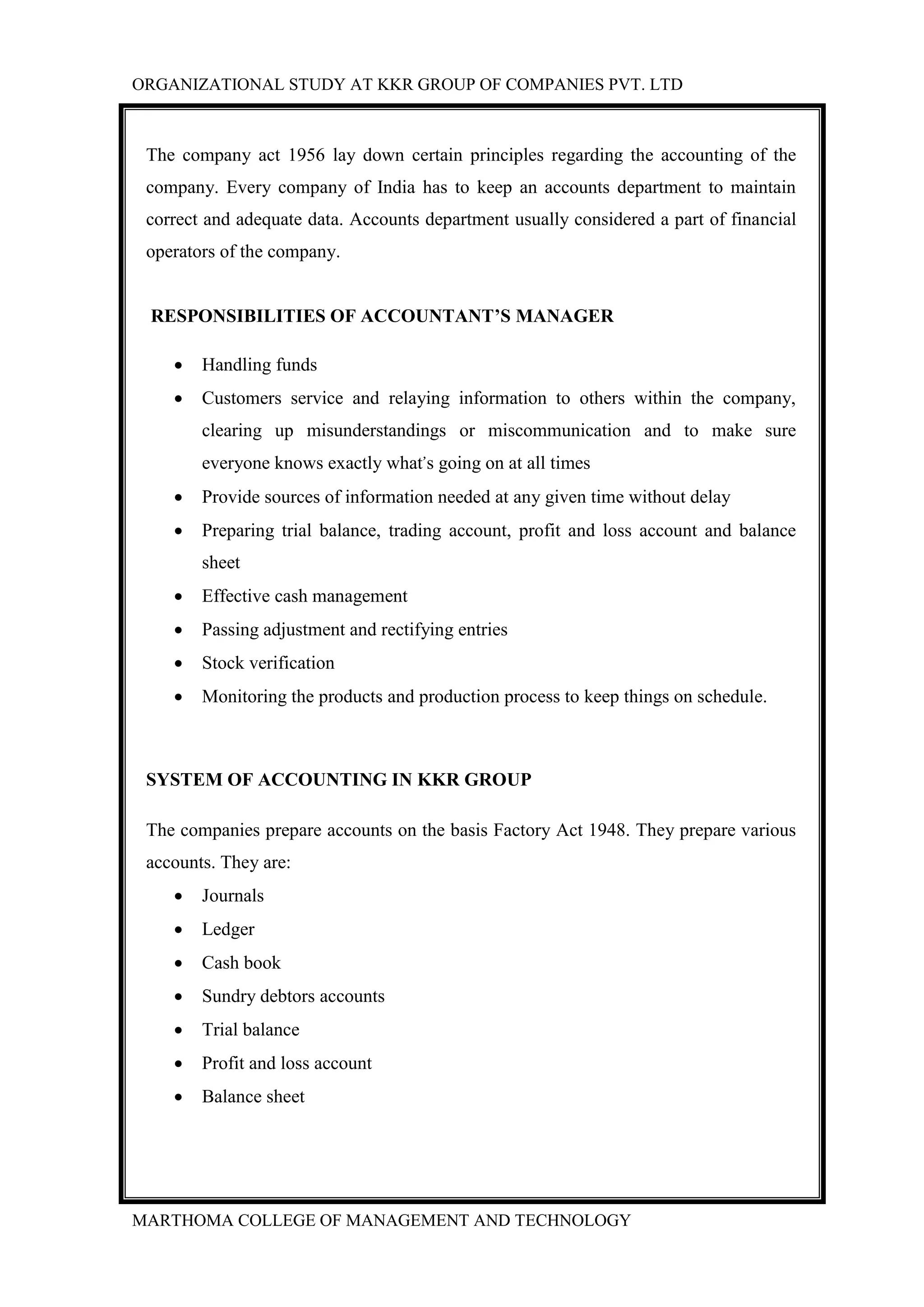 ORGANIZATIONAL STUDY AT KKR GROUP OF COMPANIES PVT. LTD
MARTHOMA COLLEGE OF MANAGEMENT AND TECHNOLOGY
The company act 1956 lay down certain principles regarding the accounting of the
company. Every company of India has to keep an accounts department to maintain
correct and adequate data. Accounts department usually considered a part of financial
operators of the company.
RESPONSIBILITIES OF ACCOUNTANT’S MANAGER
 Handling funds
 Customers service and relaying information to others within the company,
clearing up misunderstandings or miscommunication and to make sure
everyone knows exactly what’s going on at all times
 Provide sources of information needed at any given time without delay
 Preparing trial balance, trading account, profit and loss account and balance
sheet
 Effective cash management
 Passing adjustment and rectifying entries
 Stock verification
 Monitoring the products and production process to keep things on schedule.
SYSTEM OF ACCOUNTING IN KKR GROUP
The companies prepare accounts on the basis Factory Act 1948. They prepare various
accounts. They are:
 Journals
 Ledger
 Cash book
 Sundry debtors accounts
 Trial balance
 Profit and loss account
 Balance sheet
 