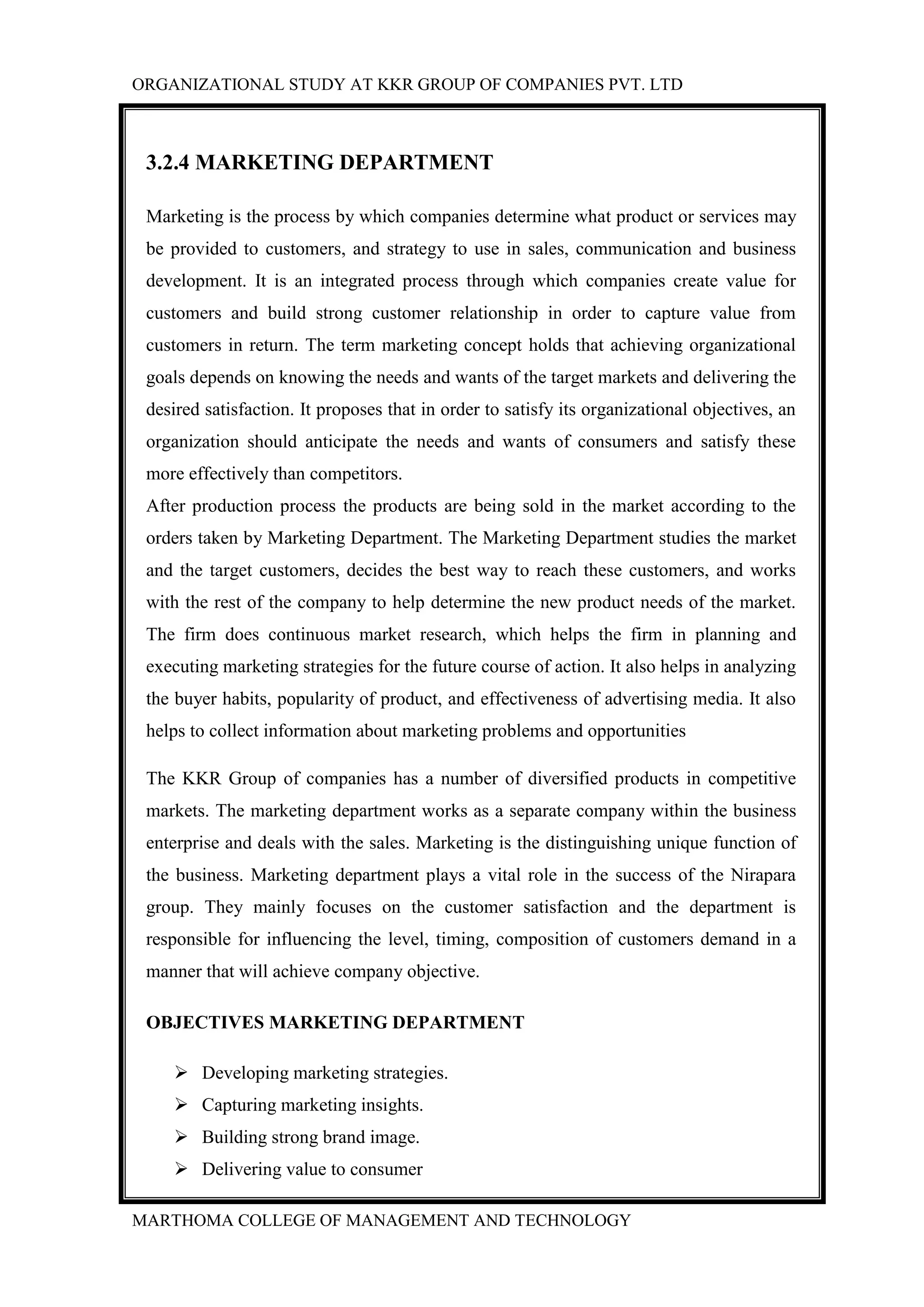ORGANIZATIONAL STUDY AT KKR GROUP OF COMPANIES PVT. LTD
MARTHOMA COLLEGE OF MANAGEMENT AND TECHNOLOGY
3.2.4 MARKETING DEPARTMENT
Marketing is the process by which companies determine what product or services may
be provided to customers, and strategy to use in sales, communication and business
development. It is an integrated process through which companies create value for
customers and build strong customer relationship in order to capture value from
customers in return. The term marketing concept holds that achieving organizational
goals depends on knowing the needs and wants of the target markets and delivering the
desired satisfaction. It proposes that in order to satisfy its organizational objectives, an
organization should anticipate the needs and wants of consumers and satisfy these
more effectively than competitors.
After production process the products are being sold in the market according to the
orders taken by Marketing Department. The Marketing Department studies the market
and the target customers, decides the best way to reach these customers, and works
with the rest of the company to help determine the new product needs of the market.
The firm does continuous market research, which helps the firm in planning and
executing marketing strategies for the future course of action. It also helps in analyzing
the buyer habits, popularity of product, and effectiveness of advertising media. It also
helps to collect information about marketing problems and opportunities
The KKR Group of companies has a number of diversified products in competitive
markets. The marketing department works as a separate company within the business
enterprise and deals with the sales. Marketing is the distinguishing unique function of
the business. Marketing department plays a vital role in the success of the Nirapara
group. They mainly focuses on the customer satisfaction and the department is
responsible for influencing the level, timing, composition of customers demand in a
manner that will achieve company objective.
OBJECTIVES MARKETING DEPARTMENT
 Developing marketing strategies.
 Capturing marketing insights.
 Building strong brand image.
 Delivering value to consumer
 