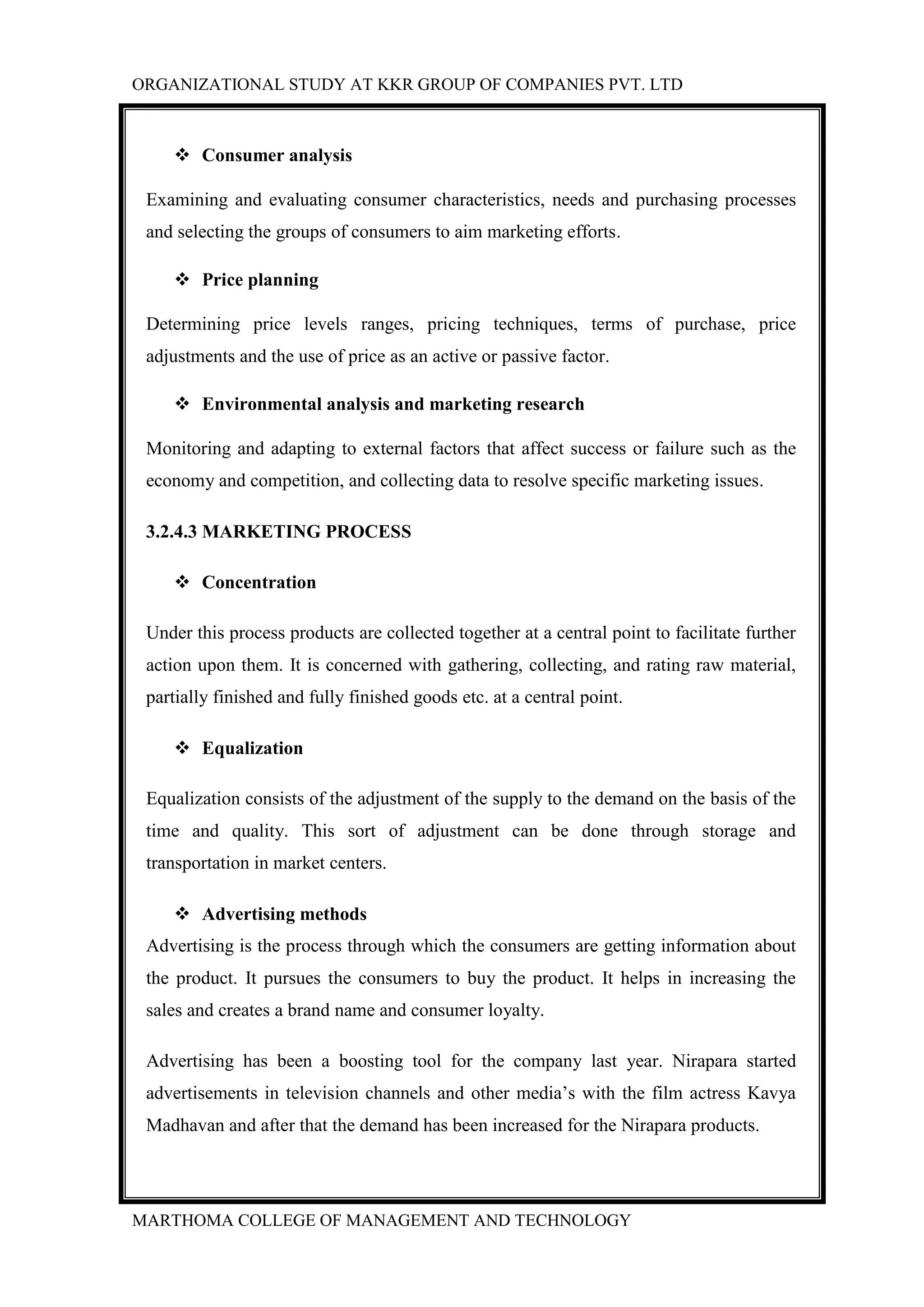 ORGANIZATIONAL STUDY AT KKR GROUP OF COMPANIES PVT. LTD
MARTHOMA COLLEGE OF MANAGEMENT AND TECHNOLOGY
 Consumer analysis
Examining and evaluating consumer characteristics, needs and purchasing processes
and selecting the groups of consumers to aim marketing efforts.
 Price planning
Determining price levels ranges, pricing techniques, terms of purchase, price
adjustments and the use of price as an active or passive factor.
 Environmental analysis and marketing research
Monitoring and adapting to external factors that affect success or failure such as the
economy and competition, and collecting data to resolve specific marketing issues.
3.2.4.3 MARKETING PROCESS
 Concentration
Under this process products are collected together at a central point to facilitate further
action upon them. It is concerned with gathering, collecting, and rating raw material,
partially finished and fully finished goods etc. at a central point.
 Equalization
Equalization consists of the adjustment of the supply to the demand on the basis of the
time and quality. This sort of adjustment can be done through storage and
transportation in market centers.
 Advertising methods
Advertising is the process through which the consumers are getting information about
the product. It pursues the consumers to buy the product. It helps in increasing the
sales and creates a brand name and consumer loyalty.
Advertising has been a boosting tool for the company last year. Nirapara started
advertisements in television channels and other media‟s with the film actress Kavya
Madhavan and after that the demand has been increased for the Nirapara products.
 