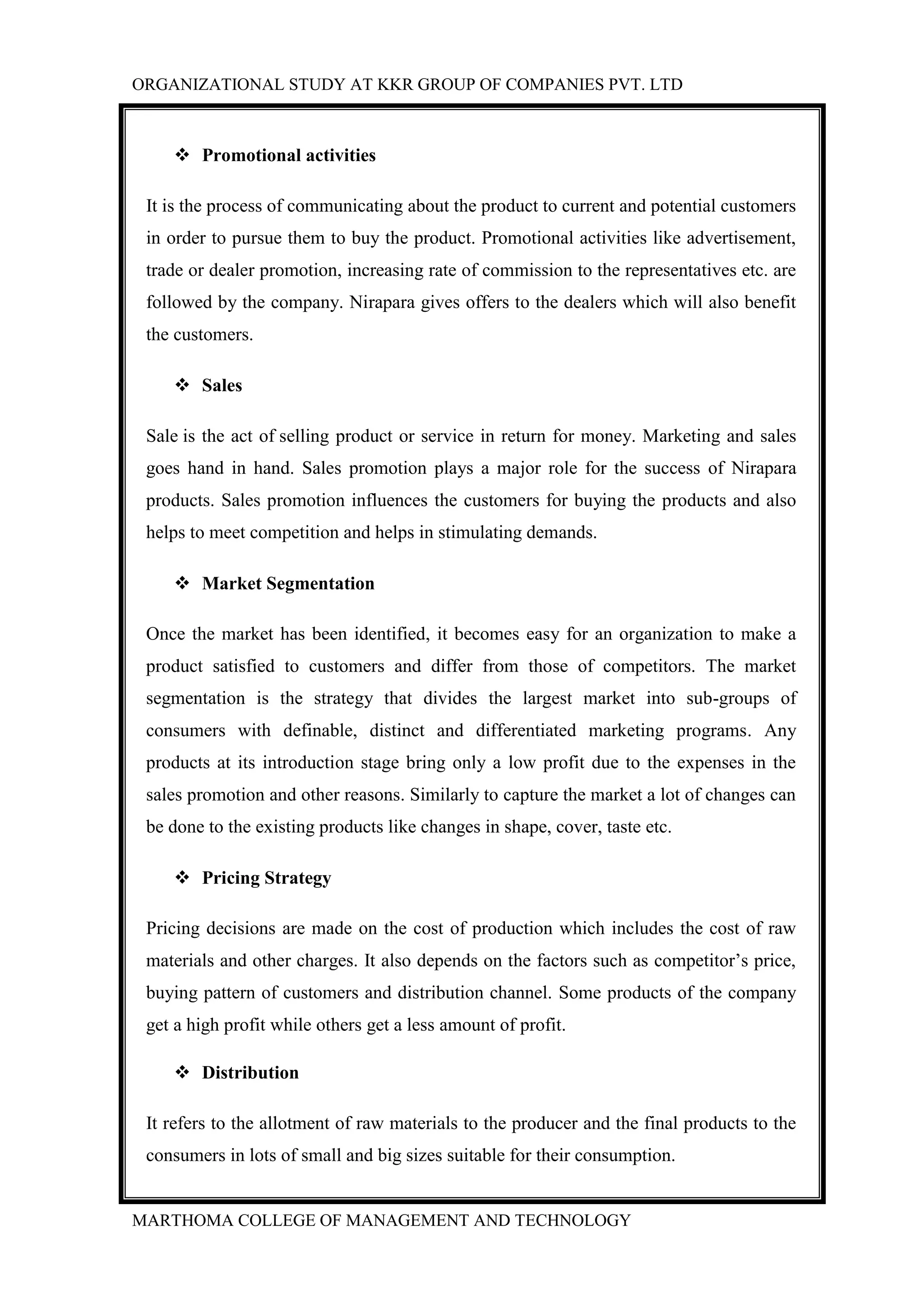 ORGANIZATIONAL STUDY AT KKR GROUP OF COMPANIES PVT. LTD
MARTHOMA COLLEGE OF MANAGEMENT AND TECHNOLOGY
 Promotional activities
It is the process of communicating about the product to current and potential customers
in order to pursue them to buy the product. Promotional activities like advertisement,
trade or dealer promotion, increasing rate of commission to the representatives etc. are
followed by the company. Nirapara gives offers to the dealers which will also benefit
the customers.
 Sales
Sale is the act of selling product or service in return for money. Marketing and sales
goes hand in hand. Sales promotion plays a major role for the success of Nirapara
products. Sales promotion influences the customers for buying the products and also
helps to meet competition and helps in stimulating demands.
 Market Segmentation
Once the market has been identified, it becomes easy for an organization to make a
product satisfied to customers and differ from those of competitors. The market
segmentation is the strategy that divides the largest market into sub-groups of
consumers with definable, distinct and differentiated marketing programs. Any
products at its introduction stage bring only a low profit due to the expenses in the
sales promotion and other reasons. Similarly to capture the market a lot of changes can
be done to the existing products like changes in shape, cover, taste etc.
 Pricing Strategy
Pricing decisions are made on the cost of production which includes the cost of raw
materials and other charges. It also depends on the factors such as competitor‟s price,
buying pattern of customers and distribution channel. Some products of the company
get a high profit while others get a less amount of profit.
 Distribution
It refers to the allotment of raw materials to the producer and the final products to the
consumers in lots of small and big sizes suitable for their consumption.
 