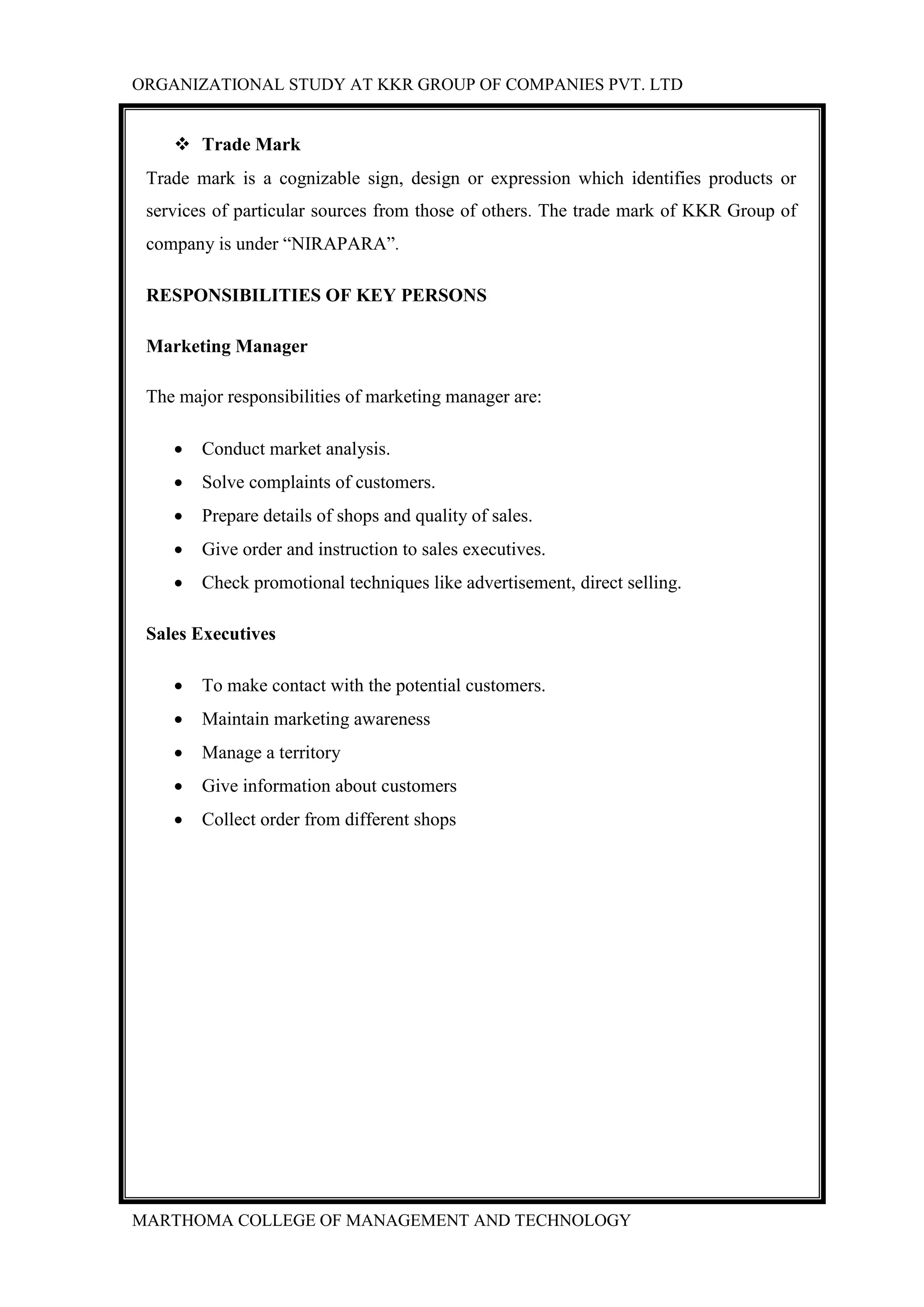 ORGANIZATIONAL STUDY AT KKR GROUP OF COMPANIES PVT. LTD
MARTHOMA COLLEGE OF MANAGEMENT AND TECHNOLOGY
 Trade Mark
Trade mark is a cognizable sign, design or expression which identifies products or
services of particular sources from those of others. The trade mark of KKR Group of
company is under “NIRAPARA”.
RESPONSIBILITIES OF KEY PERSONS
Marketing Manager
The major responsibilities of marketing manager are:
 Conduct market analysis.
 Solve complaints of customers.
 Prepare details of shops and quality of sales.
 Give order and instruction to sales executives.
 Check promotional techniques like advertisement, direct selling.
Sales Executives
 To make contact with the potential customers.
 Maintain marketing awareness
 Manage a territory
 Give information about customers
 Collect order from different shops
 