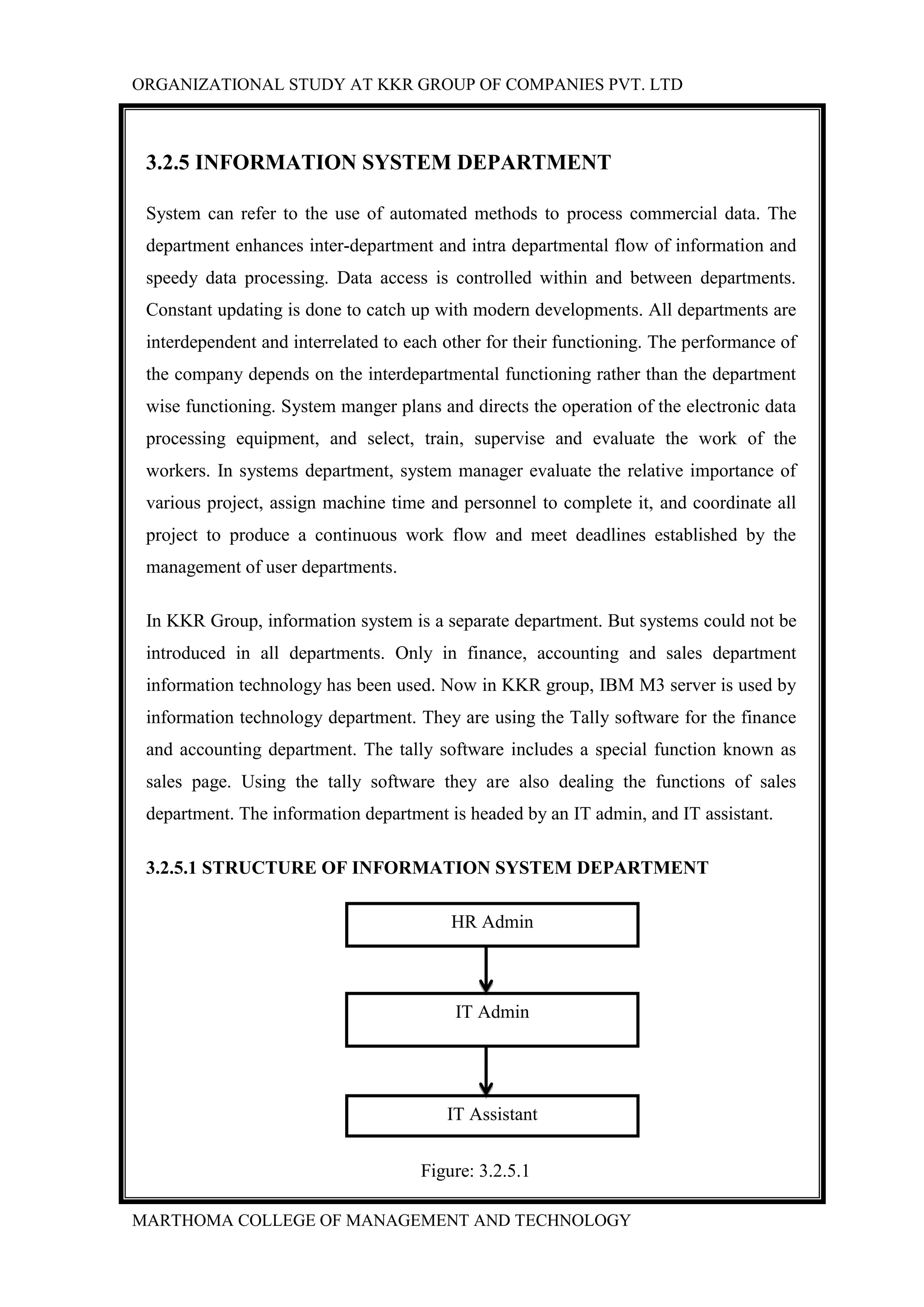 ORGANIZATIONAL STUDY AT KKR GROUP OF COMPANIES PVT. LTD
MARTHOMA COLLEGE OF MANAGEMENT AND TECHNOLOGY
3.2.5 INFORMATION SYSTEM DEPARTMENT
System can refer to the use of automated methods to process commercial data. The
department enhances inter-department and intra departmental flow of information and
speedy data processing. Data access is controlled within and between departments.
Constant updating is done to catch up with modern developments. All departments are
interdependent and interrelated to each other for their functioning. The performance of
the company depends on the interdepartmental functioning rather than the department
wise functioning. System manger plans and directs the operation of the electronic data
processing equipment, and select, train, supervise and evaluate the work of the
workers. In systems department, system manager evaluate the relative importance of
various project, assign machine time and personnel to complete it, and coordinate all
project to produce a continuous work flow and meet deadlines established by the
management of user departments.
In KKR Group, information system is a separate department. But systems could not be
introduced in all departments. Only in finance, accounting and sales department
information technology has been used. Now in KKR group, IBM M3 server is used by
information technology department. They are using the Tally software for the finance
and accounting department. The tally software includes a special function known as
sales page. Using the tally software they are also dealing the functions of sales
department. The information department is headed by an IT admin, and IT assistant.
3.2.5.1 STRUCTURE OF INFORMATION SYSTEM DEPARTMENT
Figure: 3.2.5.1
HR Admin
IT Assistant
IT Admin
 