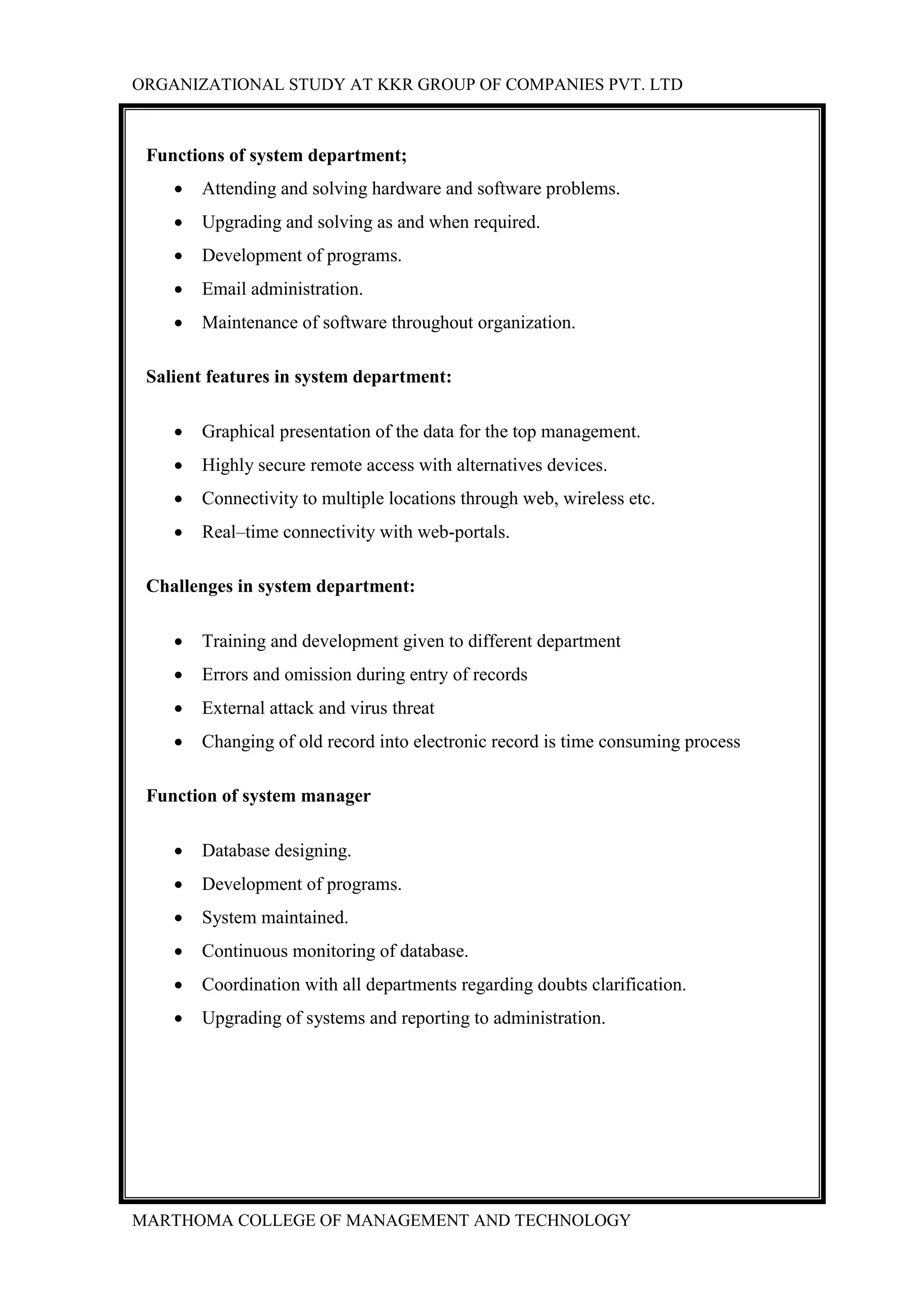 ORGANIZATIONAL STUDY AT KKR GROUP OF COMPANIES PVT. LTD
MARTHOMA COLLEGE OF MANAGEMENT AND TECHNOLOGY
Functions of system department;
 Attending and solving hardware and software problems.
 Upgrading and solving as and when required.
 Development of programs.
 Email administration.
 Maintenance of software throughout organization.
Salient features in system department:
 Graphical presentation of the data for the top management.
 Highly secure remote access with alternatives devices.
 Connectivity to multiple locations through web, wireless etc.
 Real–time connectivity with web-portals.
Challenges in system department:
 Training and development given to different department
 Errors and omission during entry of records
 External attack and virus threat
 Changing of old record into electronic record is time consuming process
Function of system manager
 Database designing.
 Development of programs.
 System maintained.
 Continuous monitoring of database.
 Coordination with all departments regarding doubts clarification.
 Upgrading of systems and reporting to administration.
 