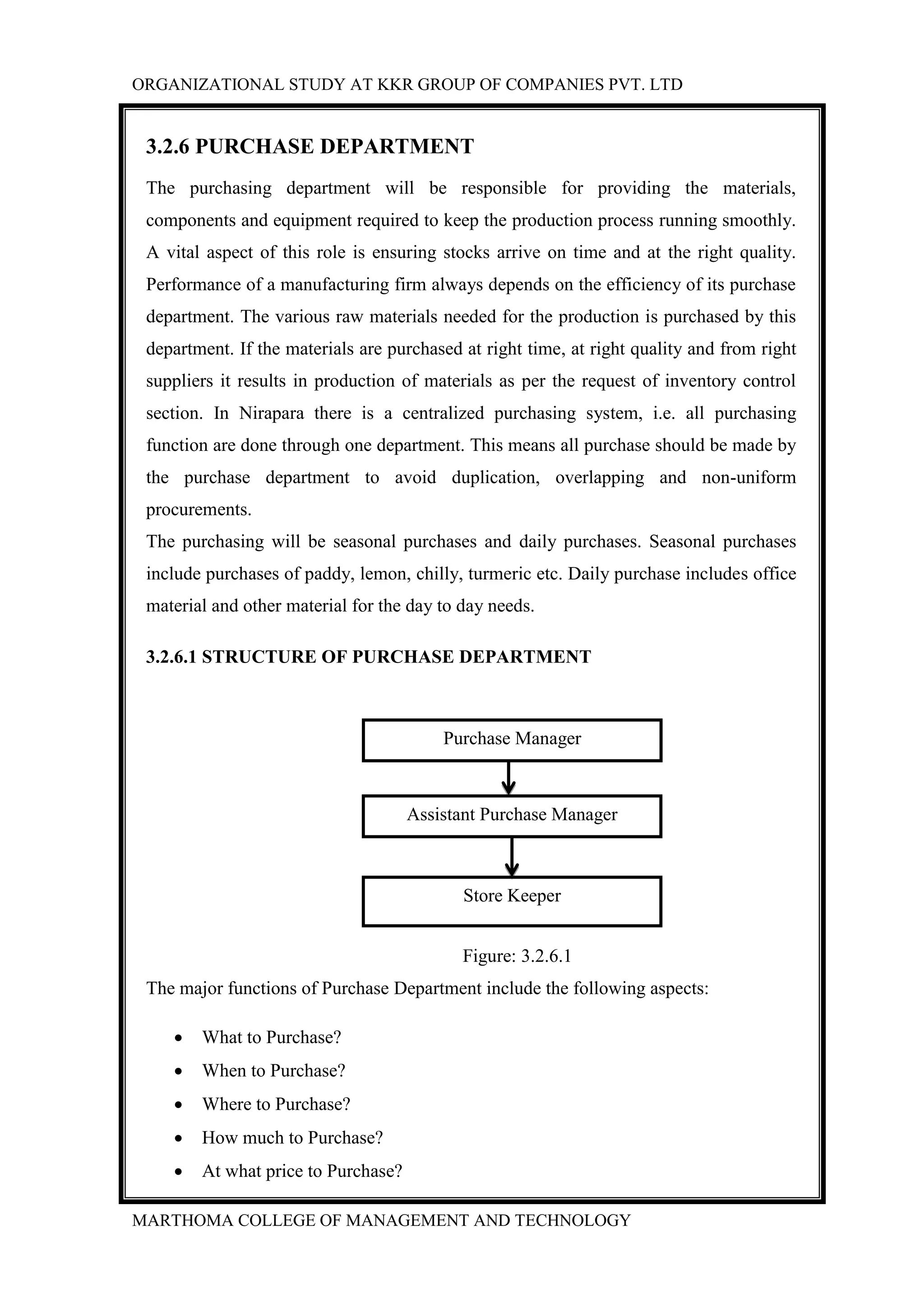 ORGANIZATIONAL STUDY AT KKR GROUP OF COMPANIES PVT. LTD
MARTHOMA COLLEGE OF MANAGEMENT AND TECHNOLOGY
3.2.6 PURCHASE DEPARTMENT
The purchasing department will be responsible for providing the materials,
components and equipment required to keep the production process running smoothly.
A vital aspect of this role is ensuring stocks arrive on time and at the right quality.
Performance of a manufacturing firm always depends on the efficiency of its purchase
department. The various raw materials needed for the production is purchased by this
department. If the materials are purchased at right time, at right quality and from right
suppliers it results in production of materials as per the request of inventory control
section. In Nirapara there is a centralized purchasing system, i.e. all purchasing
function are done through one department. This means all purchase should be made by
the purchase department to avoid duplication, overlapping and non-uniform
procurements.
The purchasing will be seasonal purchases and daily purchases. Seasonal purchases
include purchases of paddy, lemon, chilly, turmeric etc. Daily purchase includes office
material and other material for the day to day needs.
3.2.6.1 STRUCTURE OF PURCHASE DEPARTMENT
Figure: 3.2.6.1
The major functions of Purchase Department include the following aspects:
 What to Purchase?
 When to Purchase?
 Where to Purchase?
 How much to Purchase?
 At what price to Purchase?
Purchase Manager
Assistant Purchase Manager
Store Keeper
 