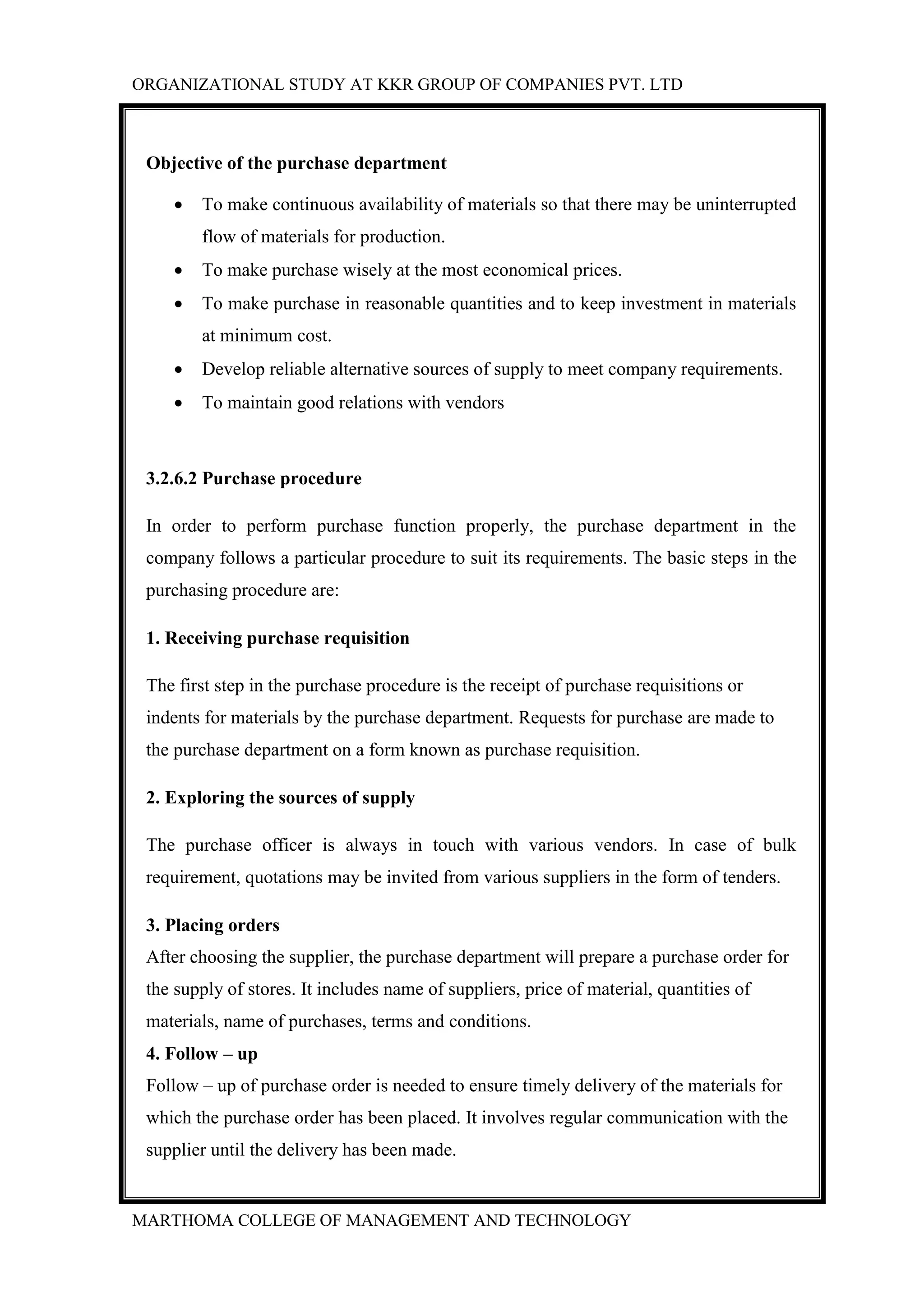 ORGANIZATIONAL STUDY AT KKR GROUP OF COMPANIES PVT. LTD
MARTHOMA COLLEGE OF MANAGEMENT AND TECHNOLOGY
Objective of the purchase department
 To make continuous availability of materials so that there may be uninterrupted
flow of materials for production.
 To make purchase wisely at the most economical prices.
 To make purchase in reasonable quantities and to keep investment in materials
at minimum cost.
 Develop reliable alternative sources of supply to meet company requirements.
 To maintain good relations with vendors
3.2.6.2 Purchase procedure
In order to perform purchase function properly, the purchase department in the
company follows a particular procedure to suit its requirements. The basic steps in the
purchasing procedure are:
1. Receiving purchase requisition
The first step in the purchase procedure is the receipt of purchase requisitions or
indents for materials by the purchase department. Requests for purchase are made to
the purchase department on a form known as purchase requisition.
2. Exploring the sources of supply
The purchase officer is always in touch with various vendors. In case of bulk
requirement, quotations may be invited from various suppliers in the form of tenders.
3. Placing orders
After choosing the supplier, the purchase department will prepare a purchase order for
the supply of stores. It includes name of suppliers, price of material, quantities of
materials, name of purchases, terms and conditions.
4. Follow – up
Follow – up of purchase order is needed to ensure timely delivery of the materials for
which the purchase order has been placed. It involves regular communication with the
supplier until the delivery has been made.
 