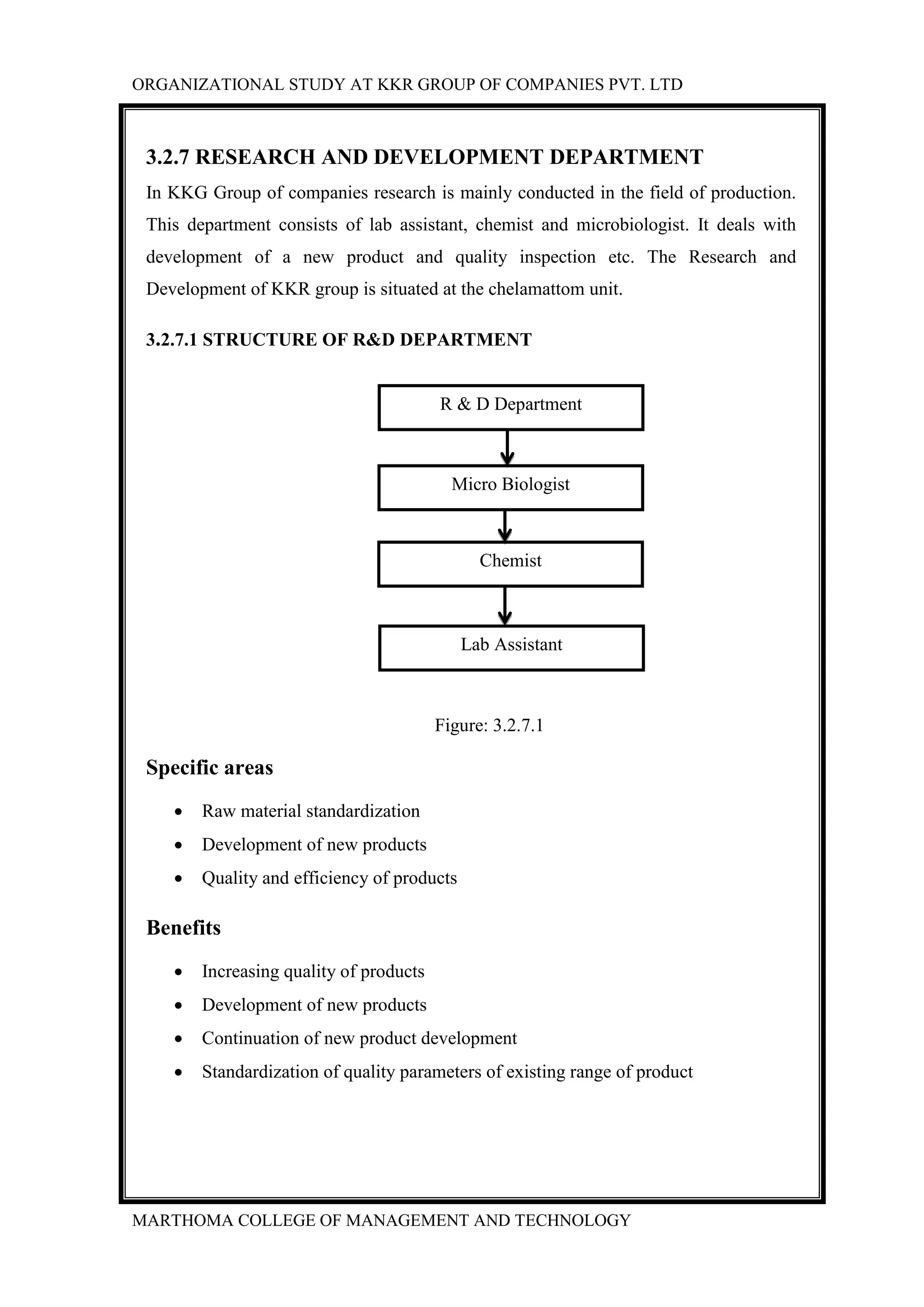 ORGANIZATIONAL STUDY AT KKR GROUP OF COMPANIES PVT. LTD
MARTHOMA COLLEGE OF MANAGEMENT AND TECHNOLOGY
3.2.7 RESEARCH AND DEVELOPMENT DEPARTMENT
In KKG Group of companies research is mainly conducted in the field of production.
This department consists of lab assistant, chemist and microbiologist. It deals with
development of a new product and quality inspection etc. The Research and
Development of KKR group is situated at the chelamattom unit.
3.2.7.1 STRUCTURE OF R&D DEPARTMENT
Figure: 3.2.7.1
Specific areas
 Raw material standardization
 Development of new products
 Quality and efficiency of products
Benefits
 Increasing quality of products
 Development of new products
 Continuation of new product development
 Standardization of quality parameters of existing range of product
R & D Department
Micro Biologist
Chemist
Lab Assistant
 