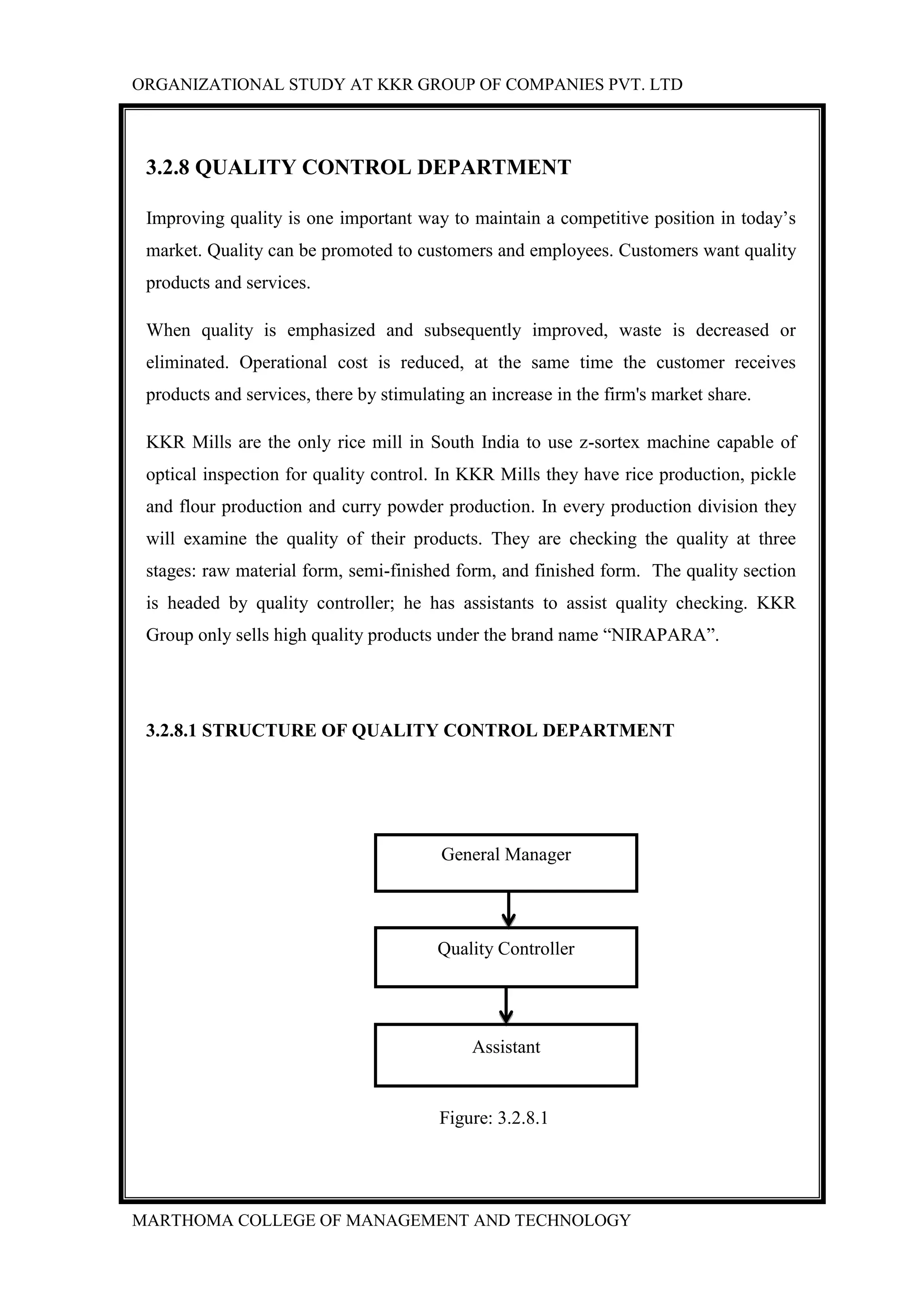 ORGANIZATIONAL STUDY AT KKR GROUP OF COMPANIES PVT. LTD
MARTHOMA COLLEGE OF MANAGEMENT AND TECHNOLOGY
3.2.8 QUALITY CONTROL DEPARTMENT
Improving quality is one important way to maintain a competitive position in today‟s
market. Quality can be promoted to customers and employees. Customers want quality
products and services.
When quality is emphasized and subsequently improved, waste is decreased or
eliminated. Operational cost is reduced, at the same time the customer receives
products and services, there by stimulating an increase in the firm's market share.
KKR Mills are the only rice mill in South India to use z-sortex machine capable of
optical inspection for quality control. In KKR Mills they have rice production, pickle
and flour production and curry powder production. In every production division they
will examine the quality of their products. They are checking the quality at three
stages: raw material form, semi-finished form, and finished form. The quality section
is headed by quality controller; he has assistants to assist quality checking. KKR
Group only sells high quality products under the brand name “NIRAPARA”.
3.2.8.1 STRUCTURE OF QUALITY CONTROL DEPARTMENT
Figure: 3.2.8.1
General Manager
Quality Controller
Assistant
 