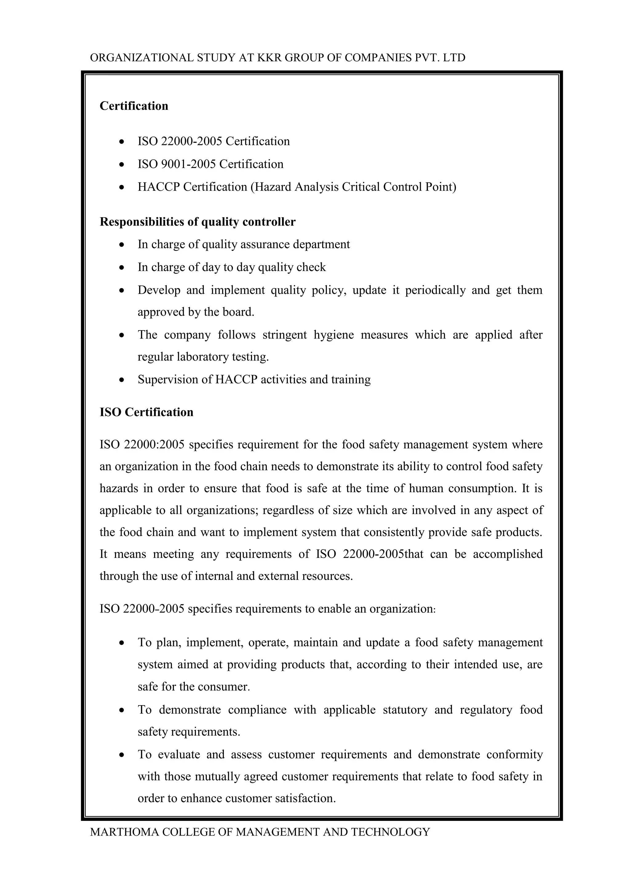 ORGANIZATIONAL STUDY AT KKR GROUP OF COMPANIES PVT. LTD
MARTHOMA COLLEGE OF MANAGEMENT AND TECHNOLOGY
Certification
 ISO 22000-2005 Certification
 ISO 9001-2005 Certification
 HACCP Certification (Hazard Analysis Critical Control Point)
Responsibilities of quality controller
 In charge of quality assurance department
 In charge of day to day quality check
 Develop and implement quality policy, update it periodically and get them
approved by the board.
 The company follows stringent hygiene measures which are applied after
regular laboratory testing.
 Supervision of HACCP activities and training
ISO Certification
ISO 22000:2005 specifies requirement for the food safety management system where
an organization in the food chain needs to demonstrate its ability to control food safety
hazards in order to ensure that food is safe at the time of human consumption. It is
applicable to all organizations; regardless of size which are involved in any aspect of
the food chain and want to implement system that consistently provide safe products.
It means meeting any requirements of ISO 22000-2005that can be accomplished
through the use of internal and external resources.
ISO 22000-2005 specifies requirements to enable an organization:
 To plan, implement, operate, maintain and update a food safety management
system aimed at providing products that, according to their intended use, are
safe for the consumer.
 To demonstrate compliance with applicable statutory and regulatory food
safety requirements.
 To evaluate and assess customer requirements and demonstrate conformity
with those mutually agreed customer requirements that relate to food safety in
order to enhance customer satisfaction.
 