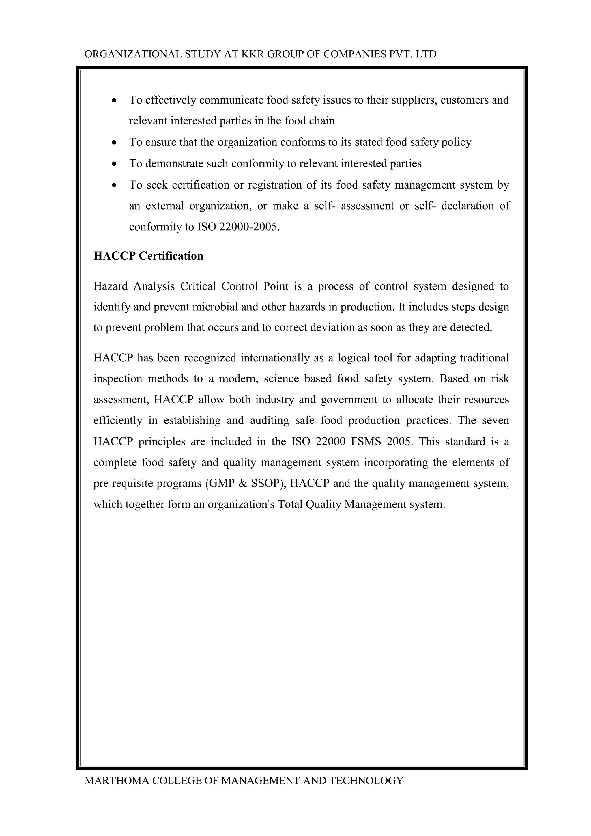 ORGANIZATIONAL STUDY AT KKR GROUP OF COMPANIES PVT. LTD
MARTHOMA COLLEGE OF MANAGEMENT AND TECHNOLOGY
 To effectively communicate food safety issues to their suppliers, customers and
relevant interested parties in the food chain
 To ensure that the organization conforms to its stated food safety policy
 To demonstrate such conformity to relevant interested parties
 To seek certification or registration of its food safety management system by
an external organization, or make a self- assessment or self- declaration of
conformity to ISO 22000-2005.
HACCP Certification
Hazard Analysis Critical Control Point is a process of control system designed to
identify and prevent microbial and other hazards in production. It includes steps design
to prevent problem that occurs and to correct deviation as soon as they are detected.
HACCP has been recognized internationally as a logical tool for adapting traditional
inspection methods to a modern, science based food safety system. Based on risk
assessment, HACCP allow both industry and government to allocate their resources
efficiently in establishing and auditing safe food production practices. The seven
HACCP principles are included in the ISO 22000 FSMS 2005. This standard is a
complete food safety and quality management system incorporating the elements of
pre requisite programs (GMP & SSOP), HACCP and the quality management system,
which together form an organization’s Total Quality Management system.
 