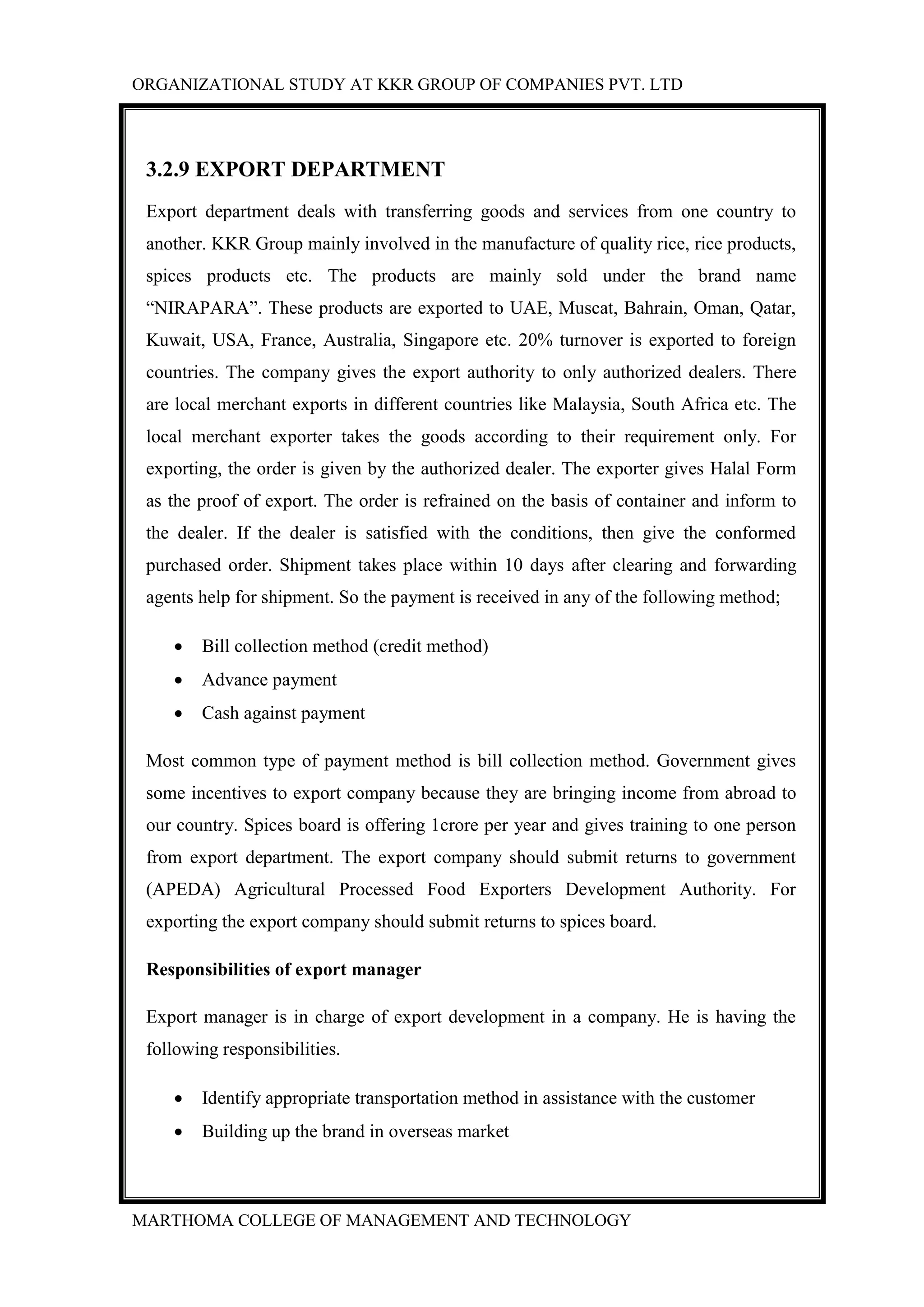 ORGANIZATIONAL STUDY AT KKR GROUP OF COMPANIES PVT. LTD
MARTHOMA COLLEGE OF MANAGEMENT AND TECHNOLOGY
3.2.9 EXPORT DEPARTMENT
Export department deals with transferring goods and services from one country to
another. KKR Group mainly involved in the manufacture of quality rice, rice products,
spices products etc. The products are mainly sold under the brand name
“NIRAPARA”. These products are exported to UAE, Muscat, Bahrain, Oman, Qatar,
Kuwait, USA, France, Australia, Singapore etc. 20% turnover is exported to foreign
countries. The company gives the export authority to only authorized dealers. There
are local merchant exports in different countries like Malaysia, South Africa etc. The
local merchant exporter takes the goods according to their requirement only. For
exporting, the order is given by the authorized dealer. The exporter gives Halal Form
as the proof of export. The order is refrained on the basis of container and inform to
the dealer. If the dealer is satisfied with the conditions, then give the conformed
purchased order. Shipment takes place within 10 days after clearing and forwarding
agents help for shipment. So the payment is received in any of the following method;
 Bill collection method (credit method)
 Advance payment
 Cash against payment
Most common type of payment method is bill collection method. Government gives
some incentives to export company because they are bringing income from abroad to
our country. Spices board is offering 1crore per year and gives training to one person
from export department. The export company should submit returns to government
(APEDA) Agricultural Processed Food Exporters Development Authority. For
exporting the export company should submit returns to spices board.
Responsibilities of export manager
Export manager is in charge of export development in a company. He is having the
following responsibilities.
 Identify appropriate transportation method in assistance with the customer
 Building up the brand in overseas market
 