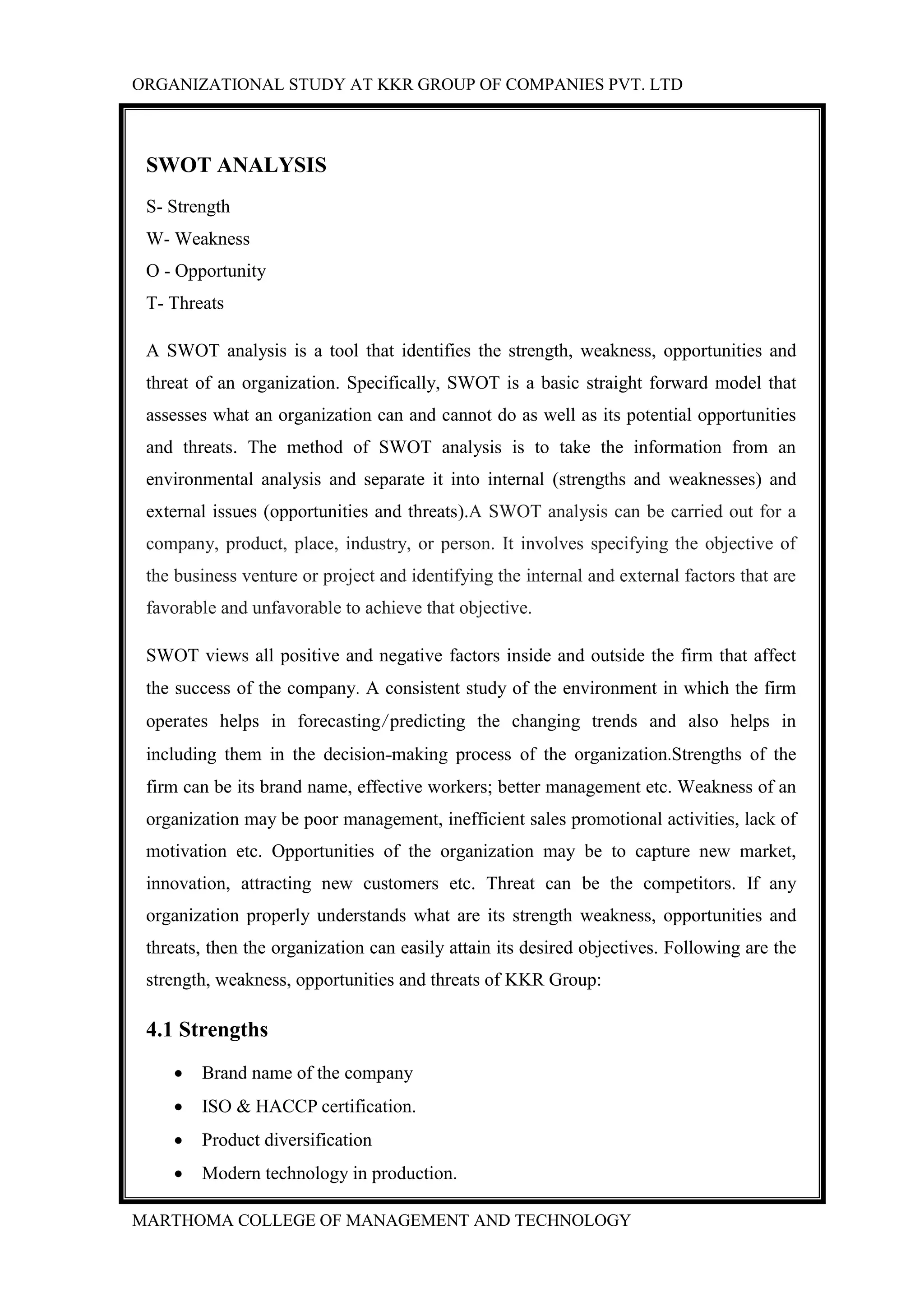 ORGANIZATIONAL STUDY AT KKR GROUP OF COMPANIES PVT. LTD
MARTHOMA COLLEGE OF MANAGEMENT AND TECHNOLOGY
SWOT ANALYSIS
S- Strength
W- Weakness
O - Opportunity
T- Threats
A SWOT analysis is a tool that identifies the strength, weakness, opportunities and
threat of an organization. Specifically, SWOT is a basic straight forward model that
assesses what an organization can and cannot do as well as its potential opportunities
and threats. The method of SWOT analysis is to take the information from an
environmental analysis and separate it into internal (strengths and weaknesses) and
external issues (opportunities and threats).A SWOT analysis can be carried out for a
company, product, place, industry, or person. It involves specifying the objective of
the business venture or project and identifying the internal and external factors that are
favorable and unfavorable to achieve that objective.
SWOT views all positive and negative factors inside and outside the firm that affect
the success of the company. A consistent study of the environment in which the firm
operates helps in forecasting/predicting the changing trends and also helps in
including them in the decision-making process of the organization.Strengths of the
firm can be its brand name, effective workers; better management etc. Weakness of an
organization may be poor management, inefficient sales promotional activities, lack of
motivation etc. Opportunities of the organization may be to capture new market,
innovation, attracting new customers etc. Threat can be the competitors. If any
organization properly understands what are its strength weakness, opportunities and
threats, then the organization can easily attain its desired objectives. Following are the
strength, weakness, opportunities and threats of KKR Group:
4.1 Strengths
 Brand name of the company
 ISO & HACCP certification.
 Product diversification
 Modern technology in production.
 