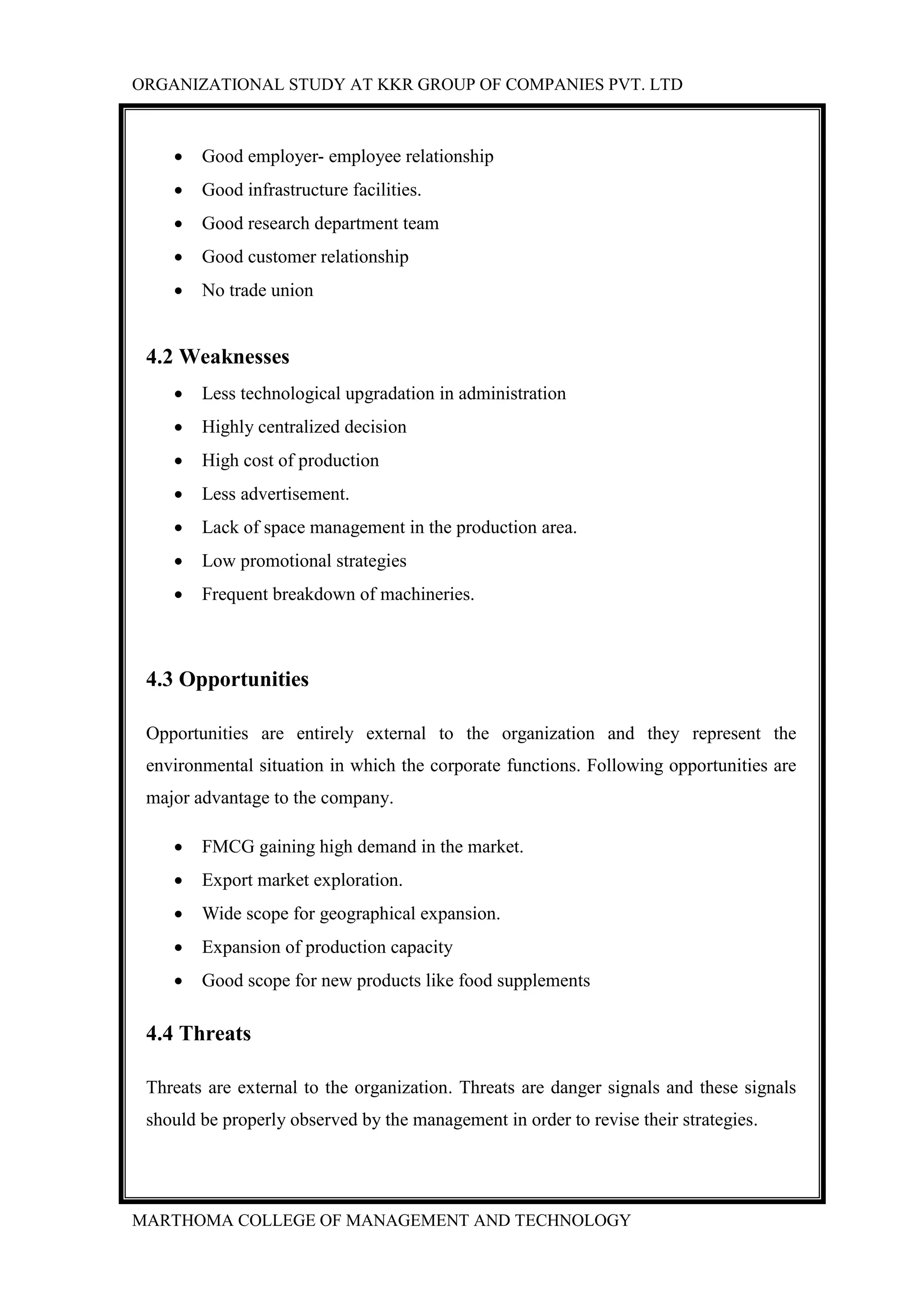 ORGANIZATIONAL STUDY AT KKR GROUP OF COMPANIES PVT. LTD
MARTHOMA COLLEGE OF MANAGEMENT AND TECHNOLOGY
 Good employer- employee relationship
 Good infrastructure facilities.
 Good research department team
 Good customer relationship
 No trade union
4.2 Weaknesses
 Less technological upgradation in administration
 Highly centralized decision
 High cost of production
 Less advertisement.
 Lack of space management in the production area.
 Low promotional strategies
 Frequent breakdown of machineries.
4.3 Opportunities
Opportunities are entirely external to the organization and they represent the
environmental situation in which the corporate functions. Following opportunities are
major advantage to the company.
 FMCG gaining high demand in the market.
 Export market exploration.
 Wide scope for geographical expansion.
 Expansion of production capacity
 Good scope for new products like food supplements
4.4 Threats
Threats are external to the organization. Threats are danger signals and these signals
should be properly observed by the management in order to revise their strategies.
 