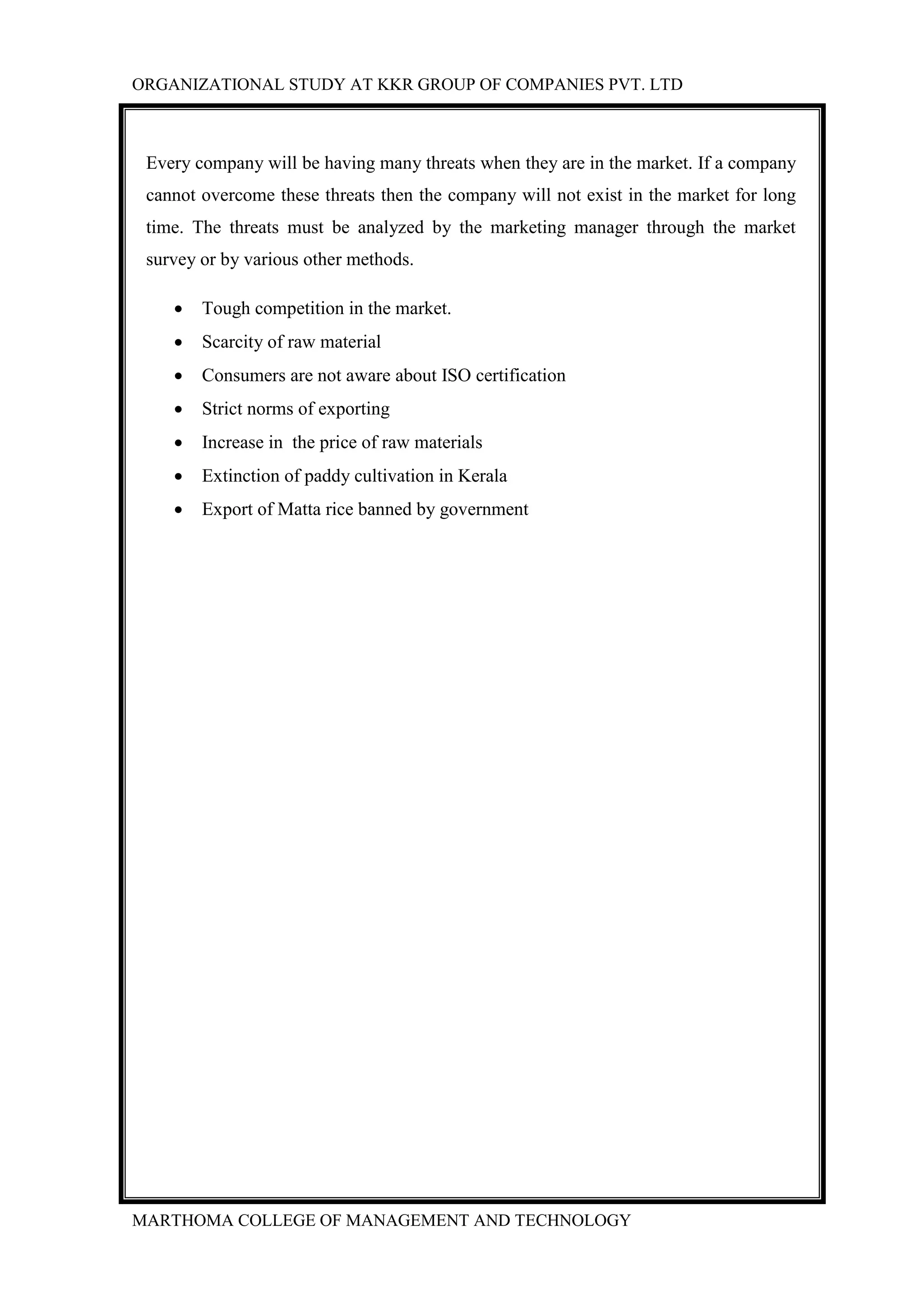 ORGANIZATIONAL STUDY AT KKR GROUP OF COMPANIES PVT. LTD
MARTHOMA COLLEGE OF MANAGEMENT AND TECHNOLOGY
Every company will be having many threats when they are in the market. If a company
cannot overcome these threats then the company will not exist in the market for long
time. The threats must be analyzed by the marketing manager through the market
survey or by various other methods.
 Tough competition in the market.
 Scarcity of raw material
 Consumers are not aware about ISO certification
 Strict norms of exporting
 Increase in the price of raw materials
 Extinction of paddy cultivation in Kerala
 Export of Matta rice banned by government
 